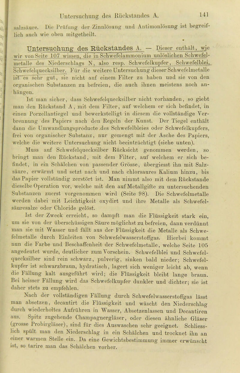 Untersuchung des Rückstandes A. Salzsäure. Die Prüfung der Zinnlösung und Antimonlösung ist begreif- lich auch wie oben mitgetheilt. Untersuchung' des Rückstandes A. — Dieser enthält, wie wir vonSeite 107 wissen, die in Kehwelelammnnium unlöslichen Scliwefel- nietalie des Niederschlags N, also resp. Schwefelkupfer, Schwefelblei, Schwefelquecksilber. Für die weitere Untersuchung dieser Schwefelmetalle ist~es sehr gut, sie nicht auf einem Filter zu haben und sie von den organischen Substanzen zu befreien, die auch ihnen meistens noch an- hängen. Ist man sicher, dass Schwefelquecksilber nicht vorhanden, so giebt man den Rückstand A, mit dem Filter, auf welchem er sich befindet, in einen Porzellantiegel und bewerkstelligt in diesem die vollständige Ver- brennung des Papiers nach den Regeln der Kunst. Der Tiegel enthält dann die Umwandlungspröducte des Schwefelbleies oder Schwefelkupfers, frei von organischer Substanz, nur gemengt mit der Asche des Papiers, welche die weitere Untersuchung nicht beeinträchtigt (siehe unten). Muss auf Schwefelquecksilber Rücksicht genommen werden, so bringt man den Rückstand, mit dem Filter, auf welchem er sich be- findet, in ein Schälchen von passender Grösse, übergiesst ihn mit Salz- säure, erwärmt und setzt nach und nach chlorsam’es Kalium hinzu, bis das Papier vollständig zerstört ist. Man nimmt also mit dem Rückstände dieselbe Operation vor, welche mit den auf Metallgifte zu untersuchenden Substanzen zuerst vorgenommen wird (Seite 98). Die Schwefelmetalle werden dabei mit Leichtigkeit oxydirt und ihre Metalle als Schwefel- säuresalze oder Chloride gelöst. Ist der Zweck erreicht, so dampft man die Flüssigkeit stark ein, um sie von der überschüssigen Säure möglichst zu befreien, dann verdünnt man sie mit Wasser und fällt aus der Flüssigkeit die Metalle als Schwe- felmetalle durch Einleiten von Schwefelwasserstoffgas. Hierbei kommt nun die Farbe und Beschaffenheit der Schwefelmetalle, welche Seite 105 angedeutet wurde, deutlicher zum Vorschein. Schwefelblei und Schwefel- qnecksilber sind rein schwarz, pulverig, sinken bald nieder; Schwefel- kupfer ist schwarzbraun, hydratisch, lagert sich weniger leicht ab, wenn die Fällung kalt ausgeführt wird; die Flüssigkeit bleibt lange braun. Bei heisser Fällung wird das Schwefelkupfer dunkler und dichter; sie ist daher stets zu empfehlen. Nach der vollständigen Fällung durch Schwefelwasserstoffgas lässt man absetzen, decantirt die Flüssigkeit und wäscht den Niederschlag durch wiederholtes Aufrühren in Wasser, Absetzenlassen und Decantiren ans. Spitz zugehende Champagnergläser, oder diesen ähnliche Gläser (grosse Probirgläser), sind für dies Auswaschen sehr geeignet. Schliess- lich spült man den Niederschlag in ein Schälchen und trocknet ihn an cinei wai men Stelle ein. I)a eine Gewichtsbestimmung immer erwünscht ist, so tanre man das Schälchen vorher.