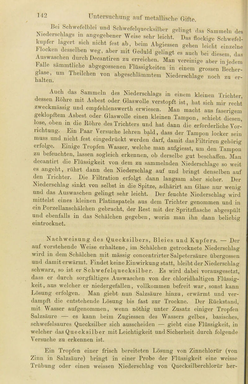Bei Schwefelblei und Schwefelquecksilber gelingt das Sammeln des Niederschlags m angegebener Weise sehr leicht. Das flockige Schwefel- aip ei lagert sich nicht fest ab, beim Abgiessen gehen leicht einzelne Flocken desselben weg, aber mit Geduld gelingt es auch bei diesem, das Auswaschen durch Decantiren zu erreichen. Man vereinige aber in jedem Falle sammtliche abgegossenen Flüssigkeiten in einem grossen Becher- glase, um Theilchen von abgeschlämmtem Niederschlage noch zu er- halten. Auch das Sammeln des Niederschlags in einem kleinen Trichter dessen Rohre mit Asbest oder Glaswolle verstopft ist, hat sich mir recht zweckmassig und empfehlenswerth erwiesen. Man macht aus faserigem geklopftem Asbest oder Glaswolle einen kleinen Tampon, schiebt diesen, lose, oben m die Röhre des Trichters und hat dann die erforderliche Vor- richtung. Ein Paar Versuche lehren bald, dass der Tampon locker sein muss und nicht fest eingedrückt werden darf, damit das Filtriren gehörig erfolge. Einige Tropfen Wasser, welche man aufgiesst, um den Tampon zu befeuchten, lassen sogleich erkennen, ob derselbe gut beschaffen. Man decantirt die Flüssigkeit von dem zu sammelnden Niederschlage so weit es angeht, rührt dann den Niederschlag auf und bringt denselben auf den Trichter. Die Filtration erfolgt dann langsam aber sicher. Der Niederschlag sinkt von selbst in die Spitze, adhärirt am Glase nur wenig und das Auswaschen gelingt sehr leicht. Der feuchte Niederschlag wird mittelst eines kleinen Platinspatels aus dem Trichter genommen und in ein Porzellanschälchen gebracht, der Rest mit der Spritzflasche abgespült und ebenfalls in das Schälchen gegeben, worin man ihn dann beliebig eintrocknet. Nachweisung des Quecksilbers, Bleies und Kupfers. — Der auf vorstehende Weise erhaltene, im Schälchen getrocknete Niederschlag wird in dem Schälchen mit mässig concentrirter Salpetersäure übergossen und damit erwärmt. Findet keine Einwirkung statt, bleibt der Niederschlag schwarz, so ist er Schwefelquecksilber. Es wird dabei vorausgesetzt, dass er durch sorgfältiges Auswaschen von der chloridhaltigen Flüssig- keit, aus welcher er niedergefalleu, vollkommen befreit war, sonst kann Lösung erfolgen. Man giebt nun Salzsäure hinzu, erwärmt und ver- dampft die entstehende Lösung bis fast zur Trockne. Der Rückstand, mit Wasser aufgenommen, wenn nöthig unter Zusatz einiger Tropfen Salzsäure — es kann beim Zugiessen des Wassers gelbes, basisches, schwefelsaures Quecksilber sich ausscheiden — giebt eine Flüssigkeit, in welcher das Quecksilber mit Leichtigkeit und Sicherheit durch folgende Versuche zu erkennen ist. Ein Tropfen einer frisch bereiteten Lösung von Zinnchloriir (von Zinn in Salzsäure) bringt in einer Probe der Flüssigkeit eine weisse Trübung oder einen weissen Niederschlag von Quecksilbei’chlorür her-