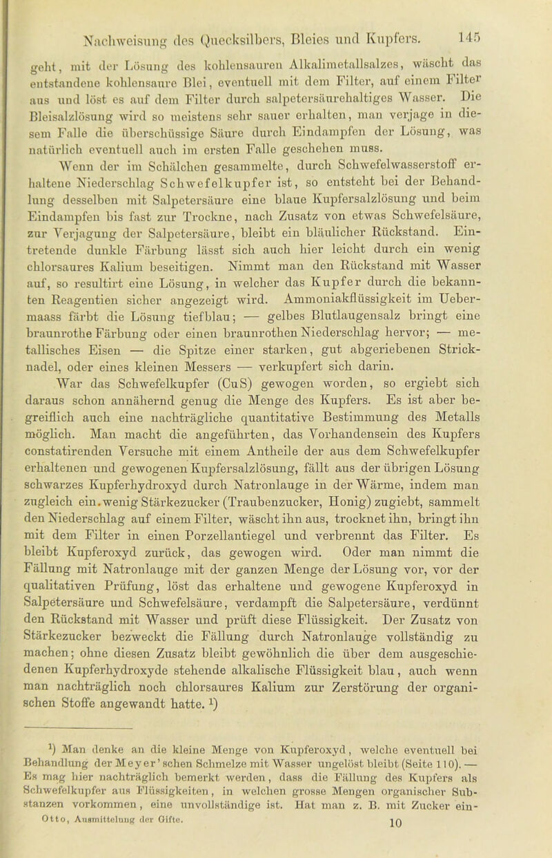 geht, mit der Lösung des kohlens&uren Alkalimetallsalzcs, wäscht das entstandene kohlensanrc Blei, eventuell mit dem Filter, auf einem h iltei aus und löst es auf dem Filter durch salpetersäurehaltiges Wasser. Die Bleisalzlösung wird so meistens sehr sauer erhalten, man verjage in die- sem Falle die überschüssige Säure durch Eindampfen der Lösung, was natürlich eventuell auch im ersten Falle geschehen muss. Wenn der im Schälchen gesammelte, durch Schwefelwasserstoff er- haltene Niederschlag Schwefelkupfer ist, so entsteht bei der Behand- lung desselben mit Salpetersäure eine blaue Kupfersalzlösung und beim Eindampfen bis fast zur Trockne, nach Zusatz von etwas Schwefelsäure, zur Verjagung der Salpetersäure, bleibt ein bläulicher Rückstand. Ein- tretende dunkle Färbung lässt sich auch hier leicht durch ein wenig chlorsaures Kalium beseitigen. Nimmt man den Rückstand mit Wasser auf, so resultirt eine Lösung, in welcher das Kupfer durch die bekann- ten Reageutien sicher angezeigt wird. Ammoniakflüssigkeit im Ueber- maass färbt die Lösung tiefblau; — gelbes Blutlaugensalz bringt eine brauurotke Färbung oder einen braunrothen Niederschlag hervor; — me- tallisches Eisen — die Spitze einer starken, gut abgeriebenen Strick- nadel, oder eines kleinen Messers — verkupfert sich darin. War das Schwefelkupfer (OuS) gewogen worden, so ergiebt sich daraus schon annähernd genug die Menge des Kupfers. Es ist aber be- greiflich auch eine nachträgliche quantitative Bestimmung des Metalls möglich. Man macht die angeführten, das Vorhandensein des Kupfers constatirenden Versuche mit einem Antheile der aus dem Schwefelkupfer ei'haltenen und gewogenen Kupfersalzlösung, fällt aus der übrigen Lösung schwarzes Kupferhydroxyd durch Natronlauge in der Wärme, indem man zugleich ein.wenig Stärkezucker (Traubenzucker, Honig) zugiebt, sammelt den Niederschlag auf einem Filter, wäscht ihn aus, trocknet ihn, bringt ihn mit dem Filter in einen Porzellantiegel und verbrennt das Filter. Es bleibt Kupferoxyd zurück, das gewogen wird. Oder man nimmt die Fällung mit Natronlauge mit der ganzen Menge der Lösung vor, vor der qualitativen Prüfung, löst das erhaltene und gewogene Kupferoxyd in Salpetersäure und Schwefelsäure, verdampft die Salpetersäure, verdünnt den Rückstand mit Wasser und prüft diese Flüssigkeit. Der Zusatz von Stärkezucker bezweckt die Fällung durch Natronlauge vollständig zu machen; ohne diesen Zusatz bleibt gewöhnlich die über dem ausgeschie- denen Kupferhydroxyde stehende alkalische Flüssigkeit blau, auch wenn man nachträglich noch chlorsaures Kalium zur Zerstörung der organi- schen Stoffe angewandt batte. x) fl Man denke an die kleine Menge von Kupferoxyd, welche eventuell bei Behandlung der Meyer’ sehen Schmelze mit Wasser ungelöst bleibt (Seite 110). — Es mag hier nachträglich bemerkt werden, dass die Fällung des Kupfers als Schwefelkupfer aus Flüssigkeiten, in welchen grosse Mengen organischer Sub- stanzen Vorkommen, eine unvollständige ist. Hat man z. B. mit Zucker ein- Otto, Ausmitteluiig der Gifte. in