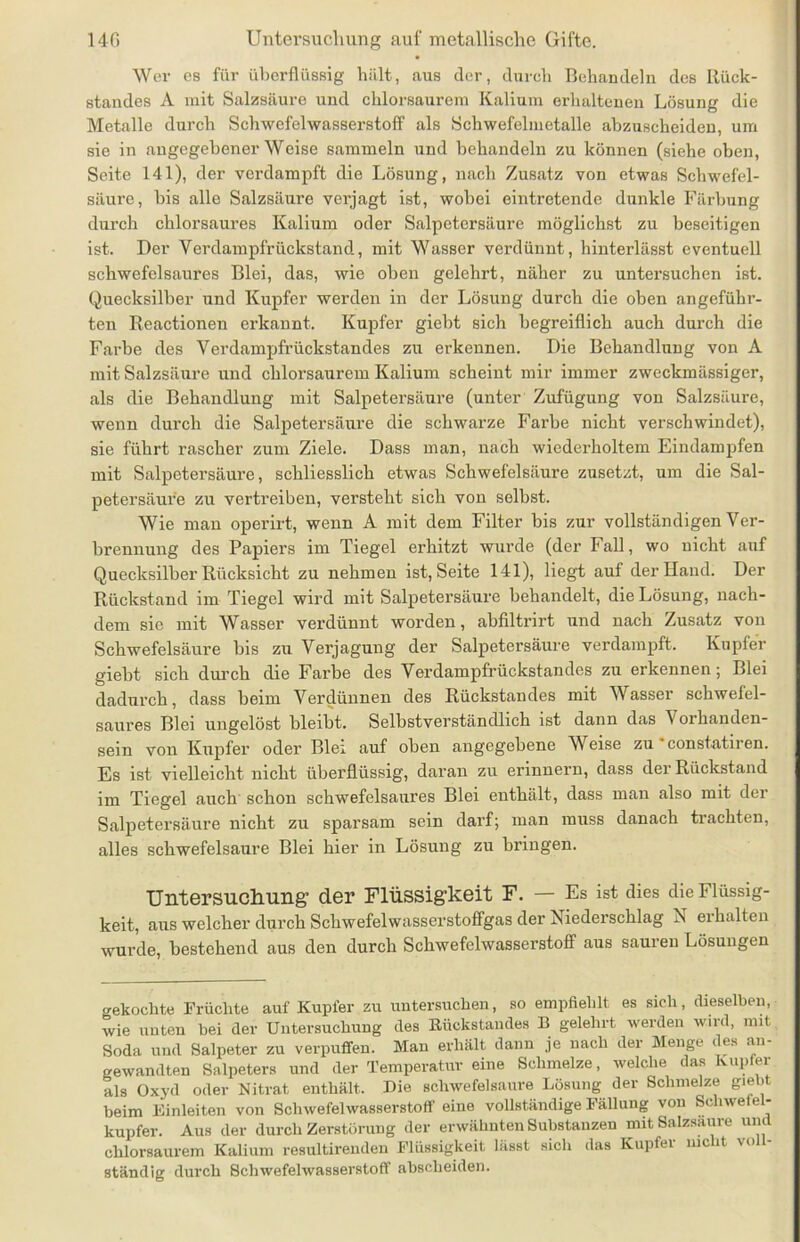 Wer es für überflüssig hält, aus der, durch Behandeln des Rück- standes A mit Salzsäure und chlorsaurem Kalium erhaltenen Lösung die Metalle durch Schwefelwasserstoff als Schwefelmetalle abzuscheiden, um sie in angegebener Weise sammeln und behandeln zu können (siehe oben, Seite 141), der verdampft die Lösung, nach Zusatz von etwas Schwefel- säure, bis alle Salzsäure verjagt ist, wobei eintretende dunkle Färbung durch chlorsaures Kalium oder Salpetersäure möglichst zu beseitigen ist. Der Yerdampfrüekstand, mit Wasser verdünnt, hinterlässt eventuell schwefelsaures Blei, das, wie oben gelehrt, näher zu untei’suchen ist. Quecksilber und Kupfer werden in der Lösung durch die oben angeführ- ten Reactionen erkannt. Kupfer giebt sich begreiflich auch durch die Farbe des Verdamijfrückstandes zu erkennen. Die Behandlung von A mit Salzsäure und chlorsaurem Kalium scheint mir immer zweckmässiger, als die Behandlung mit Salpetersäure (unter Zufügung von Salzsäure, wenn durch die Salpetersäure die schwarze Farbe nicht verschwindet), sie führt rascher zum Ziele. Dass man, nach wiederholtem Eindampfen mit Salpetersäure, schliesslich etwas Schwefelsäure zusetzt, um die Sal- petersäure zu vertreiben, versteht sich von selbst. Wie man operirt, wenn A mit dem Filter bis zur vollständigen Ver- brennung des Papiers im Tiegel erhitzt wurde (der Fall, wo nicht auf Quecksilber Rücksicht zu nehmen ist, Seite 141), liegt auf der Hand. Der Rückstand im Tiegel wird mit Salpetersäure behandelt, die Lösung, nach- dem sie mit Wasser verdünnt worden, abfiltnrt und nach Zusatz von Schwefelsäure bis zu Verjagung der Salpetersäure verdampft, Kupfer giebt sich durch die Farbe des Verdampfrückstandes zu erkennen; Blei dadurch, dass beim Verdünnen des Rückstandes mit Wasser schwefel- saures Blei ungelöst bleibt. Selbstverständlich ist dann das \ orhanden- sein von Kupfer oder Blei auf oben angegebene Weise zu constatiren. Es ist vielleicht nicht überflüssig, daran zu erinnern, dass der Rückstand im Tiegel auch schon schwefelsaures Blei enthält, dass man also mit der Salpetersäure nicht zu sparsam sein darf; man muss danach trachten, alles schwefelsaure Blei hier in Lösung zu bringen. Untersuchung’ der Flüssigkeit F. — Es ist dies die Flüssig- keit, aus welcher durch Schwefelwasserstoffgas der Niederschlag N erhalten wurde, bestehend aus den durch Schwefelwasserstoff aus sauren Lösungen gekochte Früchte auf Kupfer zu untersuchen, so empfiehlt es sich, dieselben, wie unten hei der Untersuchung des Rückstandes B gelehrt werden wird, mit Soda und Salpeter zu verpuffen. Man erhält dann je nach der Menge des an- gewandten Salpeters und der Temperatur eine Schmelze, welche das Kupfer als Oxyd oder Nitrat enthält. Die schwefelsaure Lösung der Schmelze gielit heim Einleiten von Schwefelwasserstoff eine vollständige Fällung von Schwefel- kupfer. Aus der durch Zerstörung der erwähnten Substanzen mit Salzsaure und chlorsaurem Kalium resultirenden Flüssigkeit lässt sich das Kupfer mclit voll- ständig durch Schwefelwasserstoff abscheiden.