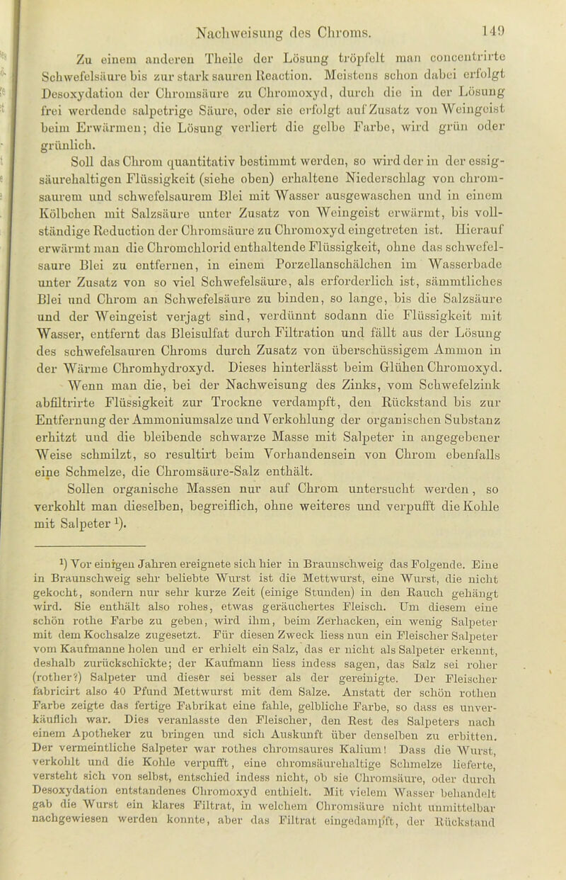 Nachweisung des Chroms. Zu einem anderen Theile der Lösung tröpfelt man concentrirte Schwefelsäure bis zur stark sauren Reaction. Meistens schon dabei crlolgt Desoxydation der Chromsäure zu Ckromoxyd, durch die in der Lösung frei werdende salpetrige Säure, oder sie erfolgt auf Zusatz von Weingeist beim Erwärmen; die Lösung verliert die gelbe Farbe, wird grün oder grünlich. Soll das Chrom quantitativ bestimmt werden, so wird der in der essig- säurehaltigen Flüssigkeit (siehe oben) erhaltene Niederschlag von chrom- saurem und schwefelsaurem Blei mit Wasser ausgewaschen und in einem Kölbchen mit Salzsäure unter Zusatz von Weingeist erwärmt, bis voll- ständige Reduction der Chromsäure zu Ckromoxyd eingetreten ist. Hierauf erwärmt man die Chromchlorid enthaltende Flüssigkeit, ohne das schwefel- saure Blei zu entfernen, in einem Porzellanschälchen im Wasserbade unter Zusatz von so viel Schwefelsäure, als erforderlich ist, sämmtliches Blei und Chrom an Schwefelsäure zu binden, so lange, bis die Salzsäure und der Weingeist verjagt sind, verdünnt sodann die Flüssigkeit mit Wasser, entfernt das Bleisulfat durch Filtration und fällt aus der Lösung des schwefelsauren Chroms durch Zusatz von überschüssigem Ammon in der Wärme Chromhydroxyd. Dieses kinterlässt beim Glühen Chromoxyd. Wenn man die, bei der Nachweisung des Zinks, vom Schwefelzink abfiltrirte Flüssigkeit zur Trockne verdampft, den Rückstand bis zur Entfernung der Ammoniumsalze und Verkohlung der organischen Substanz erhitzt und die bleibende schwarze Masse mit Salpeter in angegebener Weise schmilzt, so resultirt beim Vorhandensein von Chrom ebenfalls eine Schmelze, die Chromsäure-Salz enthält. Sollen organische Massen nur auf Chrom untersucht werden, so verkohlt man dieselben, begreiflich, ohne weiteres und verpufft die Kohle mit Salpeter *). J) Vor einigen Jahren ereignete sich hier in Braunschweig das Folgende. Eine in Braunschweig sehr beliebte Wurst ist die Mettwurst, eine Wurst, die nicht gekocht, sondern nur sehr kurze Zeit (einige Stunden) in den Bauch gehängt wird. Sie enthält also rohes, etwas geräuchertes Fleisch. Um diesem eine schön rothe Farbe zu geben, wird ihm, beim Zerhacken, ein wenig Salpeter mit dem Kochsalze zugesetzt. Für diesen Zweck liess nun ein Fleischer Salpeter vom Kaufmanne holen und er erhielt ein Salz, das er nicht als Salpeter erkennt, deshalb zurückschickte; der Kaufmann Hess indess sagen, das Salz sei roher (rother?) Salpeter und dieser sei besser als der gereinigte. Der Fleischer fabricirt also 40 Pfund Mettwurst mit dem Salze. Anstatt der schön rothen Farbe zeigte das fertige Fabrikat eine fahle, gelbliche Farbe, so dass es unver- käuflich war. Dies veranlasste den Fleischer, den Best des Salpeters nach einem Apotheker zu bringen und sich Auskunft über denselben zu erbitten. Der vermeintliche Salpeter war rothes chromsaures Kalium! Dass die Wurst, verkohlt und die Kohle verpufft, eine chromsäurehaltige Schmelze lieferte, versteht sich von selbst, entschied indess nicht, ob sie Chromsäure, oder durch Desoxydation entstandenes Chromoxyd enthielt. Mit vielem Wasser behandelt gab die Wurst ein klares Filtrat, in welchem Chromsäure nicht unmittelbar nachgewiesen werden konnte, aber das Filtrat eingedamp'ft, der Bückstand