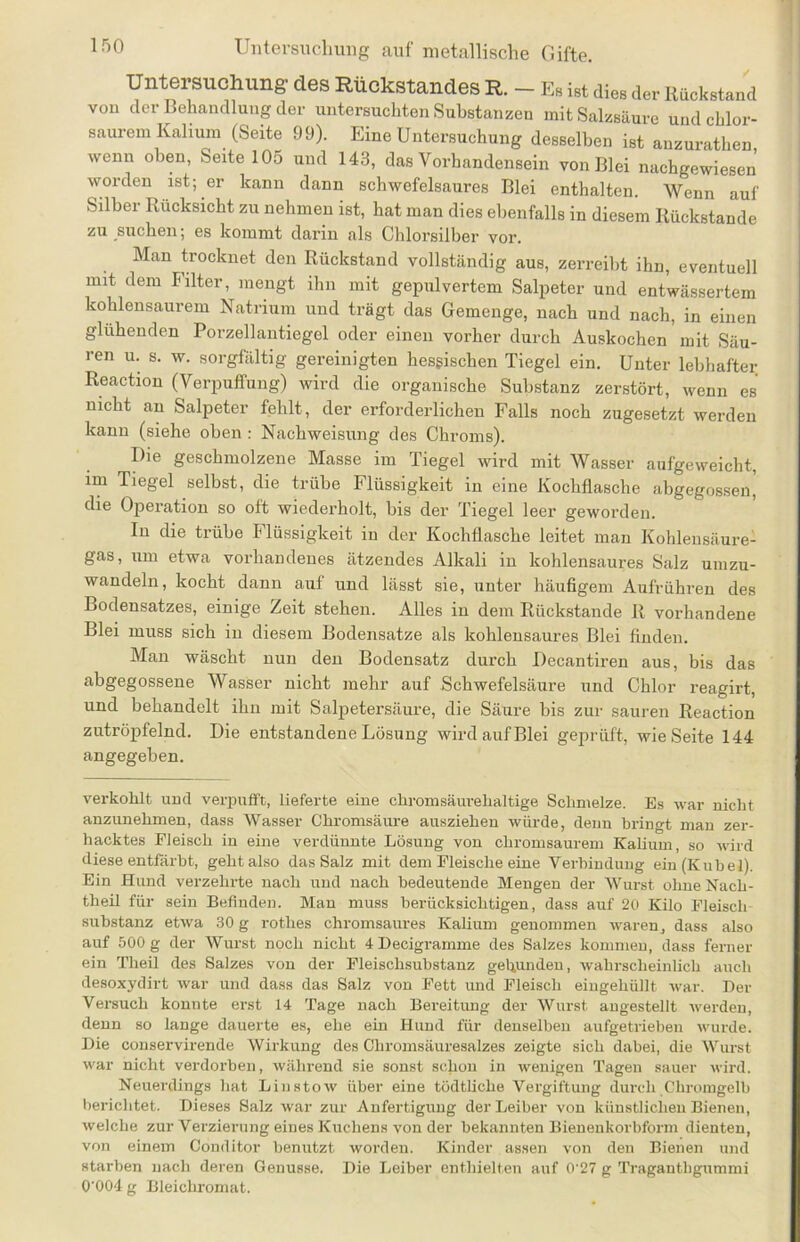 Untersuchung des Rückstandes R. - E. i„t dieser Rückstand von der Behandlung der untersuchten Substanzen mit Salzsäure und chlor- saurem Kalium (Seite 99). Eine Untersuchung desselben ist anzurathen wenn oben, Seite 105 und 143, das Vorhandensein von Blei nachgewiesen worden ist; er kann dann schwefelsaures Blei enthalten. Wenn auf Silber Rücksicht zu nehmen ist, hat man dies ebenfalls in diesem Rückstände zu suchen; es kommt darin als Chlorsilber vor. Man trocknet den Rückstand vollständig aus, zerreibt ihn, eventuell mit dem Filter, mengt ihn mit gepulvertem Salpeter und entwässertem kohlensaurem Natrium und trägt das Gemenge, nach und nach, in einen glühenden Porzellantiegel oder einen vorher durch Auskochen mit Säu- ren u. s. w. sorgfältig gereinigten hessischen Tiegel ein. Unter lebhafter Reaction (Verpuffung) wird die organische Substanz zerstört, wenn es nicht an Salpeter fehlt, der erforderlichen Falls noch zugesetzt werden kann (siehe oben : Nachweisung des Chroms). Die geschmolzene Masse im Tiegel wird mit Wasser aufgeweicht, im Tiegel selbst, die trübe Flüssigkeit in eine Kochflasche abgegossen| die Operation so oft wiederholt, bis der Tiegel leer geworden. In die trübe Flüssigkeit in der Kochflasche leitet man Kohlensäure- gas, um etwa vorhandenes ätzendes Alkali in kohlensaures Salz umzu- wandeln, kocht dann auf und lässt sie, unter häufigem Aufrühren des Bodensatzes, einige Zeit stehen. Alles in dem Rückstände R vorhandene Blei muss sich in diesem Bodensätze als kohlensaures Blei finden. Man wäscht nun den Bodensatz durch Decantiren aus, bis das abgegossene Wasser nicht mehr auf Schwefelsäure und Chlor reagirt, und behandelt ihn mit Salpetersäure, die Säure bis zur sauren Reaction zutröpfelnd. Die entstandene Lösung wird auf Blei geprüft, wie Seite 144 angegeben. verkohlt und verpufft, lieferte eine chromsäurehaltige Schmelze. Es war nicht anzunehmen, dass Wasser Chromsäure ausziehen würde, denn bringt man zer- hacktes Fleisch in eine verdünnte Lösung von chromsaurem Kalium, so wird diese entfärbt, geht also das Salz mit dem Fleische eine Verbindung ein (Kübel). Ein Hund verzehrte nach und nach bedeutende Mengen der Wurst ohne Nach- theil für sein Befinden. Man muss berücksichtigen, dass auf 20 Kilo Fleisch Substanz etwa 30 g rotlies chromsaures Kalium genommen waren, dass also auf 500 g der Wurst noch nicht 4 Decigramme des Salzes kommen, dass ferner ein Theil des Salzes von der Fleischsubstanz gebunden, wahrscheinlich auch desoxydirt war und dass das Salz von Fett und Fleisch eingehüllt war. Der Versuch konnte erst 14 Tage nach Bereitung der Wurst angestellt werden, denn so lange dauerte es, ehe ein Hund für denselben aufgetrieben wurde. Die conservirende Wirkung des Chromsäuresalzes zeigte sich dabei, die Wurst war nicht verdorben, während sie sonst schon in wenigen Tagen sauer wird. Neuerdings hat Linstow über eine tödtliche Vergiftung durch Chromgelb berichtet. Dieses Salz war zur Anfertigung der Leiber von künstlichen Bienen, welche zur Verzierung eines Kuchens von der bekannten Bienenkorbform dienten, von einem Conditor benutzt worden. Kinder assen von den Bienen und starben nach deren Genüsse. Die Leiber enthielten auf 0'27 g Tragantligummi 0‘004 g Bleichromat.