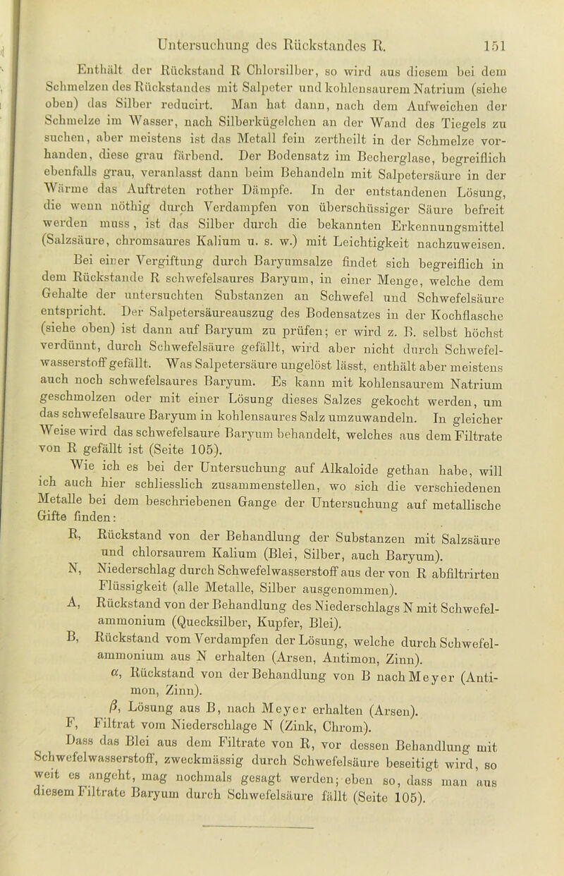 Enthält der Rückstand R Chlorsilber, so wird aus diesem bei dem Schmelzen des Rückstandes mit Salpeter und kohlensaurem Natrium (siehe oben) das Silber reducirt. Man hat dann, nach dem Aufweichen der Schmelze im Wasser, nach Silberkügelchen an der Wand des Tiegels zu suchen, aber meistens ist das Metall fein zertheilt in der Schmelze vor- handen, diese grau färbend. Der Bodensatz im Bcchorglase, begreiflich ebenfalls grau, veranlasst dann beim Behandeln mit Salpetersäure in der Wärme das Auftreten rother Dämpfe. In der entstandenen Lösung, die wenn nöthig durch Verdampfen von überschüssiger Säure befreit werden muss, ist das Silber durch die bekannten Erkennungsmittel (Salzsäure, chromsaures Kalium u. s. w.) mit Leichtigkeit nachzuweisen. Bei einer Vergiftung durch Baryumsalze findet sich begreiflich in dem Rückstände R schwefelsaures Baryuan, in einer Menge, welche dem Gehalte der untersuchten Substanzen an Schwefel und Schwefelsäure entspricht. Der Salpetersäureauszug des Bodensatzes in der Kochflasche (siehe oben) ist dann auf Baryum zu prüfen; er wird z. B. selbst höchst verdünnt, durch Schwefelsäure gefällt, wird aber nicht durch Schwefel- wasserstoff gefällt. Was Salpetersäure ungelöst lässt, enthält aber meistens auch noch schwefelsaures Baryum. Es kann mit kohlensaurem Natrium geschmolzen oder mit einer Lösung dieses Salzes gekocht werden, um das schwefelsaure Baryum in kohlensaures Salz umzuwandeln. In gleicher Weise wird das schwefelsaure Baryum behandelt, welches aus dem Filtrate von R gefällt ist (Seite 105). Wie ich es bei der Untersuchung auf Alkaloide gethan habe, will ich auch hier schliesslich zusammenstellen, wo sich die verschiedenen Metalle bei dem beschriebenen Gange der Untersuchung auf metallische Gifte finden: R, Rückstand von der Behandlung der Substanzen mit Salzsäure und chlorsaurem Kalium (Blei, Silber, auch Baryum). N, Niederschlag durch Schwefelwasserstoff aus der von R abfiltrirten Flüssigkeit (alle Metalle, Silber ausgenommen). A, Rückstand von der Behandlung des Niederschlags N mit Schwefel- ammonium (Quecksilber, Kupfer, Blei). B, Rückstand vom Verdampfen der Lösung, welche durch Schwefel- ammonium aus N erhalten (Arsen, Antimon, Zinn). «, Rückstand von der Behandlung von B nach Meyer (Anti- mon, Zinn). ß, Lösung aus B, nach Meyer erhalten (Arsen). F, Filtrat vom Niederschlage N (Zink, Chrom). Dass das Blei aus dem Filtrate von R, vor dessen Behandlung mit Schwefelwasserstoff, zweckmässig durch Schwefelsäure beseitigt wird, so weit es angeht, mag nochmals gesagt werden; eben so, dass man aus diesem I1 iltrate Baryum durch Schwefelsäure fällt (Seite 105).