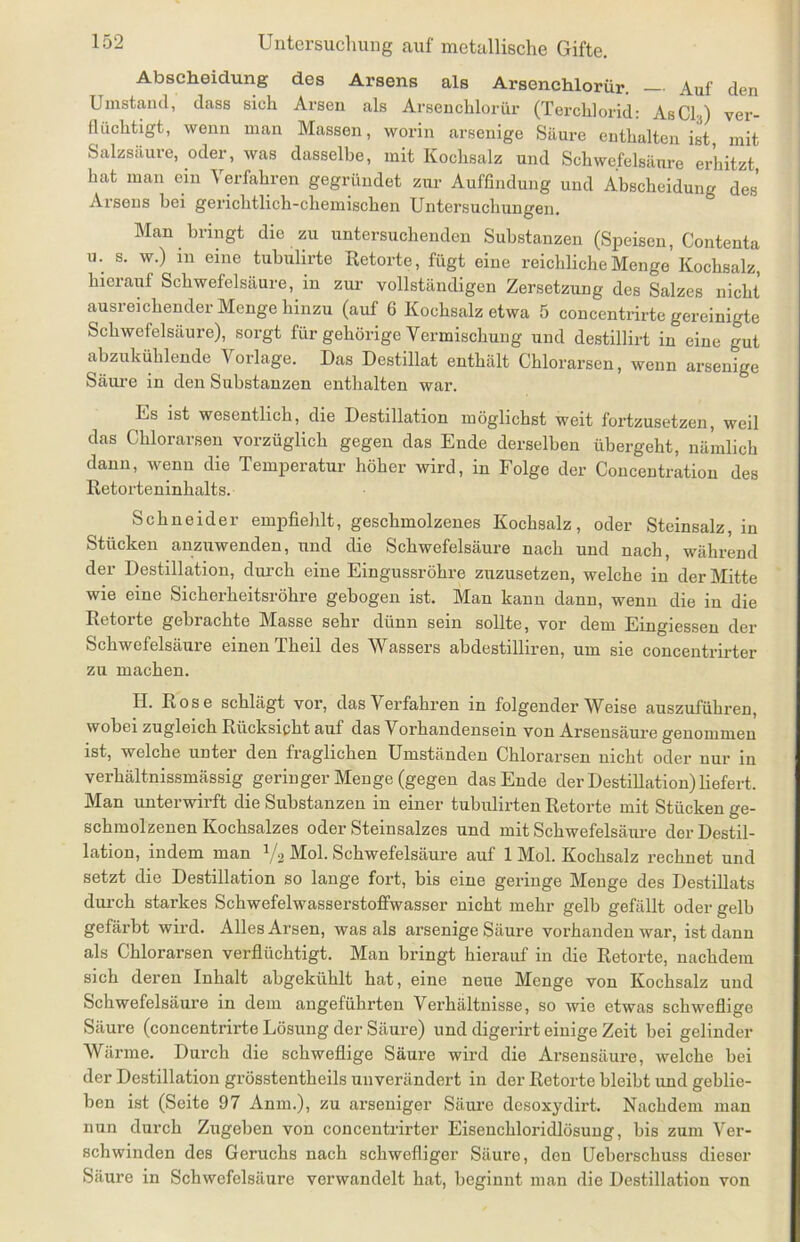Abscheidung des Arsens als Arsenchlorür. Auf den Umstand, dass sich Arsen als Arsenchlorür (Terchlorid: AsCli) ver- flüchtigt, wenn man Massen, worin arsenige Säure enthalten ist, mit Salzsäure, oder, was dasselbe, mit Kochsalz und Schwefelsäure erhitzt hat man ein Verfahren gegründet zur Auffindung und Abscheidung des’ Arsens bei gerichtlich-chemischen Untersuchungen. Man bringt die zu untersuchenden Substanzen (Speisen, Contenta u. s. w.) in eine tubulirte Retorte, fügt eine reichliche Menge Kochsalz, hierauf Schwefelsäure, in zur vollständigen Zersetzung des Salzes nicht ausreichender Menge hinzu (auf 6 Kochsalz etwa 5 concentrirte gereinigte Schwefelsäure), sorgt für gehörige Vermischung und destillirt in eine gut abzukühlende Vorlage. Das Destillat enthält Chlorarsen, wenn arsenige Säure in den Substanzen enthalten war. Es ist wesentlich, die Destillation möglichst weit fortzusetzen, weil das Chlorarsen vorzüglich gegen das Ende derselben übergeht, nämlich dann, wenn die Temperatur höher wird, in Folge der Concentration des Retorteninhalts. Schneider empfiehlt, geschmolzenes Kochsalz, oder Steinsalz, in Stücken anzuwenden, und die Schwefelsäure nach und nach, während der Destillation, durch eine Eingussröhre zuzusetzen, welche in der Mitte wie eine Sicherheitsröhre gebogen ist. Man kann dann, wenn die in die Retorte gebrachte Masse sehr dünn sein sollte, vor dem Eingiessen der Schwefelsäure einen Theil des Wassers abdestilliren, um sie concentrirter zu machen. II. Rose schlägt vor, das Verfahren in folgender Weise auszuführen, wobei zugleich Rücksicht auf das Vorhandensein von Arsensäure genommen ist, welche untei den fraglichen Umständen Chlorarsen nicht oder nur in verhältnissmässig geringer Menge (gegen das Ende der Destillation) liefert. Man unterwirft die Substanzen in einer tubulirten Retorte mit Stücken ge- schmolzenen Kochsalzes oder Steinsalzes und mit Schwefelsäure der Destil- lation, indem man 1/2 Mol. Schwefelsäure auf 1 Mol. Kochsalz rechnet und setzt die Destillation so lange fort, bis eine geringe Menge des Destillats durch starkes Schwefelwasserstoffwasser nicht mehr gelb gefällt oder gelb gefärbt wird. Alles Arsen, was als arsenige Säure vorhanden war, ist dann als Chlorarsen verflüchtigt. Man bringt hierauf in die Retorte, nachdem sich deren Inhalt abgekühlt hat, eine neue Menge von Kochsalz und Schwefelsäure in dem angeführten Verhältnisse, so wie etwas schweflige Säure (concentrirte Lösung der Säure) und digerirt einige Zeit bei gelinder Wärme. Durch die schweflige Säure wird die Arsensäure, welche bei der Destillation grösstentheils unverändert in der Retorte bleibt und geblie- ben ist (Seite 97 Anm.), zu arseniger Säure desoxydirt. Nachdem man nun durch Zugeben von concentrirter Eisenchloridlösung, bis zum Ver- schwinden des Geruchs nach schwefliger Säure, den Ueberscliuss dieser Säure in Schwefelsäure verwandelt hat, beginnt man die Destillation von