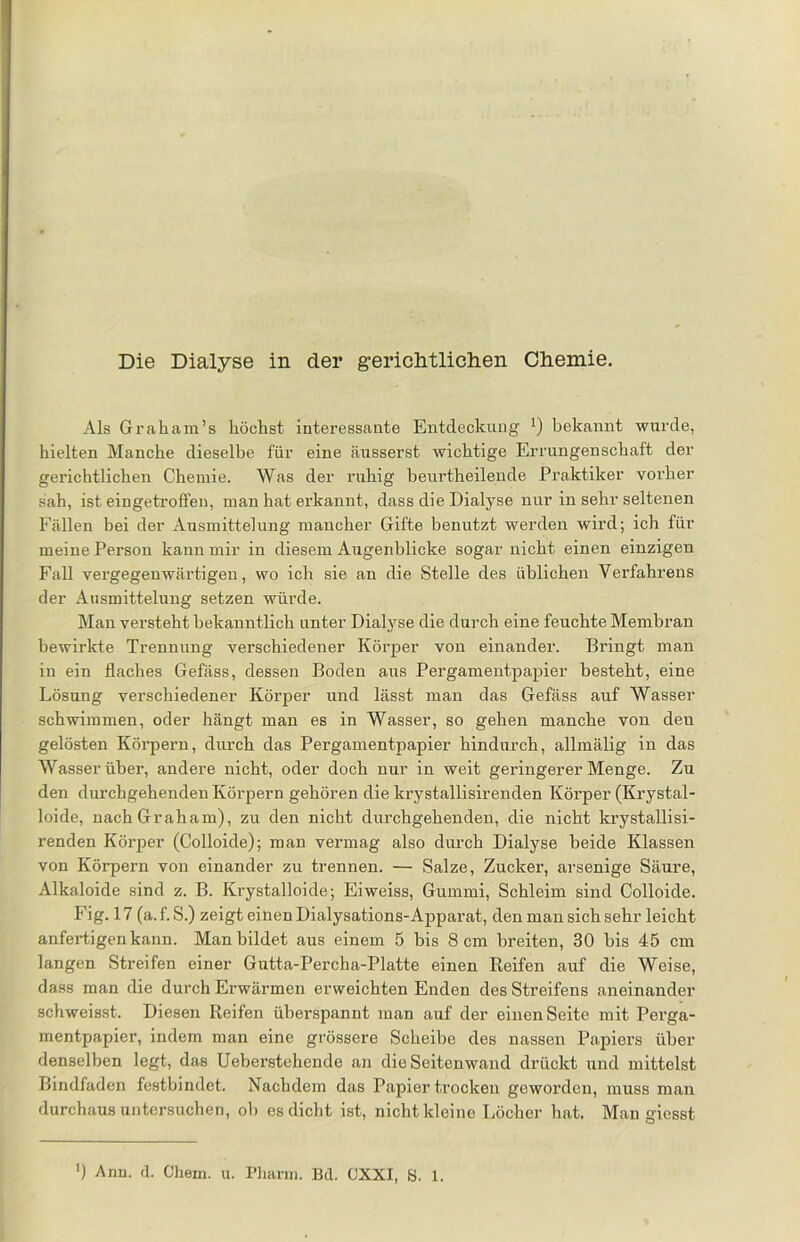 Als Graham’s höchst interessante Entdeckung x) bekannt wurde, hielten Manche dieselbe für eine äusserst wichtige Errungenschaft der gerichtlichen Chemie. Was der ruhig beurtheilende Praktiker vorher sah, ist eingetroffen, man hat erkannt, dass die Dialyse nur in sehr seltenen Fällen bei der Ausmittelung mancher Gifte benutzt werden wird; ich für meine Person kann mir in diesem Augenblicke sogar nicht einen einzigen Fall vergegenwärtigen, wo ich sie an die Stelle des üblichen Verfahrens der Ausmittelung setzen würde. Man versteht bekanntlich unter Dialyse die durch eine feuchte Membran bewirkte Trennung verschiedener Körper von einander. Bringt man in ein flaches Gefäss, dessen Boden aus Pergamentpapier besteht, eine Lösung verschiedener Körper und lässt man das Gefäss auf Wasser schwimmen, oder hängt man es in Wasser, so gehen manche von den gelösten Körpern, durch das Pergamentpapier hindurch, allmälig in das Wasser über, andere nicht, oder doch nur in weit geringerer Menge. Zu den durchgehenden Körpern gehören die krystallisirenden Körper (Krystal- loide, nach Graham), zu den nicht durchgehenden, die nicht krystallisi- renden Körper (Colloide); man vermag also durch Dialyse beide Klassen von Körpern von einander zu trennen. — Salze, Zucker, arsenige Säure, Alkaloide sind z. B. Krystalloide; Eiweiss, Gummi, Schleim sind Colloide. Fig. 17 (a.f. S.) zeigt einen Dialysations-Apparat, den man sich sehr leicht anfertigen kann. Man bildet aus einem 5 bis 8 cm breiten, 30 bis 45 cm langen Streifen einer Gutta-Percha-Platte einen Reifen auf die Weise, dass man die durch Erwärmen erweichten Enden des Streifens aneinander schweisst. Diesen Reifen überspannt man auf der einen Seite mit Pei-ga- mentpapier, indem man eine grössere Scheibe des nassen Papiers über denselben legt, das Ueberstehende an die Seitenwand drückt und mittelst Bindfaden festbindet. Nachdem das Papier trocken geworden, muss man durchaus untersuchen, ob es dicht ist, nicht kleine Löcher hat. Man giesst