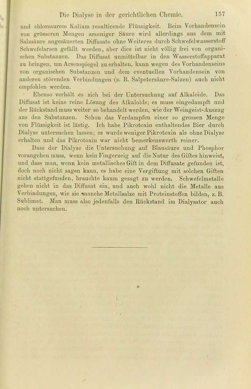 und chlorsaurem Kalium resnltirende Flüssigkeit. Beim Vorhandensein von grösseren Mengen arseniger Säure wird allerdings aus dem mit Salzsäure angesäuerten Diffusate ohne Weiteres durch Schwefelwasserstoff Schwefelarsen gefällt werden, aber dies ist nicht völlig frei von organi- schen Substanzen. Das Diffusat unmittelbar in den Wasserstoffapparat zn bringen, um Arsenspiegel zu erhalten, kann wegen des Vorhandenseins von organischen Substanzen und dem eventuellen Vorhandensein von anderen störenden Verbindungen (z. B. Salpetersäure-Salzen) auch nicht empfohlen werden. Ebenso verhält es sich bei der Untersuchung auf Alkaloide. Das Diffusat ist keine reine Lösung des Alkaloids; es muss eingedampft und der Rückstand muss weiter so behandelt werden, wie der Weingeist-Auszug ans den Substanzen. Schon das Verdampfen einer so grossen Menge von Flüssigkeit ist lästig. Ich habe Pikrotoxin enthaltendes Bier durch Dialyse untersuchen lassen; es wurde weniger Pikrotoxin als ohne Dialyse erhalten und das Pikrotoxin war nicht bemerkenswerth reiner. Dass der Dialyse die Untersuchung auf Blausäure und Phosphor vorangehen muss, wenu kein Fingerzeig auf die Natur des Giftes hinweist, und dass man, wenn kein metallisches Gift in dem Diffusate gefunden ist, doch noch nicht sagen kann, es habe eine Vergiftung mit solchen Giften nicht stattgefunden, brauchte kaum gesagt zu werden. Schwefelmetalle gehen nicht in das Diffusat ein, und auch wohl nicht die Metalle aus Verbindungen, wie sie nnanche Metallsalze mit Proteinstoffen bilden, z. B. Sublimat. Man muss also jedenfalls den Rückstand im Dialysator auch noch untersuchen.