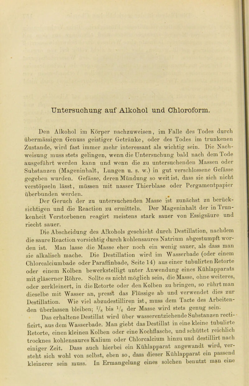 Den Alkohol im Körper nachzuweisen, im Falle des Todes durch übermässigen Genuss geistiger Getränke, oder des Todes im trunkenen Zustande, wird fast immer mehr interessant als wichtig sein. Die Nach- weisnng muss stets gelingen, wenn die Untersuchung bald nach dem Tode ausgeführt werden kann und wenn die zu untersuchenden Massen oder Substanzen (Mageninhalt, Lungen n. s. w.) in gut verschlossene Gefässe gegeben wurden. Gefässe, deren Mündung so weit ist, dass sie sich nicht verstöpseln lässt, müssen mit nasser Thierblase oder Pergamentpapier überbunden werden. m Der Geruch der zu untersuchenden Masse ist zunächst zu berück- sichtigen und die Reaction zu ermitteln. Der Mageninhalt der in Irun- kenheit Verstorbenen reagirt meistens stark sauer von Essigsäure und riecht sauer. Die Abscheidung des Alkohols geschieht durch Destillation, nachdem die saure Reaction vorsichtig durch kohlensaures Natrium abgestumpft wor- den ist. Man lasse die Masse eher noch ein wenig sauer, als dass man sie alkalisch mache. Die Destillation wird im Wasserbade (oder einem Chlorcalciumbade oder Paraffinbade, Seite 14) aus einer tubulirten Retorte oder einem Kolben bewerkstelligt unter Anwendung eines Kühlapparats mit gläserner Röhre. Sollte es nicht möglich sein, die Masse, ohne weiteres, oder zerkleinert, in die Retorte oder den Kolben zu bringen, so rührt man dieselbe mit Wasser an, presst das Flüssige ab und verwendet dies zui Destillation. Wie viel abzudestilliren ist, muss dem Tacte des Arbeiten- den überlassen bleiben; Vs bi® Vg der Masse wird stets genug sein. Das erhaltene Destillat wird über wasserentziehende Substanzen recti- ficirt, aus dem Wasserbade. Man giebt das Destillat in eine kleine tubulirte Retorte, einen kleinen Kolben oder eine Kochflasche, und schüttet reichlich trocknes kohlensaures Kalium oder Chlorcalcium hinzu und destillirt nach einiger Zeit. Dass auch hierbei ein Kühlapparat angewandt wird, vei- steht sich wohl von selbst, eben so, dass dieser Kühlapparat ein passend kleinerer sein muss. In Ermangelung eines solchen benutzt mau eine