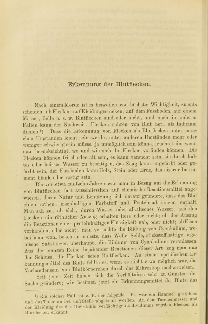 Nach einem Morde ist es bisweilen von höchster Wichtigkeit, zu ent-, scheiden, oh Flecken auf Kleidungsstücken, auf dem Fusshoden, auf einem Messer, Beile u. s. w. Blutflecken sind oder nicht, und auch in anderen Fällen kann der Nachweis, Flecken rühren von Blut her, als Indicium dienen '). Dass die Erkennung von Flecken als Blutflecken unter man- chen Umständen leicht sein werde, unter anderen Umständen mehr oder weniger schwierig sein müsse, ja unmöglich sein könne, leuchtet ein, wenn man berücksichtigt, wo und wie sich die Flecken vorfinden können. Die Flecken können frisch oder alt sein, es kann versucht sein, sie durch kal- tes oder heisses Wasser zu beseitigen, das Zeug kann ungefärbt oder ge- färbt sein, der Fusshoden kann Holz, Stein oder Erde, das eiserne Instru- ment blank oder rostig sein. Bis vor etwa fünfzehn Jahren war man in Bezug auf die Erkennung von Blutflecken fast ausschliesslich auf chemische Reactionsmittel ange- wiesen , deren Natur und Benutzung sich darauf gründete, dass das Blut einen rotlien, eisenhaltigen Farbstoff und Proteinsubstanzen enthält. Man sah zu, oh sich, durch Wasser oder alkalisches Wasser, aus den Flecken ein röthlicher Auszug erhalten liess oder nicht; oh der Auszug die Reactionen einer proteinhaltigen Flüssigkeit gab, oder nicht; ob Eisen vorhanden, oder nicht; man versuchte die Bildung von Cyankalium, wo- bei man wohl beachten musste, dass Wolle, Seide, stickstoffhaltige orga- nische Substanzen überhaupt, die Bildung von Cyankalium veranlassen. Aus der ganzen Reihe bejahender Reactionen dieser Art zog man nun den Schluss, die Flecken seien Blutflecken. An einem specifischen Er- kennungsmittel des Bluts fehlte es, wenn es nicht etwa möglich war, das Vorhandensein von Blutkörperchen durch das Mikroskop nachzuweisen. Seit jener Zeit haben sich die Verhältnisse sehr zu Gunsten der Sache geändert; wir besitzen jetzt ein Erkennungsmittel des Bluts, das ]) Ein solcher Fall ist z. B. der folgende. Es war ein Hammel gestohlen und das Thier an Ort und Stelle abgekehlt worden. Au dem Taschenmesser um der Kleidung des des Diebstahls verdächtigen Individuums wurden 1* lecken als Blutflecken erkannt. *