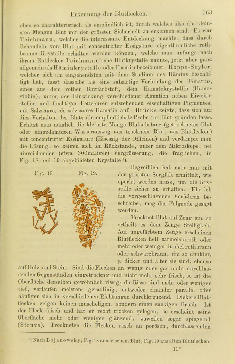 1G3 eben so charakteristisch als empfindlich ist, durch welches also die klein- sten Mengen Blut mit der grössten Sicherheit zu erkennen sind. Es war Teichmann, welcher die interessante Entdeckung machte, dass durch Behandeln von Blut mit concentrirter Essigsäure eigenthümliche roth- braune Krystalle erhalten werden können, welche- man anfangs nach ihrem Entdecker Toichmann’sche Blutlaystalle nannte, jetzt aber ganz allgemein als Hämin krystalle oder Iliimin bezeichnet. Hoppe-Seyl er, welcher sich am eingehendsten mit dem Studium des Hämins beschäf- tigt hat, fasst dasselbe als eine salzartige Verbindung des Hämatins, eines aus dem rothon Blutfarbstoff, dem Hämatokrystallin (Hämo- globin), unter der Einwirkung verschiedener Agentien neben Eiweiss- stoffen und flüchtigen Fettsäuren entstehenden eisenhaltigen Pigmentes, mit Salzsäure, als salzsaures Hämatin auf. Brücke zeigte, dass sich auf dies Verhalten des Bluts die empfindlichste Probe für Blut gründen lasse. Erhitzt man nämlich die kleinste Menge Blutsubstanz (getrocknetes Blut oder eingedampften Wasserauszug aus trocknem Blut, aus Blutflecken) mit concentrirter Essigsäure (Eisessig der Officinen) und verdampft man die Lösung, so zeigen sich im Rückstände, unter dem Mikroskope, bei hinreichender (etwa 300maliger) Vergrösserung, die fraglichen, in Fig. 18 und 19 abgebildeten Krystalle1). Begreiflich hat man nun mit der grössten Sorgfalt ermittelt, wie operir-t werden muss, um die Kry- stalle sicher zu erhalten. Ehe ich die vorgeschlagenen Verfahren be- schreibe, mag das Folgende gesagt werden. Trocknet Blut auf Zeug ein, so ertheilt es dem Zeuge Steifigkeit. Auf ungefärbtem Zeuge erscheinen Blutflecken hell carmoisinroth oder mehr oder weniger dunkel rothbraun oder schwarzbraun, um so dunkler, je dicker und älter sie sind; ebenso auf Holz und Stein. Sind die Flecken an wenig oder gar nicht durchlas- senden Gegenständen ebgetrocknet und nicht mehr sehr frisch, so ist die Oberfläche dei’selben gewöhnlich rissig; die Risse sind mehr oder weniger tief, verlaufen meistens geradlinig, entweder einander parallel oder häufiger sich in verschiedenen Richtungen durchkreuzend. Dickere Blut- flecken zeigen keinen muscheligen, sondern einen zackigen Bruch. Ist der Fleck frisch und hat er recht trocken gelegen, so erscheint seine Oberfläche mehr oder weniger glänzend, zuweilen sogar spiegelnd (Struve). Trockneten die Flecken rasch an porösen, durchlassenden l) Nach Boj ano w sky; Fig. 18 aus frischem Blut; Fig. 19 aus alten Blutflecken. 11* Fig. 18. Fig. 19.