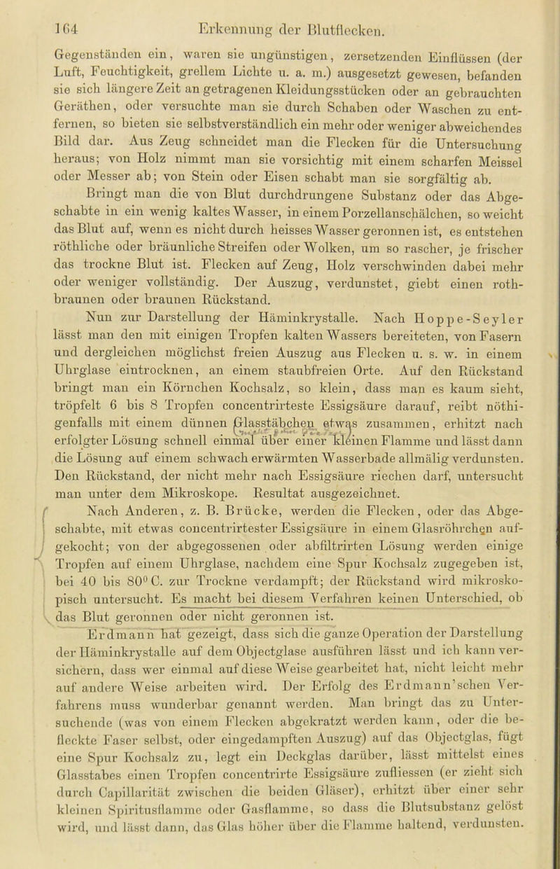 Gegenständen ein, waren sie ungünstigen, zersetzenden Einflüssen (der Luft, 1' euchtigkeit, grellem Liebte u. a. m.) ausgesetzt gewesen, befanden sie sich längere Zeit an getragenen Kleidungsstücken oder an gebrauchten Geräthen, oder versuchte man sie durch Schaben oder Waschen zu ent- fernen, so bieten sie selbstverständlich ein mehr oder weniger abweichendes Bild dar. Aus Zeug schneidet man die Flecken für die Untersuchung heraus; von Holz nimmt man sie vorsichtig mit einem scharfen Meissei oder Messer ab; von Stein oder Eisen schabt man sie sorgfältig ab. Bringt man die von Blut durchdrungene Substanz oder das Abge- schabte in ein wenig kaltes Wasser, in einem Porzellanschälchen, so weicht das Blut auf, wenn es nicht durch heisses Wasser geronnen ist, es entstehen röthliche oder bräunliche Streifen oder Wolken, um so rascher, je frischer das trockne Blut ist. Flecken auf Zeug, Holz verschwinden dabei mehr oder weniger vollständig. Der Auszug, verdunstet, giebt einen roth- braunen oder braunen Rückstand. Nun zur Darstellung der Häminkrystalle. Nach Hoppe-Seyler lässt man den mit einigen Tropfen kalten Wassers bereiteten, von Fasern und dergleichen möglichst freien Auszug aus Flecken u. s. w. in einem Uhrglase eintrocknen, an einem staubfreien Orte. Auf den Rückstand bringt man ein Körnchen Kochsalz, so klein, dass man es kaum sieht, tröpfelt 6 bis 8 Tropfen concentrirteste Essigsäure darauf, reibt nöthi- genfalls mit einem dünnen plasstäbphep etwas zusammen, erhitzt nach erfolgter Lösung schnell einmal über einer kleinen Flamme und lässt dann die Lösung auf einem schwach erwärmten Wasserbade allmälig verdunsten. Den Rückstand, der nicht mehr nach Essigsäure riechen darf, untersucht man unter dem Mikroskope. Resultat ausgezeichnet. Nach Anderen, z. B. Brücke, werden die Flecken, oder das Abge- schabte, mit etwas concentrirtester Essigsäure in einem Glasröhrchgn auf- gekocht; von der abgegossenen oder abfiltrirten Lösung werden einige Tropfen auf einem Uhrglase, nachdem eine Spur Kochsalz zugegeben ist, bei 40 bis 80° C. zur Trockne verdampft; der Rückstand wird mikrosko- pisch untersucht. Es macht bei diesem Verfahren keinen Unterschied, ob x das Blut geronnen oder nicht geronnen ist. Erdmann hat gezeigt, dass sich die ganze Operation der Darstellung der Häminkrystalle auf dem Objectglase ausführen lässt und ich kann ver- sichern, dass wer einmal auf diese Weise gearbeitet hat, nicht leicht mehr auf andere Weise arbeiteu wird. Der Erfolg des E r dm an n’sehen Ver- fahrens muss wunderbar genannt werden. Man bringt das zu Unter- suchende (was von einem Flecken abgekratzt werden kann, oder die be- fleckte Faser selbst, oder eingedampften Auszug) auf das Objectglas, fügt eine Spur Kochsalz zu, legt ein Deckglas darüber, lässt mittelst eines Glasstabes einen Tropfen concentrirte Essigsäure zufliessen (er zieht sich durch Capillarität zwischen die beiden Gläser), erhitzt über einer sehr kleinen Spiritusflamme oder Gasflamme, so dass die Blutsubstauz gelöst wird, und lässt dann, das Glas höher über die Flamme haltend, verdunsten.