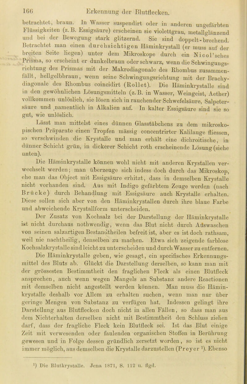 betrachtet, braun. In Wasser suspendirt oder in anderen ungefärbten Flüssigkeiten (z. B. Essigsäure) erscheinen sie violettgrau, metallglänzend und bei der Bewegung stark glitzernd. Sie sind doppelt-brechend. Betrachtet man einen durchsichtigen Häminkrystall (er muss auf der breiten Seite liegen) unter dem Mikroskope durch ein Nicol’sches Prisma, so erscheint er dunkelbraun oder schwarz, wenn die Schwingungs- 1 ichtuug des Prismas mit der Makrodiagonale des Rhombus zusammen- lallt, hellgelbbraun, wenn seine Schwingungsrichtung mit der Brachy- diagonale des Rhombus coiucidirt (Rollet). Die Häminkrystalle sind in den gewöhnlichen Lösungsmitteln (z. B. in Wasser, Weingeist, Aether) vollkommen unlöslich, sie lösen sich in rauchender Schwefelsäure, Salpeter- säure und namentlich in Alkalien auf. In kalter Essigsäure sind sie so gut, wie unlöslich. Lässt man mittelst eines dünnen Glasstäbchens zu dem mikrosko- pischen Präparate einen Tropfen mässig concentrirter Kalilauge fliessen, so verschwinden die Krystalle und man erhält eine dichroitische, in dünner Schicht grün, in dickerer Schicht roth erscheinende Lösung (siehe unten). Die Häminkrystalle können wohl nicht mit anderen Krystallen ver- wechselt werden; man überzeuge sich indess doch durch das Mikroskop, ehe man das Object mit Essigsäure erhitzt, dass in demselben Krystalle nicht vorhanden sind. Aus mit Indigo gefärbtem Zeuge werden (nach Brücke) durch Behandlung mit Essigsäure auch Krystalle erhalten. Diese sollen sich aber von den Iläminkrystallen durch ihre blaue Farbe und abweichende Krystallform unterscheiden. Der Zusatz von Kochsalz bei der Darstellung der Häminkrystalle ist nicht durchaus nothwendig, wenn das Blut nicht durch Aüswaschen von seinen salzartigeu Bestandtheilen befreit ist, aber es ist doch rathsam, weil nie nachtheilig, denselben zu machen. Etwa sich zeigende farblose Kochsalzkrystalle sind leicht zu unterscheiden und durch Wasser zu entfernen. Die Häminkrystalle geben, wie gesagt, ein specifisches Erkennungs- mittel des Bluts ab. Glückt die Darstellung derselben, so kann man mit der grössesten Bestimmtheit den fraglichen Fleck als einen Blutfleck ansprechen, auch wenn wegen Mangels an Substanz andere Reactionen mit demselben nicht angestellt werden können. Man muss die Hämin- krystalle deshalb vor Allem zu erhalten suchen, wenn man nur über geringe Mengen von Substanz zu verfügen hat. Indessen gelingt ihre Darstellung aus Blutflecken doch nicht in allen Fällen, so dass man aus dem Nichterhalten derselben nicht mit Bestimmtheit den Schluss ziehen darf, dass der fragliche Fleck kein Blutfleck sei. Ist das Blut einige Zeit mit verwesenden oder faulenden organischen Stoffen in Berührung gewesen und in Folge dessen gründlich zersetzt worden, so ist es nicht immer möglich, aus demselben die Krystalle darzustellen (Preyer ]). Ebenso ) Die Blutkrystalle. Jena 1871, S. 112 u. flgrl.