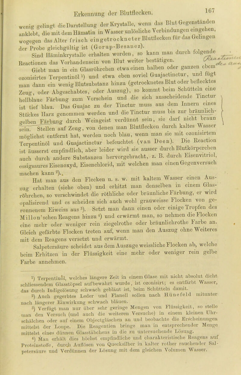 wenig gelingt die Darstellung der Krystalle, wenn das Blut Gegenständen anklebt, die mit dem Hämatin in Wasserunlösliche Verbindungen einge en, wogegen das Alter frisch eingetrockneter Blutflecken für das Gelingen der Probe gleichgültig ist (Gorup-Besänoz). Sind Häminkrystalle erhalten worden, so kann man durch folgern e Reactionen das Vorhandensein von Blut weiter bestätigen. CA ^ Giebt man in ein Glasröhrchen etwa einen halben oder ganzen ebern ozonisirtes Terpentinöl1) und etwa eben soviel Guajactmctur, und ug man dann ein wenig Blutsubstanz hinzu (getrocknetes Blut oder beflecktes Zeug, oder Abgeschabtes, oder Auszug), so kommt beim Schütteln eine hellblaue Färbung zum Vorschein und die sich ausscheidende Tinctur ist tief blau. Das Guajac zu der Tinctur muss aus dem Innern eines Stückes Harz genommen werden und die Tinctur muss bis zur braunlich- o-elben Färbung durch Weingeist verdünnt sein, sie darf nicht braun selm Stellen auf Zeug, von denen man Blutflecken durch kaltes Wasser möglichst entfernt hat, werden noch blau, wenn man sie mit ozonisirtem Terpentinöl und Guajactinctur befeuchtet (van Deen). Die Reaction ist äusserst empfindlich, aber leider wird sie ausser durch Blutkörperchen auch durch andere Substanzen hervorgebracht, z. B. durch Eisenvitriol, essigsaures Eisenoxyd, Eisenchlorid, mit welchen man einen Gegenversuch machen kann 2)., . Hat man aus den Flecken u. s. w. mit kaltem Wasser einen Aus- zug erhalten (siehe oben) und erhitzt man denselben in einem Glas- röhrchen, so verschwindet die röthliche oder bräunliche Färbung, er wird opalisirend und es scheiden sich auch wohl grauweisse Flocken von ge- ronnenem Eiweiss ans 3). Setzt man dann einen oder einige Tropfen des Mil Ion’sehen Reagens hinzu'1) und erwärmt man, so nehmen die Flocken eine mehr oder weniger rein ziegelrothe oder bräunlichrothe Farbe an. Gleich gefärbte Flocken treten auf, wenn man den Auszug ohne Weiteres mit dem Reagens versetzt und erwärmt. Salpetersäure scheidet aus dem Auszuge weissliche Flocken ab, welche beim Erhitzen in der Flüssigkeit eine mehr oder weniger rein gelbe Farbe annehmen. eff ^ <5 1) Terpentinöl, welches längere Zeit in einem Glase mit nicht absolut dicht schliessendem Glasstöpsel aufbewahrt wurde, ist ozonisirt; es entfärbt Wasser, das durch Indigolösung schwach gebläut ist, beim Schütteln damit. 2) Auch gegerbtes Leder und Flanell sollen nach Hüne fei d mitunter nach längerer Einwirkung schwach bläuen. 3) Verfügt man nur über sehr geringe Mengen von Flüssigkeit, so stelle man den Versuch (und auch die weiteren Versuche) in einem kleinen Ulir- schälchen oder auf einem Objectgläschen an und beobachte die Erscheinungen mittelst der Loupe. Die Reagentien bringe man in entsprechender Menge mittelst eines dünnen Glasstäbclieus in die zu untersuchende Lösung. ■*) Man erhält dies höchst empfindliche und charakteristische Reagens auf Proteinstoffe, durch Auflösen von Quecksilber in kalter rotlier rauchender Sal- petersäure und Verdünnen der Lösung mit dem gleichen Volumen Wasser.