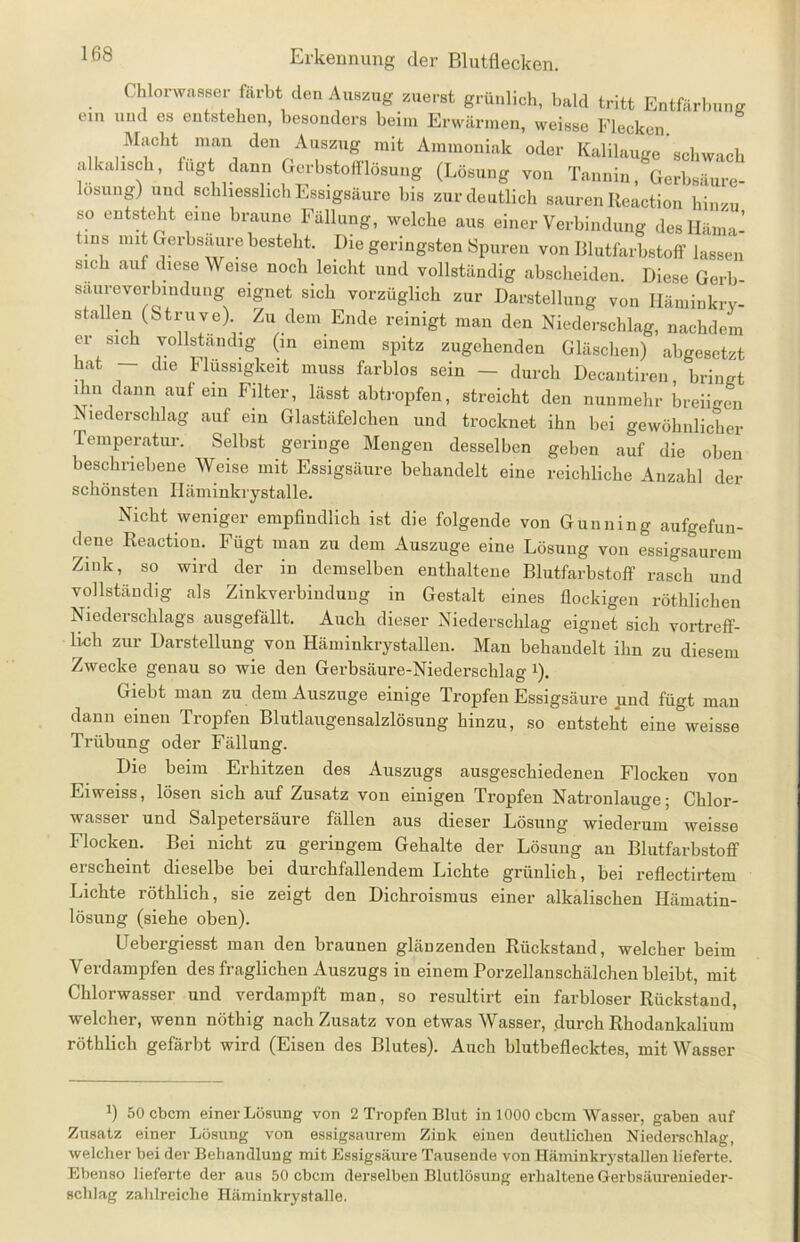 Chlorwasser färbt den Auszug zuerst grünlich, bald tritt Entfärbung ein und es entstehen, besonders beim Erwärmen, weisse Flecken Macht man den Auszug mit Ammoniak oder Kalilauge schwach alkalisch, fügt dann Gerbstofflösung (Lösung von Tannin, Gerbsäure- losung) und schliesslich Essigsäure bis zur deutlich sauren ßeaction hinzu so entsteht eine braune Fällung, welche aus einer Verbindung des Häma- tins mit Gerbsäure besteht. Die geringsten Spuren von Blutfarbstoff lassen sich auf diese Weise noch leicht und vollständig abscheiden. Diese Gerb- saurever nidung eignet sich vorzüglich zur Darstellung von Häminkry- stallen (Striive). Zu dem Ende reinigt man den Niederschlag, nachdem er sich vollständig (in einem spitz zugehenden Gläschen) abgesetzt hat — die Flüssigkeit muss farblos sein — durch Decantiren, bringt ihn dann auf ein Filter, lässt abtropfen, streicht den nunmehr breiigen Niederschlag auf ein Glastäfelchen und trocknet ihn bei gewöhnlicher remperatur. Selbst geringe Mengen desselben geben auf die oben beschriebene Weise mit Essigsäure behandelt eine reichliche Anzahl der schönsten Iläminkrystalle. Nicht weniger empfindlich ist die folgende von Gunning aufgefun- dene Reaction. Fügt man zu dem Auszuge eine Lösung von essigsaurem Zink, so wird der in demselben enthaltene Blutfarbstoff rasch und vollständig als Zinkverbindung in Gestalt eines flockigen röthliclien Niederschlags ausgefällt. Auch dieser Niederschlag eignet sich vortreff- lich zur Darstellung von Häminkrystalleu. Man behandelt ihn zu diesem Zwecke genau so wie den Gerbsäure-Niederschlag!). Giebt man zu dem Auszuge einige Tropfen Essigsäure und fügt man dann einen Tropfen Blutlaugensalzlösung hinzu, so entsteht eine weisse Trübung oder Fällung. Die beim Erhitzen des Auszugs ausgeschiedenen Flocken von Eiweiss, lösen sich auf Zusatz von einigen Tropfen Natronlauge; Chlor- wasser und Salpetersäure fällen aus dieser Lösung wiederum weisse Flocken. Bei nicht zu geringem Gehalte der Lösung an Blutfarbstoff erscheint dieselbe bei durchfallendem Lichte grünlich, bei reflectirtem Lichte röthlich, sie zeigt den Dichroismus einer alkalischen Hämatin- lösung (siehe oben). Uebergiesst man den braunen glänzenden Rückstand, welcher beim Verdampfen des fraglichen Auszugs in einem Porzellanschälchen bleibt, mit Chlorwasser und verdampft man, so resultirt ein farbloser Rückstand, welcher, wenn nöthig nach Zusatz von etwas Wasser, durch Rhodankalium röthlich gefärbt wird (Eisen des Blutes). Auch blutbeflecktes, mit Wasser 2) 50 ebem einer Lösung von 2 Tropfen Blut in 1000 ebem Wasser, gaben auf Zusatz einer Lösung von essigsaurem Zink einen deutlichen Niederschlag, welcher hei der Behandlung mit Essigsäure Tausende von Häminkrystallen lieferte. Ebenso lieferte der aus 50 ebem derselben Blutlösung erhaltene Gerbsäurenieder- schlag zahlreiche Häminkrystalle.