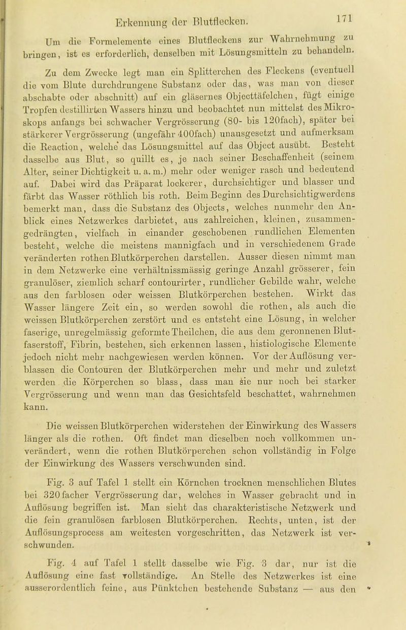Um die Formelemente eines Blutfleckens zur Wahrnehmung zu bringen, ist es erforderlich, denselben mit Lösungsmitteln zu behandeln. Zu dem Zwecke legt man ein Splitterchen des Fleckens (eventuell die vom Blute durchdrungene Substanz oder das, was man von diesei abschabte oder abschnitt) auf ein gläsernes Objecttäfelchen, fügt einige Tropfen destillirten Wassers hinzu und beobachtet nun mittelst des Mikro- skops anfangs bei schwacher Vergrösserung (SO- bis 120fach), später bei stärkerer Vergrösserung (ungefähr 400fach) unausgesetzt und aufmerksam die Rcaction, welche das Lösungsmittel auf das Object ausübt. Besteht dasselbe aus Blut, so quillt es, je nach seiner Beschaffenheit (seinem Alter, seiner Dichtigkeit u. a. m.) mehr oder weniger rasch und bedeutend auf. Dabei wird das Präparat lockerer, durchsichtiger und blasser und färbt das Wasser röthlich bis roth. Beim Beginn des Durchsichtigwerdens bemerkt man, dass die Substanz des Objects, welches nunmehr den An- blick eines Netzwerkes darbietet, aus zahlreichen, kleinen, zusammen- gedrängten, vielfach in einander geschobenen rundlichen Elementen besteht, welche die meistens mannigfach und in verschiedenem Grade veränderten rothen Blutkörperchen darstellen. Ausser diesen nimmt man in dem Netzwerke eine verhältnissmässig geringe Anzahl grösserer, fein granulöser, ziemlich scharf contourirter, rundlicher Gebilde wahr, welche ans den farblosen oder weissen Blutkörperchen bestehen. Wirkt das Wasser längere Zeit ein, so werden sowohl die rothen, als auch die weissen Blutkörperchen zerstört und es entsteht eine Lösung, in welcher faserige, unregelmässig geformte Theilchen, die aus dem geronnenen Blut- faserstoff, Fibrin, bestehen, sich erkennen lassen, histiologische Elemente jedoch nicht mehr nachgewiesen werden können. Vor der Auflösung ver- blassen die Contouren der Blutkörperchen mehr und mehr und zuletzt werden die Körperchen so blass, dass man Sie nur noch bei starker Vergrösserung und wenn man das Gesichtsfeld beschattet, wahrnehmen kann. Die weissen Blutkörperchen widerstehen der Einwirkung des Wassers länger als die rothen. Oft findet man dieselben noch vollkommen un- verändert, wenn die rothen Blutkörperchen schon vollständig in Folge der Einwirkiing des Wassers verschwunden sind. Fig. 3 auf Tafel 1 stellt ein Körnchen trocknen menschlichen Blutes bei 320facher Vergrösserung dar, welches in Wasser gebracht und in Auflösung begriffen ist. Man sieht das charakteristische Netzwerk und die fein granulösen farblosen Blutkörperchen. Rechts, unten, ist der Auflösungsprocess am weitesten vorgeschritten, das Netzwerk ist ver- schwunden. Fig. 4 auf Tafel 1 stellt dasselbe wie Fig. 3 dar, nur ist die Auflösung eine fast vollständige. An Stelle des Netzwerkes ist eine ausserordentlich feine, aus Pünktchen bestehende Substanz — aus den