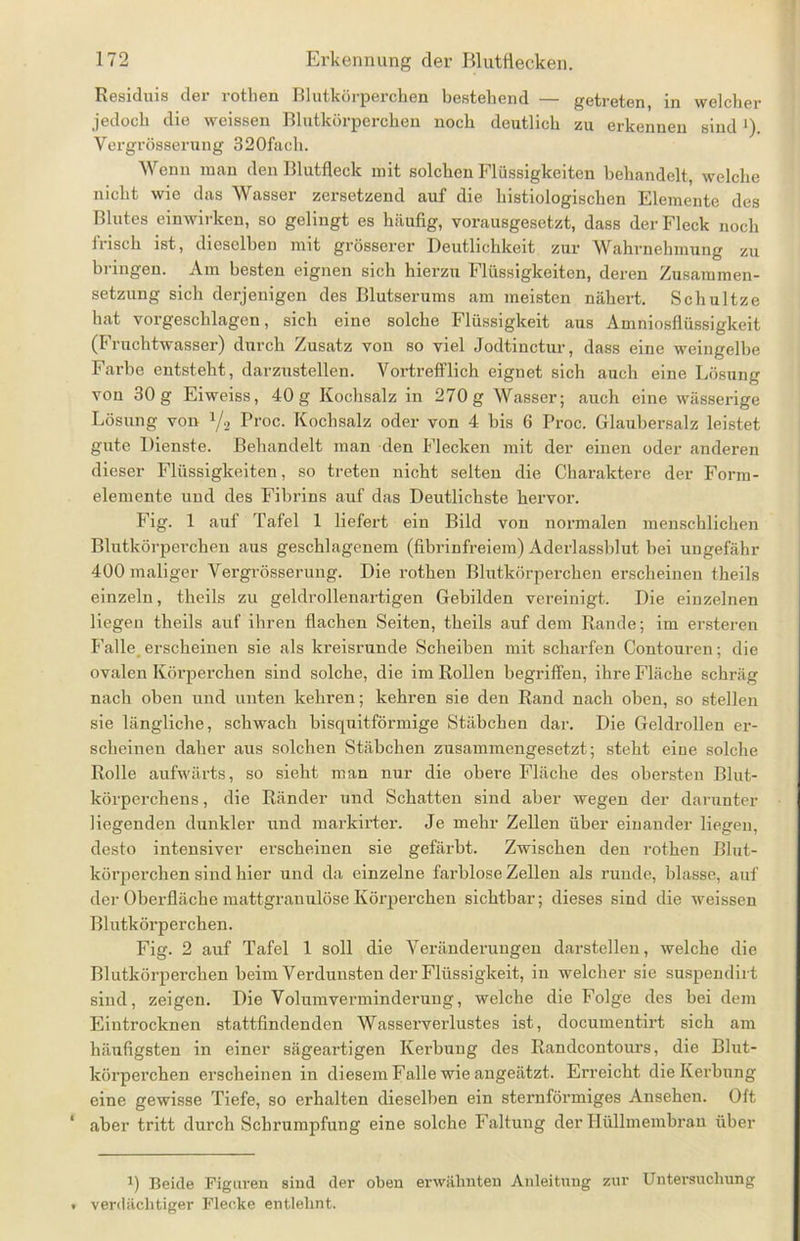Residuis der rotlien Blutkörperchen bestehend — getreten, in welcher jedoch die weissen Blutkörperchen noch deutlich zu erkennen sind ')• Vergrösserung 320fach. Wenn man den Blutfleck mit solchen Flüssigkeiten behandelt, welche nicht wie das Wasser zersetzend auf die histiologischen Elemente des Blutes einwirken, so gelingt es häufig, vorausgesetzt, dass der Fleck noch Irisch ist, dieselben mit grösserer Deutlichkeit zur Wahrnehmung zu bringen. Am besten eignen sich hierzu Flüssigkeiten, deren Zusammen- setzung sich derjenigen des Blutserums am meisten nähert. Schnitze hat vorgeschlagen, sich eine solche Flüssigkeit aus Amniosflüssigkeit (Fruchtwasser) durch Zusatz von so viel Jodtinctur, dass eine weingelbe Farbe entsteht, darzustellen. Vortrefflich eignet sich auch eine Lösung von 30g Eiweiss, 40g Kochsalz in 270g Wasser; auch eine wässerige Lösung von 1j2 Proc. Kochsalz oder von 4 bis 6 Proc. Glaubersalz leistet gute Dienste. Behandelt man den Flecken mit der einen oder anderen dieser Flüssigkeiten, so treten nicht selten die Charaktere der Form- elemente und des Fibrins auf das Deutlichste hervor. Fig. 1 auf Tafel 1 liefert ein Bild von normalen menschlichen Blutkörperchen aus geschlagenem (fibrinfreiera) Aderlassblut bei ungefähr 400 maliger Vergrösserung. Die rothen Blutkörperchen erscheinen theils einzeln, theils zu geldrollenartigen Gebilden vereinigt. Die einzelnen liegen theils auf ihren flachen Seiten, theils auf dem Rande; im ersteren Falle erscheinen sie als kreisrunde Scheibeu mit scharfen Contouren; die ovalen Körperchen sind solche, die im Rollen begriffen, ihre Fläche schräg nach oben uud unten kehren; kehren sie den Rand nach oben, so stellen sie längliche, schwach bisquitförmige Stäbchen dar. Die Geldrollen er- scheinen daher aus solchen Stäbchen zusammengesetzt; steht eine solche Rolle aufwärts, so sieht man nur die obere Fläche des obersten Blut- körperchens , die Ränder und Schatten sind aber wegen der darunter liegenden dun Id er und markirter. Je mehr Zellen über einander liegen, desto intensiver erscheinen sie gefärbt. Zwischen den rothen Blut- körperchen sind hier und da einzelne farblose Zellen als runde, blasse, auf der Oberfläche mattgranulöse Körperchen sichtbar; dieses sind die weissen Blutkörperchen. Fig. 2 auf Tafel 1 soll die Veränderungen darstelleu, welche die Blutkörperchen beim Verdunsten der Flüssigkeit, in welcher sie suspendirt sind, zeigen. Die Volumvermindening, welche die Folge des bei dem Eintrocknen stattfindenden Wasserverlustes ist, documentirt sich am häufigsten in einer sägeartigen Kerbung des Randcontours, die Blut- körperchen erscheinen in diesem Falle wie angeätzt. Erreicht die Kerbung eine gewisse Tiefe, so erhalten dieselben ein sternförmiges Ansehen. Oft aber tritt durch Schrumpfung eine solche Faltung der Hüllmembran über i) Beide Figuren sind der oben erwähnten Anleitung zur Untersuchung verdächtiger Flecke entlehnt.