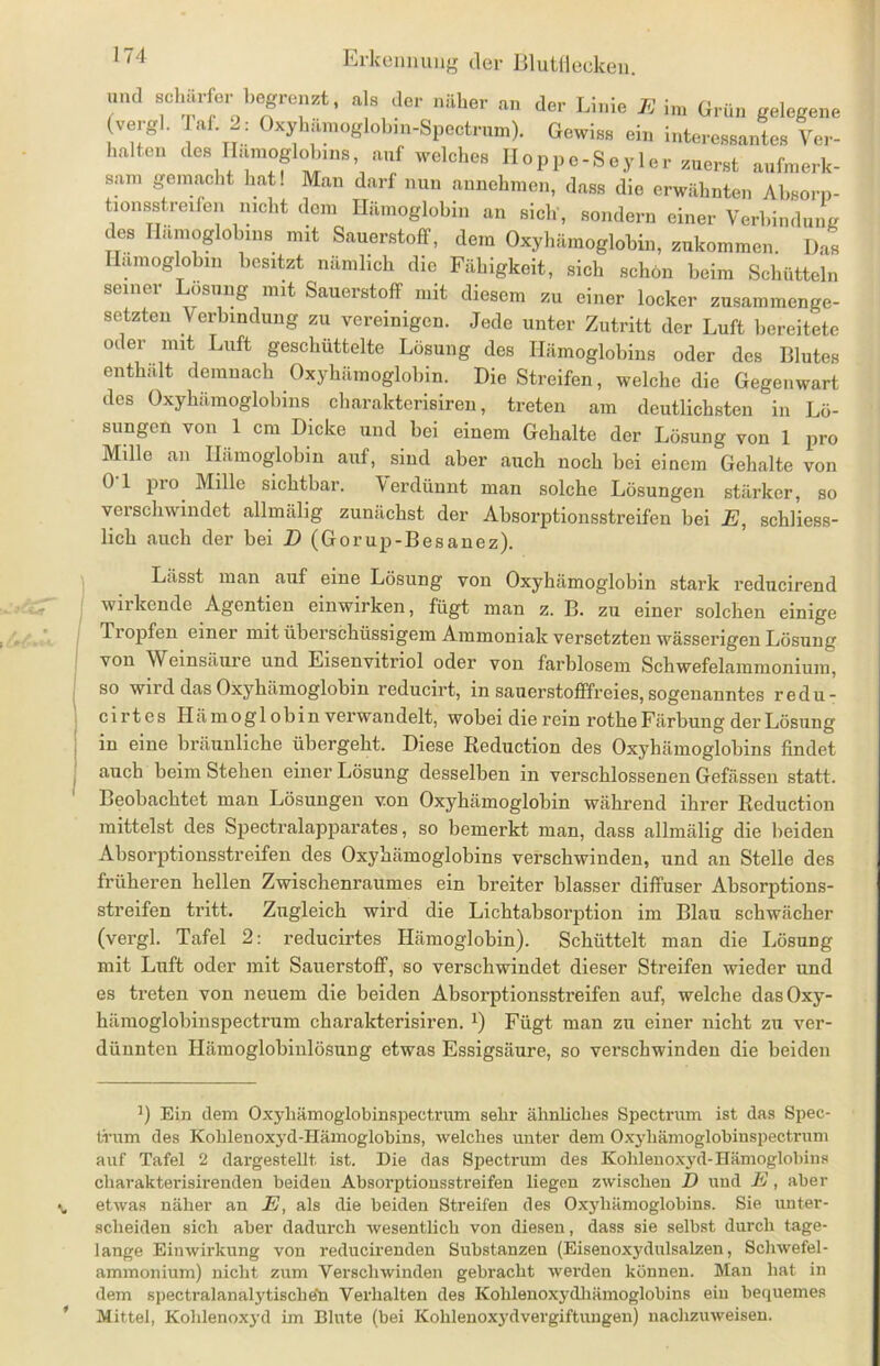 »ml »oharfer begrenzt, all der näher an der Linie E in, Grün gelegene (vergl. Taf. 2: Oxyhämoglobin-Spectrum). Govriee ein interea.anto Ver- halten des Hämoglobins, auf welches Hoppe-Seyler zuerst aufmerk- sam gemacht hat! Man darf nun annchmcn, dass die erwähnten Absorp- tionsstreifen nicht dem Hämoglobin an sich , sondern einer Verbindung des Hämoglobins mit Sauerstoff, dem Oxyhämoglobin, zukommen. Das Hämoglobin besitzt nämlich die Fähigkeit, sieh schon beim Schütteln seiner Lösung mit Sauerstoff mit diesem zu einer locker zusammenge- setzteu Verbindung zu vereinigen. Jede unter Zutritt der Luft bereitete oder mit Luft geschüttelte Lösung des Hämoglobins oder des Blutes enthalt demnach Oxyhämoglobin. Die Streifen, welche die Gegenwart des Oxyhämoglobins charakterisieren, treten am deutlichsten in Lö- sungen von 1 cm Dicke und bei einem Gehalte der Lösung von 1 pro Mille an Hämoglobin auf, sind aber auch noch bei einem Gehalte von 0 1 pro Mille sichtbar. Verdünnt man solche Lösungen stärker, so verschwindet allmälig zunächst der Absorptionsstreifen bei E, schliess- lich auch der bei D (Gorup-Besanez). Lässt man auf eine Lösung von Oxyhämoglobin stark redneirend wirkende Agentien einwirken, fügt man z. B. zu einer solchen einige Tropfen einer mit überschüssigem Ammoniak versetzten wässerigen Lösung von Weinsäure und Eisenvitriol oder von farblosem Schwefelammonium, so wird das Oxyhämoglobin reducirt, in sauerstofffreies, sogenanntes redu- cirtes Hämoglobin verwandelt, wobei die rein rothe Färbung der Lösung in eine bräunliche übergeht. Diese Reduction des Oxyhämoglobins findet auch beim Stehen einer Lösung desselben in verschlossenen Gefässen statt. Beobachtet man Lösungen von Oxyhämoglobin während ihrer Reduction mittelst des SpectralapjDarates, so bemerkt man, dass allmälig die beiden Absorptionsstreifen des Oxyhämoglobins verschwinden, und an Stelle des früheren hellen Zwischenraumes ein breiter blasser diffuser Absorptions- streifen tritt. Zugleich wird die Lichtabsorption im Blau schwächer (vergl. Tafel 2: reducirtes Hämoglobin). Schüttelt man die Lösung mit Luft oder mit Sauerstoff, so verschwindet dieser Streifen wieder und es treten von neuem die beiden Absorptionsstreifen auf, welche dasOxy- hämoglobinspectrum charakterisiren. *) Fügt man zu einer nicht zu ver- dünnten Hämoglobiulösung etwas Essigsäure, so verschwinden die beiden J) Ein dem Oxyliämoglobinspectrum sehr ähnliches Spectrum ist das Spec- trum des Kohlenoxyd-Hämoglobins, welches unter dem Oxyhämoglobinspectrum auf Tafel 2 dargestellt ist. Die das Spectrum des Kohlenoxyd-Hämoglobins cliarakterisirenden beiden Absorptiousstreifen liegen zwischen D und E, aber etwas näher an E, als die beiden Streifen des Oxyhämoglobins. Sie unter- scheiden sich aber dadurch wesentlich von diesen, dass sie seihst durch tage- lange Einwirkung von reducirenden Substanzen (Eisenoxydulsalzen, Schwefel- ammonium) nicht zum Verschwinden gebracht werden können. Man hat in dem spectralanalytische'n Verhalten des Kohlenoxydhämoglobins ein bequemes Mittel, Kohlenoxyd im Blute (bei Kohlenoxydvergiftungen) nachzuweisen.