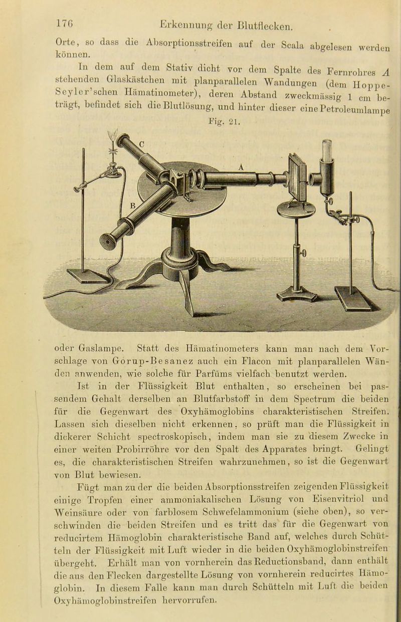 Orte, so dass die Absorptionsstreifen auf der Scala abgelesen werden können. ln dem auf dem Stativ dicht vor dem Spalte des Fernrohres A stehenden Glaskästchen mit planparallelen Wandungen (dem Hoppe- Seyler sehen Hämatinometer), deren Abstand zweckmässig 1 cm be- trägt, befindet sich die Blutlösung, und hinter dieser eine Petroleumlampe Fig. 21. oder Gaslampe. Statt des Hämatinometers kann man nach dem Vor- schläge von Gorup-Besanez auch ein Flacon mit planparallelen Wän- den anwenden, wie solche für Parfüms vielfach benutzt werden. Ist in der Flüssigkeit Blut enthalten, so erscheinen bei pas- sendem Gehalt derselben an Blutfarbstoff in dem Spectrum die beiden für die Gegenwart des Oxyhämoglobins charakteristischen Streifen. Lassen sich dieselben nicht erkennen. so prüft man die Flüssigkeit in dickerer Schicht spectroskopisch, indem man sie zu diesem Zwecke in einer weiten Probirröhre vor den Spalt des Apparates bringt. Gelingt es, die charakteristischen Streifen wahrzunehmen, so ist die Gegenwart von Blut bewiesen. Fügt man zu der die beiden Absorptionsstreifen zeigenden Flüssigkeit einige Tropfen einer ammoniakalischen Lösung von Eisenvitriol und Weinsäure oder von farblosem Schwefelammonium (siehe oben), so ver- schwinden die beiden Streifen und es tritt das für die Gegenwart von reducirtem Hämoglobin charakteristische Band auf, welches durch Schüt- teln der Flüssigkeit mit Luft wieder in die beiden Oxyhämoglobinstreifen übergeht. Erhält man von vornherein das Iteductionsband, dann enthält die aus den Flecken dargestellte Lösung von vornherein reducirtes Hämo- globin. In diesem Falle kann man durch Schütteln mit Luft die beiden Oxyhämoglobinstreifen hervorrufen.
