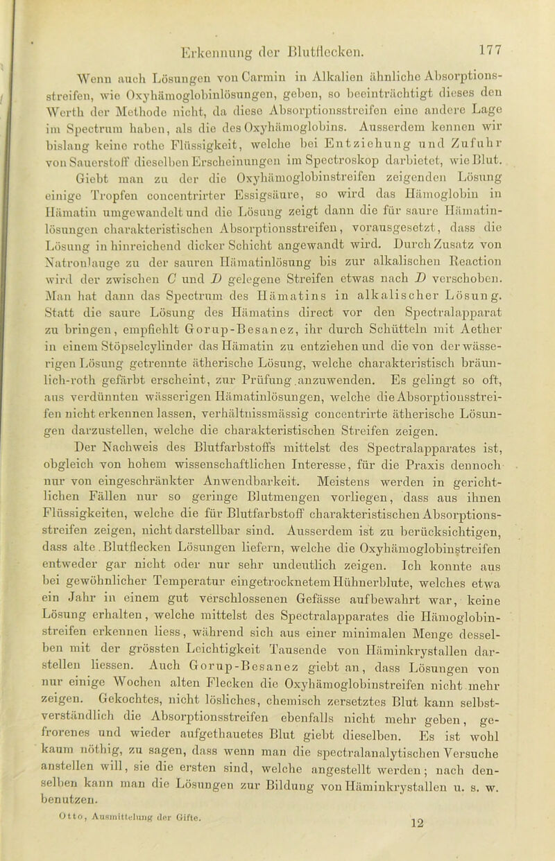 Wenn nuch Lösungen von Carmin in Alkalien ähnliche Absorptions- streifen, wie Oxyhämoglobinlösungcn, geben, so beeinträchtigt dieses den Werth der Methode nicht, da diese Absorptionsstreifen eine andere Lage im Spectrum haben, als die des Oxyhämoglobins. Ausserdem kennen wir bislang keine rotke Flüssigkeit, welche Lei Entziehung und Zufuhr von Sauerstoff dieselben Erscheinungen im Spectroskop darbietet, wie Blut. Giebt man zu der die Oxyhämoglobinstreifen zeigenden Lösung einige Tropfen concentrirter Essigsäure, so wird das Hämoglobin in Ilämatin umgewandelt und die Lösung zeigt dann die für saure Ilämatin- lösungen charakteristischen Absorptionsstreifen, vorausgesetzt, dass die Lösung in hinreichend dicker Schicht angewandt wird. Durch Zusatz von Natronlauge zu der sauren Hämatinlösung bis zur alkalischen Reaction wird der zwischen C und D gelegene Streifen etwas nach D verschoben. Man hat dann das Spectrum des Hämatins in alkalischer Lösung. Statt die saure Lösung des Hämatins direct vor den Spectralapparat zu bringen, empfiehlt Gorup-Besanez, ihr durch Schütteln mit Aether in einem Stöpselcylinder das Hämatin zu entziehen und die von der wässe- rigen Lösung getrennte ätherische Lösung, welche charakteristisch bräun- lich-roth gefärbt erscheint, zur Prüfung .anzuwenden. Es gelingt so oft, aus verdünnten wässerigen Hämatinlösungen, welche die Absorptionsstrei- fen nicht erkennen lassen, verhältnissmässig concentrirte ätherische Lösun- gen darzustellen, Welche die charakteristischen Streifen zeigen. Der Nachweis des Blutfarbstoffs mittelst des Spectralapparates ist, obgleich von hohem wissenschaftlichen Interesse, für die Praxis dennoch nur von eingeschränkter Anwendbarkeit. Meistens werden in gericht- lichen Fällen nur so geringe Blutmengen vorliegen, dass aus ihnen Flüssigkeiten, welche die für Blutfarbstoff charakteristischen Absorptions- streifen zeigen, nicht darstellbar sind. Ausserdem ist zu berücksichtigen, dass alte. Blutflecken Lösungen liefern, welche die Oxyhämoglobinstreifen entweder gar nicht oder nur sehr undeutlich zeigen. Ich konnte aus hei gewöhnlicher Temperatur eingetrocknetem Hühnerblute, welches etwa ein Jahr in einem gut verschlossenen Gefässe auf bewahrt war, keine Lösung erhalten, welche mittelst des Spectralapparates die Hämoglobin- streifen erkennen liess, während sich aus einer minimalen Menge dessel- ben mit der grössten Leichtigkeit Tausende von Häminkrystallen dar- stellen Hessen. Auch Gorup-Besanez giebt an, dass Lösungen von nur einige Wochen alten Flecken die Oxyhämoglobinstreifen nicht mehr zeigen. Gekochtes, nicht lösliches, chemisch zersetztes Blut kann selbst- verständlich die Absorptionsstreifen ebenfalls nicht mehr geben, ge- frorenes und wieder aufgetliauetes Blut giebt dieselben. Es ist wohl kaum nöthig, zu sagen, dass wenn man die spectralanalytischen Versuche anstellen will, sie die ersten sind, welche angestellt werden; nach den- selben kann man die Lösungen zur Bildung von Häminkrystallen u. s. w. benutzen. Otto, Ausinittelung der Gifte. 12