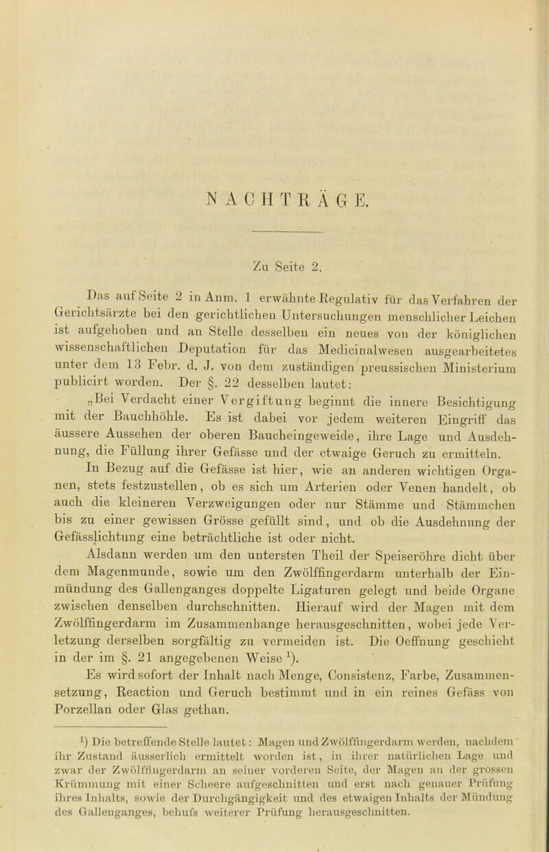 Zu Seite 2. Das auf Seite 2 in Amu. 1 erwähnte Regulativ für das Verfahren der Gerichtsärzte bei den gerichtlichen Untersuchungen menschlicher Leichen ist aufgehoben und an Stelle desselben ein neues von der königlichen wissenschaftlichen Deputation für das Medicinalwesen ausgearbeitetes unter dem 13 Febr. d. J. von dem zuständigen preussischen Ministerium publicirt worden. Der §. 22 desselben lautet: „bei Verdacht einer Vergiftung beginnt die innere Besichtigung mit der Bauchhöhle. Es ist dabei vor jedem weiteren Eingriff das äussere Aussehen der oberen Baucheingeweide, ihre Lage und Ausdeh- nung, die Füllung ihrer Gefässe und der etwaige Geruch zu ermitteln. In Bezug auf die Gefässe ist hier, wie an anderen wichtigen Orga- nen, stets festzustellen, ob es sich um Arterien oder Venen handelt, ob auch die kleineren Verzweigungen oder nur Stämme und Stämmchen bis zu einer gewissen Grösse gefüllt sind, und ob die Ausdehnung der Gefässlichtung eine beträchtliche ist oder nicht. Alsdann werden um den untersten Theil der Speiseröhre dicht über dem Magenmunde, sowie um den Zwölffingerdarm unterhalb der Ein- mündung des Gallenganges doppelte Ligaturen gelegt und beide Organe zwischen denselben durchschnitten. Hierauf wird der Magen mit dem Zwölffingerdarm im Zusammenhänge herausgeschnitten, wobei jede Ver- letzung derselben sorgfältig zu vermeiden ist. Die Oeffnung geschieht in der im §. 21 angegebenen Weise x). Es wird sofort der Inhalt nach Menge, Consistenz, Farbe, Zusammen- setzung, Reaction und Geruch bestimmt und in ein reines Gefäss von Porzellan oder Glas getlmn. 1) Die betreffende Stelle lautet: Magen und Zwölffingerdarm werden, nachdem ihr Zustand äusserlicli ermittelt worden ist, in ihrer natürlichen Lage und zwar der Zwölffingerdarm an seiner vorderen Seite, der Magen an der grossen Krümmung mit einer Selieere aufgeschnitten und erst nach genauer Prüfung ihres Inhalts, sowie der Durchgängigkeit und des etwaigen Inhalts der Mündung des Gallenganges, behufs weiterer Prüfung herausgeschnitten.