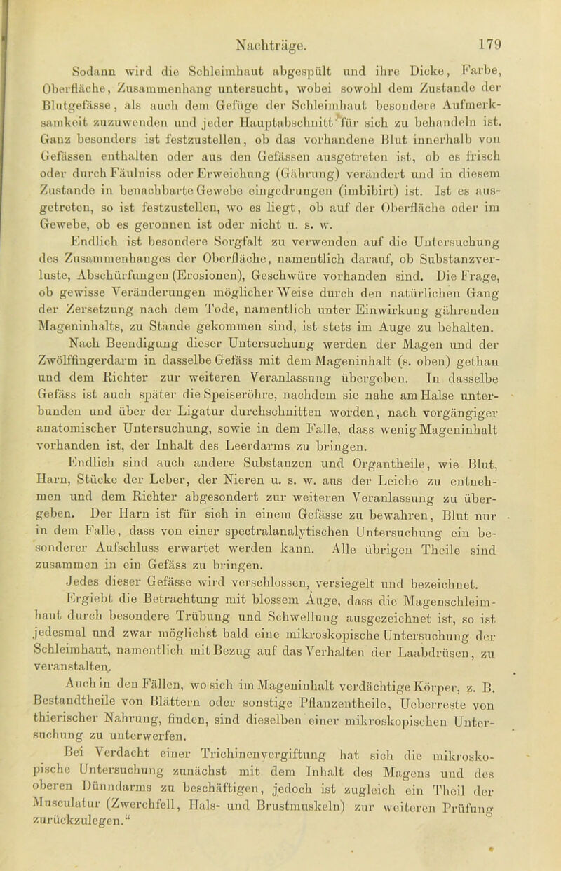 Sodann wird die Schleimhaut abgespült und ihre Dicke, Farbe, Oberfläche, Zusammenhang untersucht, wobei sowohl dem Zustande der Blutgefässe, als auch dem Gefüge der Schleimhaut besondere Aufmerk- samkeit zuzuwenden und jeder Hauptabschnitt' für sich zu behandeln ist. Ganz besonders ist festzustellen, ob das vorhandene Blut innerhalb von Gefässen enthalten oder aus den Gefässen ausgetreten ist, ob es frisch oder durch Fäulniss oder Erweichung (Gührung) verändert und in diesem Zustande in benachbarte Gewebe eingedrungen (imbibirt) ist. Ist es aus- getreten, so ist festzustellen, wo es liegt, ob auf der Oberfläche oder im Gewebe, ob es geronnen ist oder nicht u. s. w. Endlich ist besondere Sorgfalt zu verwenden auf die Untersuchung des Zusammenhanges der Oberfläche, namentlich darauf, ob Substanzver- luste, Abschürfungen (Erosionen), Geschwüre vorhanden sind. Die Frage, ob gewisse Veränderungen möglicher Weise durch den natürlichen Gang der Zersetzung nach dem Tode, namentlich unter Einwirkung gährenden Mageninhalts, zu Stande gekommen sind, ist stets im Auge zu behalten. Nach Beendigung dieser Untersuchung werden der Magen und der Zwölffingerdarm in dasselbe Gefäss mit dem Mageninhalt (s. oben) gethan und dem Richter zur weiteren Veranlassung übergeben. In dasselbe Gefäss ist auch später die Speiseröhre, nachdem sie nahe am Halse unter- bunden und über der Ligatur durchschnitten worden, nach vorgängiger anatomischer Untersuchung, sowie in dem Falle, dass wenig Mageninhalt vorhanden ist, der Inhalt des Leerdarms zu bringen. Endlich sind auch andere Substanzen und Organtheile, wie Blut, Harn, Stücke der Leber, der Nieren u. s. w. aus der Leiche zu entneh- men und dem Richter abgesondert zur weiteren Veranlassung zu über- geben. Der Harn ist für sich in einem Gefässe zu bewahren, Blut nur in dem Falle, dass von einer spectralanalytischen Untersuchung ein be- sonderer Aufschluss erwartet werden kann. Alle übrigen Theile sind zusammen in ein Gefäss zu bringen. Jedes dieser Gefässe wird verschlossen, versiegelt und bezeichnet. Ergiebt die Betrachtung mit blossem Äuge, dass die Magenschleim- haut durch besondere Trübung und Schwellung ausgezeichnet ist, so ist jedesmal und zwar möglichst bald eine mikroskopische Untersuchung der Schleimhaut, namentlich mit Bezug auf das Verhalten der Laabdrüsen, zu veranstalten. Auch in den Fällen, wo sich im Mageninhalt verdächtige Körper, z. B. Bestandteile von Blättern oder sonstige Pflanzentheile, Ueberreste von thienschcr Nahrung, finden, sind dieselben einer mikroskopischen Unter- suchung zu unterwerfen. Bei Verdacht einer Trichinenvergiftung hat sich die mikrosko- pische Untersuchung zunächst mit dem Inhalt des Magens und des oberen Dünndarms zu beschäftigen, jedoch ist zugleich ein Theil der Musculatur (Zwerchfell, Hals- und Brustmuskeln) zur weiteren Prüfung zurückzulegen.“