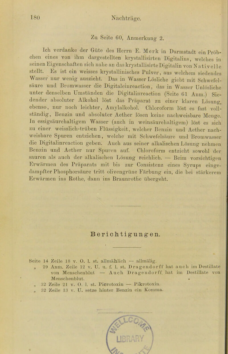 Zu Seite 60, Anmerkung 2. ich verdanke der Güte des Herrn E. Merk in Darmstadt ein Pröb- chen eines von ihm dargestellten krystallisirten Digitales, welches in seinen Eigenschaften sich nahe an das krystallisirte Digitalin von Nativelle stellt. Es ist ein weisses krystallinisches Pulver, aus welchem siedendes Wasser nur wenig auszieht. Das in Wasser Lösliche gieht mit Schwefel- säure und Bromwasser die Digitaleinreaction, das in Wasser Unlösliche unter denselben Umständen die Digitalinreaction (Seite 61 Anm.) Sie- dender absoluter Alkohol löst das Präparat zu einer klaren Lösung, ebenso, nur noch leichter, Amylalkohol. Chloroform löst es fast voll- ständig, Benzin und absoluter Aether lösen keine nachweisbare Menge. In essigsäurehaltigem Wasser (auch in weinsäurehaltigem) löst es sich zu einer weisslich-trüben Flüssigkeit, welcher Benzin und Aether nach- weisbare Spuren entziehen, welche mit Schwefelsäure und Bromwasser die Digitalinreaction geben. Auch aus seiner alkalischen Lösung nehmen Benzin und Aether nur Spuren auf. Chloroform entzieht sowohl der sauren als auch der alkalischen Lösung reichlich. — Beim vorsichtigen Erwärmen des Präparats mit bis zur Consistenz eines Syrups einge- dampfter Phosphorsäure tritt olivengrüne Färbung ein, die bei stärkerem Erwärmen ins Rothe, dann ins Braunrothe übergeht. Seite 14 Zeile 18 v. 0. 1. st. allmählich — allmälig. „ 29 Anm. Zeile 12 v. U. u. f. 1. st. Dragendorff hat auch im Destillate von Menschenblut — Auch Dragendorff. hat im Destillate von Menschenblut. „ 32 Zeile 21 v. O. 1. st. Picrotoxin — Pikrotoxin. „ 32 Zeile 13 v. U. setze hinter Benzin ein Komma. Berichtigungen.