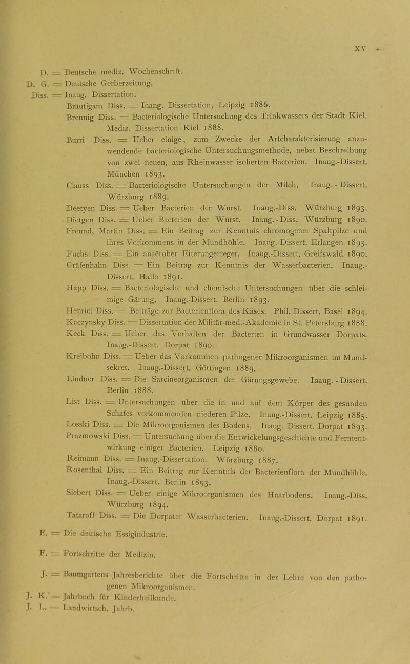 D. = Deutsche niediz. Wochenschrift. D. G. = Deutsche Gerberzeitiuig. Diss. = Inaug. Dissertation. Bräutigam Diss. = Inang. Dissertation, Leipzig 1886. Brennig Diss. = Bacteriologische Untersuchung des Trinkwassers der Stadt Kiel. Mediz. Dissertation Kiel 1888. Burri Diss. = Ueber einige, zum Zwecke der Artcharakterisierung anzu- wendende bacteriologische Untersuchungsmethode, nebst Beschreibung von zwei neuen, aus Rheinwasser isolierten Bacterien. Inaug.-Dissert. München 1893. Clauss Diss. = Bacteriologische Untersuchungen der Milch. Inaug. - Dissert. W ürzburg 1889. Deetyen Diss. = Ueber Bacterien der Wurst. Inaug.-Diss. Würzburg 1893. Dielgen Diss. = Ueber B.acterien der Wurst. Inaug.-Diss. Würzburg 1890. Freund, Martin Diss. = Ein Beitrag zur Kenntnis chromogener Spaltpilze und ihres Vorkommens in der Mundhöhle. Inaug.-Dissert. Erlangen 1893. Fuchs Diss. = Ein anaerober Eiterungerreger. Inaug.-Dissert. Greifswald 1890. Gräfenhahn Diss. = Ein Beitrag zur Kenntnis der Wasserbacterien. Inaug.- Dissert. Halle 1891. Happ Diss. ^ Bacteriologische und chemische Untersuchungen über die schlei- mige Gärung, Inaug.-Dissert. Berlin 1893. Henrici Diss. = Beiträge zur Bacterienflora des Käses. Phil. Dissert. Basel 1894. Kaczynsky Diss. = Dissertation der Militär-med.-Akademie in .St. Petersburg 1888. Keck Diss. = Ueber das Verhalten der Bacterien in Grundwasser Dorpats. Inaug.-Dissei t. Dorpat 1890. Kreibohn Diss. = Ueber das Vorkommen pathogener Mikroorganismen im Mund- sekret. Inaug.-Dissert. Göttingen 1889. Lindner Diss. = Die Sarcineorganismen der Gärungsgewebe. Inaug.-Dissert. Berlin 1888. List Diss. =z Untersuchungen über die in und auf dem Körper des gesunden Schafes vorkommenden niederen Pilze. Inaug.-Dissert. Leipzig 1885. Losski Diss. Die Mikroorganismen des Bodens. Inaug. Dissert. Dorpat 1893. Prazmowski Diss. =r Untersuchung über die Entwickelungsgeschichte und Ferment- wirkung einiger Bacterien. Leipzig 1880. Reimann Diss. =: Inaug.-Dissertaiion. Würzburg 1887. Rosenthal Diss. = Ein Beitrag zur Kenntnis der Bacterienflora der Mundhöhle. Inaug.-Dissert. Berlin 1893. Sichert Diss. Ueber einige Mikroorganismen des Haarbodens. Inaug.-Diss. Würzburg 1894. Tataroff Diss. = Die Dorpatcr Wasserbacterien. Inaug.-Dissert. Dorpat 1891. = Hie deutsche Essigindustric. F. — Fortschritte der Medizin. J. = Baumgartens Jahresberichte über die Fortschritte in der Lehre von den patho- genen Mikroorganismen. J. K. ^ - Jahrbuch für Kinderheilkunde. J. L. Landwirtsch. Jalirb.