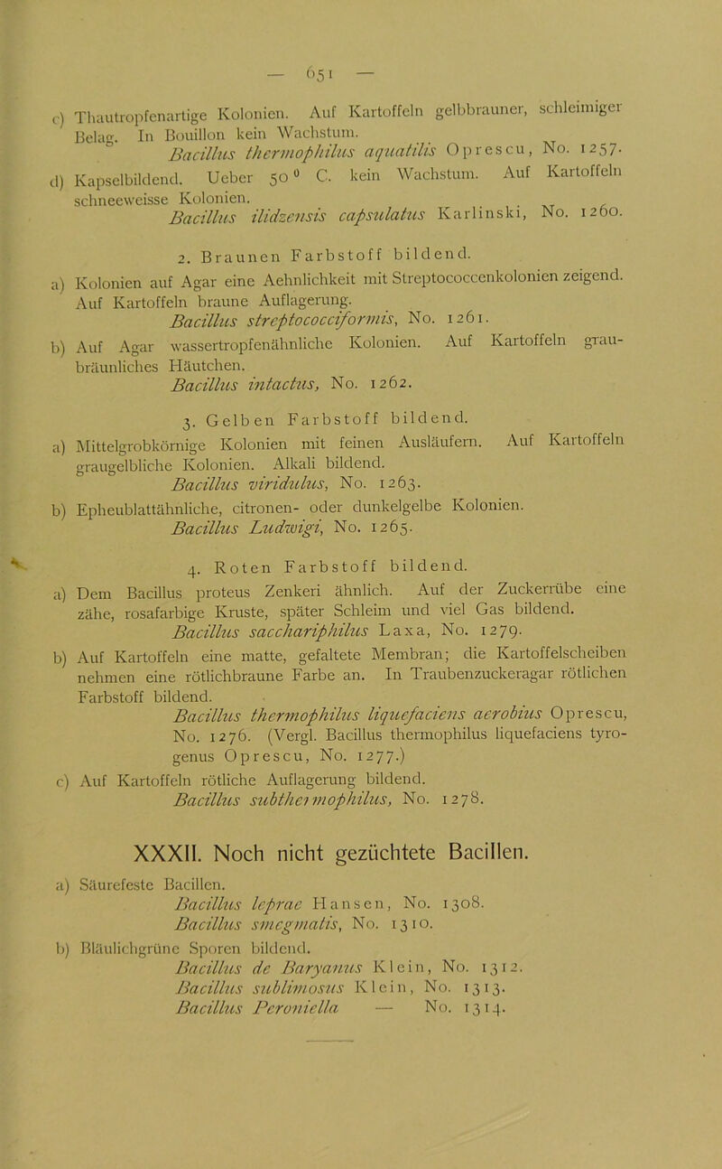 C-) Thautropfcnartige Kolonien. Auf Kartoffeln gelbbrauner, schleinngci Belag. In Bouillon kein Wachstum. Bacillus therviophilus aquatilis Oprescu, No. 1257. d) Kapselbildeud. Ueber 50« C. kein Wachstum. Auf Kartoffeln schneeweisse Kolonien. Bacillus ilidzcnsis capsulatus Karlinski, No. 1260. 2. Braunen Farbstoff bildend. a) Kolonien auf Agar eine Aehnlichkeit mit Streptococcenkolonien zeigend. Auf Kartoffeln braune Auflagerung. Bacilhis strcptococciforrnis, No. 1261. b) Auf Agar wassertropfenähnliche Kolonien. Auf Kartoffeln grau- bräunliches Häutchen. Bacillus intactus, No. 1262. 3. Gelben Farbstoff bildend. a) Mittelgrobkörnige Kolonien mit feinen Ausläufern. Auf Kartoffeln graugelbliche Kolonien. Alkali bildend. Bacilhis viridulus, No. 1263. b) Epheublattähnliche, citronen- oder dunkelgelbe Kolonien. Bacillus Ludwigi, No. 1265. 4. Roten Farbstoff bildend. a) Dem Bacillus proteus Zenkeri ähnlich. Auf der Zuckenlibe eine zähe, rosafarbige Kruste, später Schleim und viel Gas bildend. Bacillus sacchariphilus Laxa, No. 1279. b) Auf Kartoffeln eine matte, gefaltete Membran; die Kartoffelscheiben nehmen eine rötlichbraune Farbe an. In Traubenzuckeragar rötlichen Farbstoff bildend. Bacillus thermophilus liqucfaciens aerobius Oprescu, No. 1276. (Vergl. Bacillus thermophilus liquefaciens tyro- genus Oprescu, No. 1277.) c) Auf Kartoffeln rötliche Auflagerung bildend. Bacillus subtheimophilus, No. 1278. XXXII. Noch nicht gezüchtete Bacillen. a) Säurefeste Bacillen. Bacillus leprae FI a n s e n, No. 1308. Bacillus smcgmalis, No. 1310. b) Bläulichgrünc Sporen bildend. Bacillus de Baryanus Klein, No. 1312. Jiacillus sublimosus Klein, No. 1313. Bacillus Pcroniella — No. 13 ij].