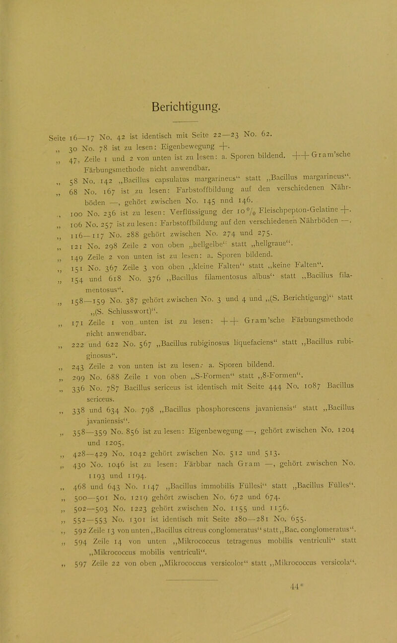 Berichtigung. geite i6 I- No. 42 ist identisch mit Seite 22—23 No. 62. 30 No. 78 ist zu lesen: Eigenbewegung -f. 47, Zeile 1 und 2 von unten ist zu lesen: a. Sporen bildend, -f-1-Gram’sche Färbungsniethode nicht anwendbar. 58 No. 142 „Bacillus capsulatus margarineus“ statt „Bacillus margaiincus . , 68 No. 167 ist zu lesen: Farbstoffbildung auf den verschiedenen Nähi- böden —, gehört zwischen No. 145 und 146. 100 No. 236 ist zu lesen: Verflüssigung der 10»/o Fleischpeplon-Gelatine+. 106 No. 257 ist zu lesen: Farbstoffbildung auf den verschiedenen Nährböden —. ii5 117 No. 288 gehört zwischen No. 274 und 275. 121 No. 298 Zeile 2 von oben „hellgelbe“- statt „hellgraue“. 149 Zeile 2 von unten ist zu lesen: a. Sporen bildend. 151 No. 367 Zeile 3 von oben „kleine Falten“ statt „keine I alten“. 154 und 618 No. 376 „Bacillus fllamentosus albus“' statt „Bacillus fila- mentosus'“. jjg ijg No. 387 gehört zwischen No. 3 und 4 und „(S. Berichtigung) statt ,,(S. Schlusswort)““. 171 Zeile I von unten ist zu lesen: ++ Gram’sche Färbungsmethode nicht anwendbar. „ 222 und 622 No. 567 „Bacillus rubiginosus liquefaciens““ statt „Bacillus rubi- ginosus“. 243 Zeile 2 von unten ist zu lesen.- a. Sporen bildend. „ 299 No. 688 Zeile i von oben „S-Formen“ statt „8-Formen““. 336 No. 7S7 Bacillus sericeus ist identisch mit Seite 444 No. 1087 Bacillus scriceus. 338 und 634 No, 798 „Bacillus phosphorescens javaniensis“ statt „Bacillus javaniensis““. „ 358—359 No. 856 ist zu lesen: Eigenbewegung—, gehört zwischen No. 1204 und 1205. „ 428—429 No. 1042 gehört zwischen No. 512 und 513. ,, 430 No. 1046 ist zu lesen: Färbbar nach Gram —, gehört zwischen No. 1193 und 1194. „ 468 und 643 No. 1147 „Bacillus immobilis Füllesi“ statt „Bacillus Fülles“. „ 500—501 No. 1219 gehört zwischen No. 672 und 674. „ 502—503 No. 1223 gehört zwischen No. 1155 und 1156. „ 552—553 No. 1301 ist identisch mit Seite 280—281 No. 655. ,, 592 Zeile f 3 von unten „.Bacillus citreus conglomeratus“ statt „Bac. conglomeratus““. „ 594 Zeile 14 von unten „Mikrococcus tetragenus mobilis vcntriculi“ statt „Mikrococcus mobilis vcntriculi“. „ 597 Zeile 22 von oben „Mikrococcus vcrsicolor“ statt „Mikrococcus versicola“. ■14*