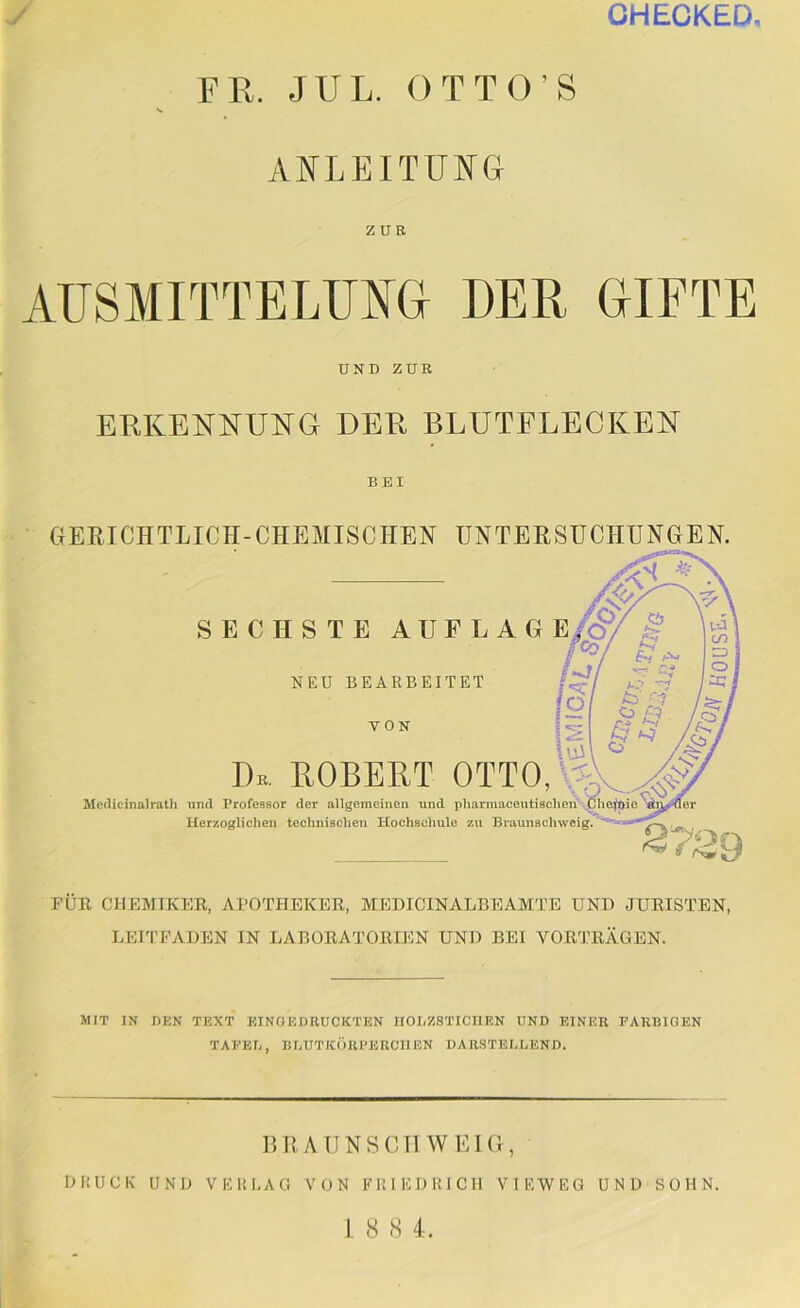 CHECKED FR. JUL. OTT O S ANLEITUT^L ZUE AUSMITTELUNa DER GIFTE UND ZUR ERKENNUNG DER BLUTFLECKEN BEI GERICHTLICH-CHEMISCHEN UNTERSUCHUNGEN. SECHSTE AUFLAG E/Ö/ # h/ NEU BEARBEITET VON Iv Dk. ROBERT OTTOU,^_^ Medicinalratli und Professor der allgemeinen und pharmaceutisehcn ,Öhe^t>ie^j^^(er Herzoglichen technischen Hochschule zu Braunachwcig. S7S9 FUE CHEMIKEE, APOTHEKEE, MEDICIN ALBE AMTE UND JURISTEN, LEITFADEN IN LABORATORIEN UND BEI VORTRÄGEN. MIT IN DKN TEXT EINOEDEUCKTEN IIOI.ZSTICIIEN UND EINER EARIUGEN TAEEE, BEUTICÖUI’ERCIIEN DARSTEEEEND. DRAUN8CTIWEIG, DHUCK UND VERLAG VON ERIEDRICIl VIEW EG UND SOHN. 1 8 8 4.