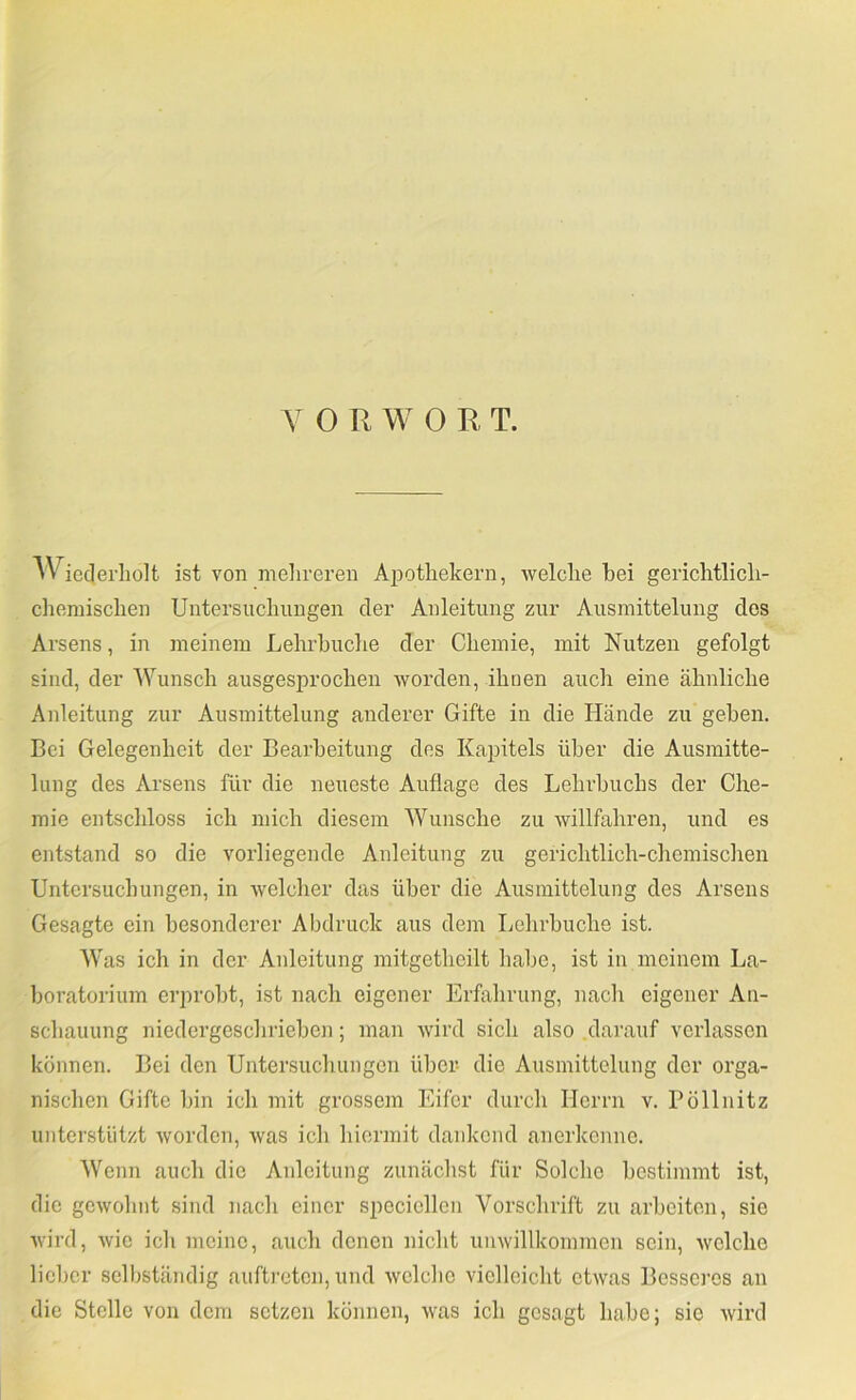 Y 0 R W 0 R T. AViecJerliolt ist von meiireren AiDotliekern, Avelclie bei gericlitlicli- cliemisclien Untersuchungen der Anleitung zur Ausinittelung dos Arsens, in meinem Lehrbuche der Chemie, mit Nutzen gefolgt sind, der Wunsch ausgesprochen worden, ihnen auch eine ähnliche Anleitung zur Ausmittelung anderer Gifte in die Hände zu geben. Bei Gelegenheit der Bearbeitung des Kapitels über die Ausmitte- lung des Arsens für die neueste Auflage des Lehrbuchs der Che- mie entschloss ich mich diesem Wunsche zu willfahren, und es entstand so die vorliegende Anleitung zu gerichtlich-chemischen Untersuchungen, in welcher das über die Ausinittelung des Arsens Gesagte ein besonderer Abdruck aus dem Lehrbuche ist. Was ich in der Anleitung mitgethoilt habe, ist in meinem La- boratorium erprobt, ist nach eigener Erfahrung, nach eigener An- schauung niedergeschrieben; man wird sich also darauf verlassen können. Bei den Untersuchungen über- die Ausinittelung der orga- nischen Gifte bin ich mit grossem Eifer durch Herrn v. Pöllnitz unterstützt worden, was ich hiermit dankend anerkonnc. Wenn auch die Anleitung zunächst für Solche bestimmt ist, die gewohnt sind nach einer speciellen Vorschrift zu arbeiten, sie wird, wie ich meine, auch denen niclit unwillkommen sein, welche lieber selliständig auftreten, und avcIcIio vielleicht etwas Besseres an die Stelle von dem setzen können, was ich gesagt habe; sie wird