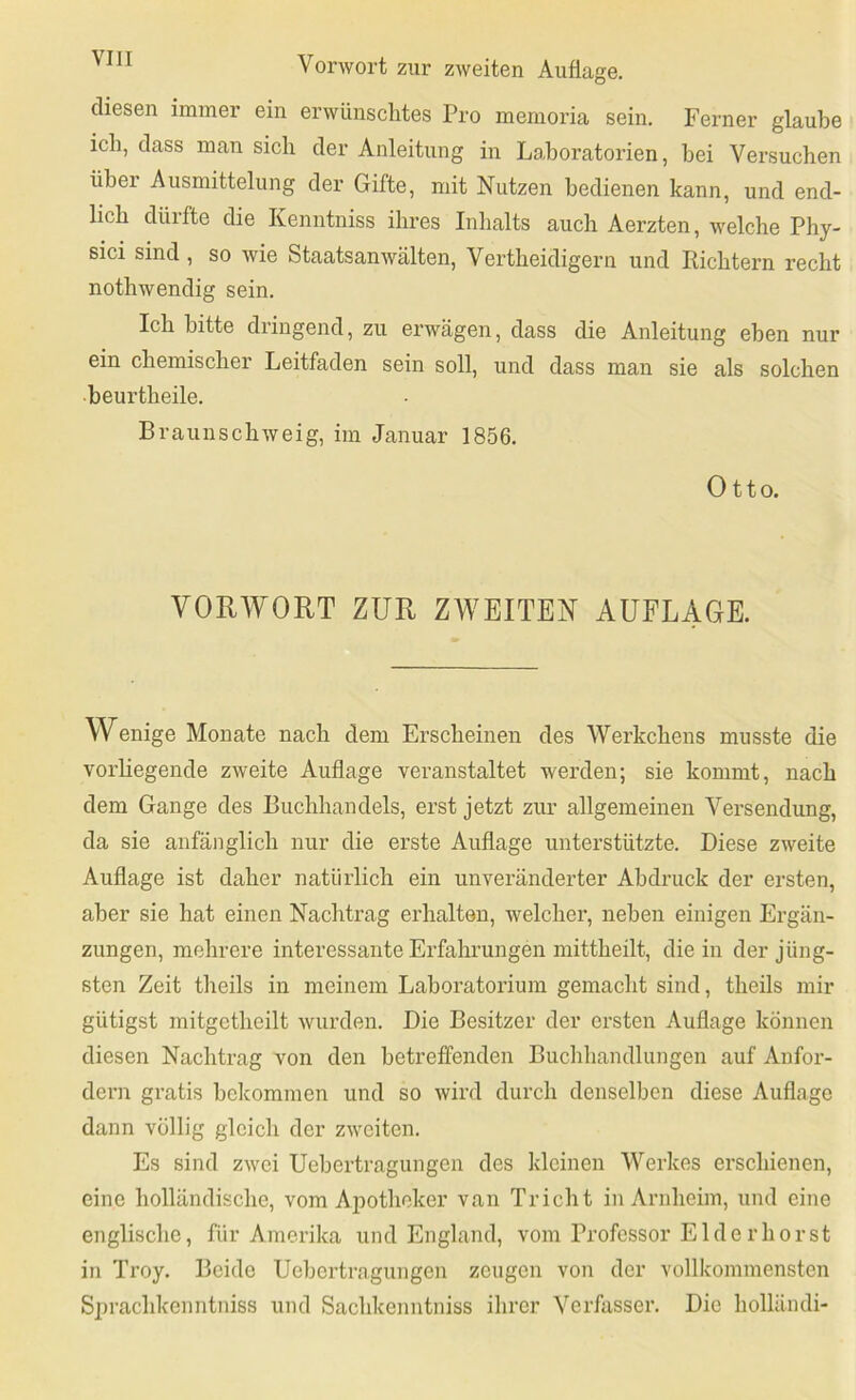 diesen immer ein erwünschtes Pro memoria sein. Ferner glaube ich, dass man sich der Anleitung in Laboratorien, hei Versuchen über Ausmittelung der Gifte, mit Nutzen bedienen kann, und end- lich dürfte die Kenntniss ihres Inhalts auch Aerzten, welche Phy- sici sind , so wie Staatsanwälten, Vertheidigern und Richtern recht nothwendig sein. Ich bitte dringend, zu erwägen, dass die Anleitung eben nur ein chemischer Leitfaden sein soll, und dass man sie als solchen beurtheile. Braunschweig, im Januar 1856. Otto. VORWORT ZUR ZWEITEN AUFLAGE. Wenige Monate nach dem Erscheinen des Werkchens musste die vorliegende zweite Auflage veranstaltet werden; sie kommt, nach dem Gange des Buchhandels, erst jetzt zur allgemeinen Versendung, da sie anfänglich nur die erste Auflage unterstützte. Diese zweite Auflage ist daher natürlich ein unveränderter Abdruck der ersten, aber sie hat einen Nachtrag erhalten, welcher, neben einigen Ergän- zungen, mehrere interessante Erfahrungen mittheilt, die in der jüng- sten Zeit theils in meinem Laboratorium gemacht sind, theils mir gütigst mitgctheilt wurden. Die Besitzer der ersten Auflage können diesen Nachtrag von den betreffenden Buchhandlungen auf Aufor- dern gratis bekommen und so wird durch denselben diese Auflage dann völlig gleich der zweiten. Es sind zwei Uebertragungen des kleinen Werkes erschienen, eine holländische, vom Apotheker van Tricht in Arnheim, und eine englische, für Amerika und England, vom Professor Eide r hör st in Troy. Beide Uebertragungen zeugen von der vollkommensten Sprachkenntniss und Sachkenntniss ihrer Verfasser. Die liolläiuli-