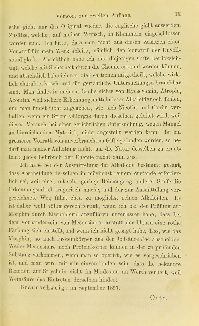 sehe giebt nur das Original wieder, die englische gieht ausserdem Zusätze, welche, auf meinen Wunsch, in Klammern eingeschlossen worden sind. Ich bitte, dass man nicht aus diesen Zusätzen einen Vorwurf für mein Werk ahleite, nämlich den Vorwurf der Unvoll- stäudigke't. Absichtlich habe ich nur diejenigen Gifte berücksich- tigt, welche mit Sicherheit durch die Chemie erkannt werden können, und absichtlich habe ich nur die Reactionen mitgetheilt, welche wirk- lich charakteristisch und für gerichtliche Untersuchungen brauchbar sind. Man findet in meinem Buche nichts von Hyoscyamin, Atropin, Aconitin, weil sichere Erkennungsmittel dieser Alkaloide noch fehlen, und man findet nicht angegeben, wie sich Nicotin und Coniin ver- halten, wenn ein Strom Chlorgas durch dieselben geleitet wird, weil dieser Versuch bei einer gerichtlichen Untersuchung, wegen Mangel an hinreichendem Material, nicht angestellt werden kann. Ist ein gi’össerer Vorrath von unverbrauchtem Gifte gefunden worden, so be- darf man meiner Anleitung nicht, um die Natur desselben zu ermit- teln ; jedes Lehrbuch der Chemie reicht dann aus. Ich habe bei der Ausmittelung der Alkaloide bestimmt gesagt, dass Abscheidung derselben in möglichst reinem Zustande erforder- lich sei, weil eine, oft sehr geringe Beimengung anderer Stoffe die Erkennungsmittel trügerisch mache, und der zur Ausmittelung vor- gezeichnete Weg führt eben zu möglichst reinen Alkaloiden. Es ist daher wohl völhg gerechtfertigt, wenn ich bei der Prüfung auf Morphin durch Eisenchlorid anzuführen unterlassen habe, dass bei dem Vorhandensein von Meconsäure, anstatt der blauen eine rothe Färbung sich einstellt, und wenn ich nicht gesagt habe, dass, wie das Morphin, so auch Proteinkörper aus der Jodsäure Jod abscheiden. Weder Meconsäure noch Proteinkörper können in der zu prüfenden Substanz Vorkommen, wenn man so operirt, wie es vorgeschrieben ist, und man wird mit mir einverstanden sein, dass die bekannte Rcaction auf Strychnin nicht im Mindesten an Werth verliert, weil Weinsäure das Eintreten derselben hindert. Braunschweig, im September 1857. Otto.