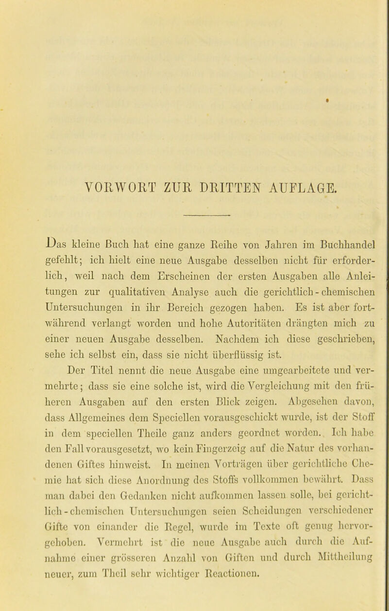 VOinVOllT ZUR DRITTER AUFLAGE. Das kleine Buch hat eine ganze Eeihe von Jahren im Buchhandel gefehlt; ich hielt eine neue Ausgabe desselben nicht für erforder- lich, weil nach dem Erscheinen der ersten Ausgaben alle Anlei- tungen zur qualitativen Analyse auch die gerichtlich - chemischen Untersuchungen in ihr Bereich gezogen haben. Es ist aber fort- während verlangt worden und hohe Autoritäten drängten mich zu einer neuen Ausgabe desselben. Nachdem ich diese geschrieben, sehe ich seihst ein, dass sie nicht überflüssig ist. Der Titel nennt die neue Ausgabe eine umgearbeitete und ver- mehrte; dass sie eine solche ist, wird die Vergleichung mit den frü- heren Ausgaben auf den ersten Blick zeigen. Abgesehen davon, dass Allgemeines dem Siieciellen vorausgeschickt wurde, ist der Stoff in dem si^eciellen Theile ganz anders geordnet worden. Ich habe den Fall voi'ausgesetzt, wo kein Fingerzeig auf die Natur des vorhan- denen Giftes hinweist. In meinen Vorträgen über gei’ichtlicbe Che- mie hat sich diese Anordnung des Stoffs vollkommen bewährt. Dass man dabei den Gedanken nicht aufkommen lassen solle, bei gericht- lich-chemischen Untersuchungen seien Scheidungen verschiedener Gifte von einander die Hegel, wurde im Texte oft genug hervor- gehoben. Vermehrt ist die neue Ausgabe auch durch die Auf- nahme einer grösseren Anzahl von Giften und durch Mittheilung neuer, zum Thcil sehr wichtiger Reactionen.