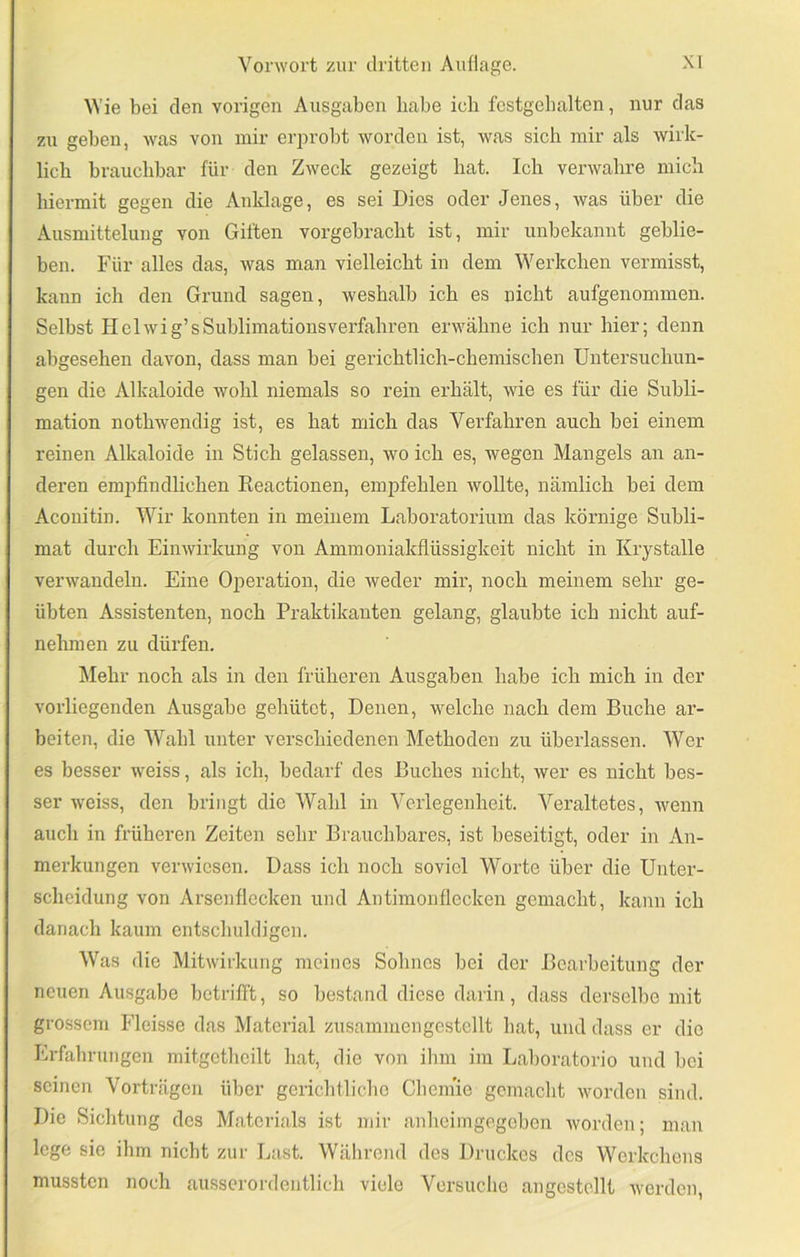 Wie bei den vorigen Ausgaben habe ich festgeb alten, nur das zu geben, was von mir eri)robt worden ist, was sich mir als wirk- lich brauchbar für den Zweck gezeigt hat. Ich verwahre mich hiermit gegen die Anklage, es sei Dies oder Jenes, was über die Ausmittelung von Giften vorgebi-acht ist, mir unbekannt geblie- ben. Für alles das, was man vielleicht in dem Werkchen vermisst, kann ich den Grund sagen, Aveshalb ich es nicht aufgenommen. Selbst Helwig’s Sublimations verfahren erwähne ich nur hier; denn abgesehen davon, dass man bei gerichtlich-chemischen Untersuchun- gen die Alkaloide wohl niemals so rein erhält, wie es für die Subli- mation nothwendig ist, es hat mich das Verfahren auch bei einem reinen Alkaloide in Stich gelassen, wo ich es, wegen Mangels an an- deren emjifindlichen Reactionen, empfehlen Avollte, nämlich bei dem Aconitin. Wir konnten in meinem Laboratorium das körnige Subli- mat durch Einwirkung von Ammoniakflüssigkeit nicht in Krystalle verwandeln. Eine Operation, die weder mir, noch meinem sehr ge- übten Assistenten, noch Praktikanten gelang, glaubte ich nicht auf- nelmmn zu dürfen. ^lehr noch als in den früheren Ausgaben habe ich mich in der vorliegenden Ausgabe gehütet. Denen, welche nach dem Buche ar- beiten, die Wahl unter verschiedenen Methoden zu überlassen. Wer es besser weiss, als ich, bedarf des Buches nicht, wer es nicht bes- ser weiss, den bringt die Wahl in Verlegenheit. Veraltetes, wenn auch in früheren Zeiten sehr Brauchbares, ist beseitigt, oder in An- merkungen verwiesen. Dass ich noch soviel Worte über die Unter- scheidung von Arsenflecken und Antimonflecken gemacht, kann ich danach kaum entschuldigen. Was die Mitwirkung meines Sohnes bei der Bearbeitung der neuen Ausgabe betrifft, so bestand diese darin, dass derselbe mit grossem Fleisse das Material zusammen gestellt hat, und dass er die Erfahrungen mitgetheilt hat, die von ihm im Laboratorio und bei seinen Vorträgen über gerichtliclio Cheniie gemacht worden sind. Die Sichtung des Materials ist mir anhciingegcben worden; man lege sie ihm nicht zur Last. Während des Druckes des Werkchens mussten noch ausserordentlich viele Versuche angestcllt werden.