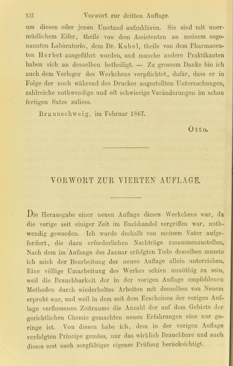 um diesen oder jenen Umstand aufzuklären. Sie sind mit uner- müdlichem Eifer, tlieils von dem Assistenten an meinem soge- nannten Laböratorio, dem Dr. Kübel, theils von dem Pharmaceu- ten Herbst ausgefübrt worden, und manche andere Praktikanten haben sich an denselben betheiligt. — Zu grossem Danke bin ich auch dem Verleger des Werkchens verpflichtet, dafür, dass er in Folge der noch während des Druckes angestellten Untersuchungen, zahlreiche nothwendige und oft schwierige Veränderungen im schon fertigen Satze zuliess. Braunschweig, im Februar 1867. Otto. VORAVORT ZUR VIERTER AUFLAGE. Die Herausgabe einer neuen Auflage dieses Werkchens war, da die vorige seit einiger Zeit im Buchhandel vergrifien war, noth- wendig geworden. Ich wurde deshalb von meinem Vater aufge- fordert, die dazu erforderlichen Nachträge zusammenzustellen. Nach dem im Anfänge des Januar erfolgten Tode desselben musste ich mich der Bearbeitung der neuen Auflage allein unterziehen. Eine völlige Umarbeitung des Werkes schien unnötbig zu seiu, weil die Brauchbarkeit der in der vorigen Auflage empfohlenen Methoden durch wiederholtes Arbeiten mit denselben von Neuem erprobt war, und weil in dem seit dem Erscheinen der vorigen Auf- lage verflossenen Zeiträume die Anzahl der auf dem Gebiete der gerichtlichen Chemie gemachten neuen Erfahrungen eine nur ge- ringe ist. Von diesen habe ich, dem in der vorigen Auflage verfolgten Principe gemäss, nur das wirklich Brauchbare und auch dieses erst nach sorgfältiger eigener Prüfung berücksichtigt.