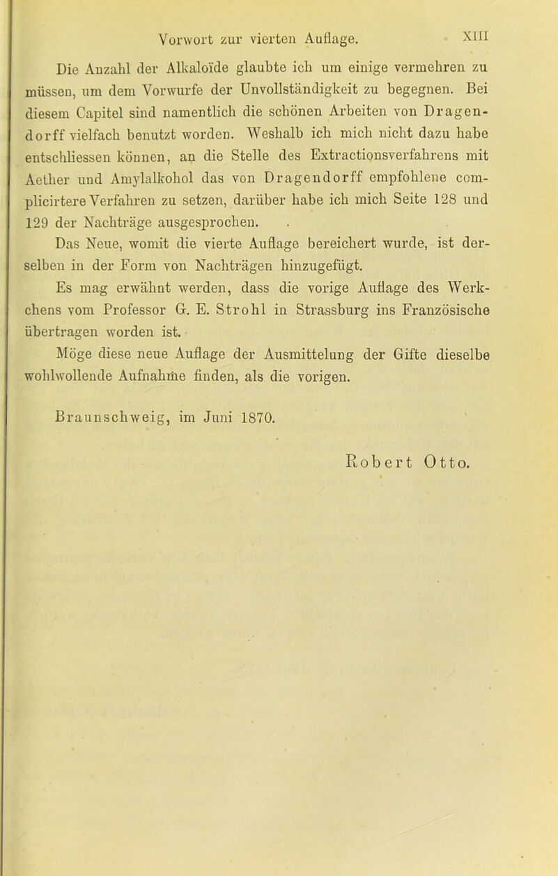Die Anzahl der Alkaloide glaubte ich um einige vermehren zu müssen, um dem Vorwurfe der Unvollständigkeit zu begegnen. Bei diesem Capitel sind namentlich die schönen Arbeiten von Dragen- dorff vielfach benutzt worden. Weshalb ich mich nicht dazu habe entschliessen können, an die Stelle des Extractionsverfahrens mit Aether und Amylalkohol das von Dragendorff empfohlene com- plicirtere Verfahren zu setzen, darüber habe ich mich Seite 128 und 129 der Nachträge ausgesprochen. Das Neue, womit die vierte Auflage bereichert wurde, ist der- selben in der Form von Nachträgen hinzugefügt. Es mag erwähnt werden, dass die vorige Auflage des W’^erk- chens vom Professor G. E. Strohl in Strassburg ins Französische übertragen worden ist. Möge diese neue Auflage der Ausmittelung der Gifte dieselbe wohlwollende Aufnahrüe finden, als die vorigen. Braunschweig, im Juni 1870.