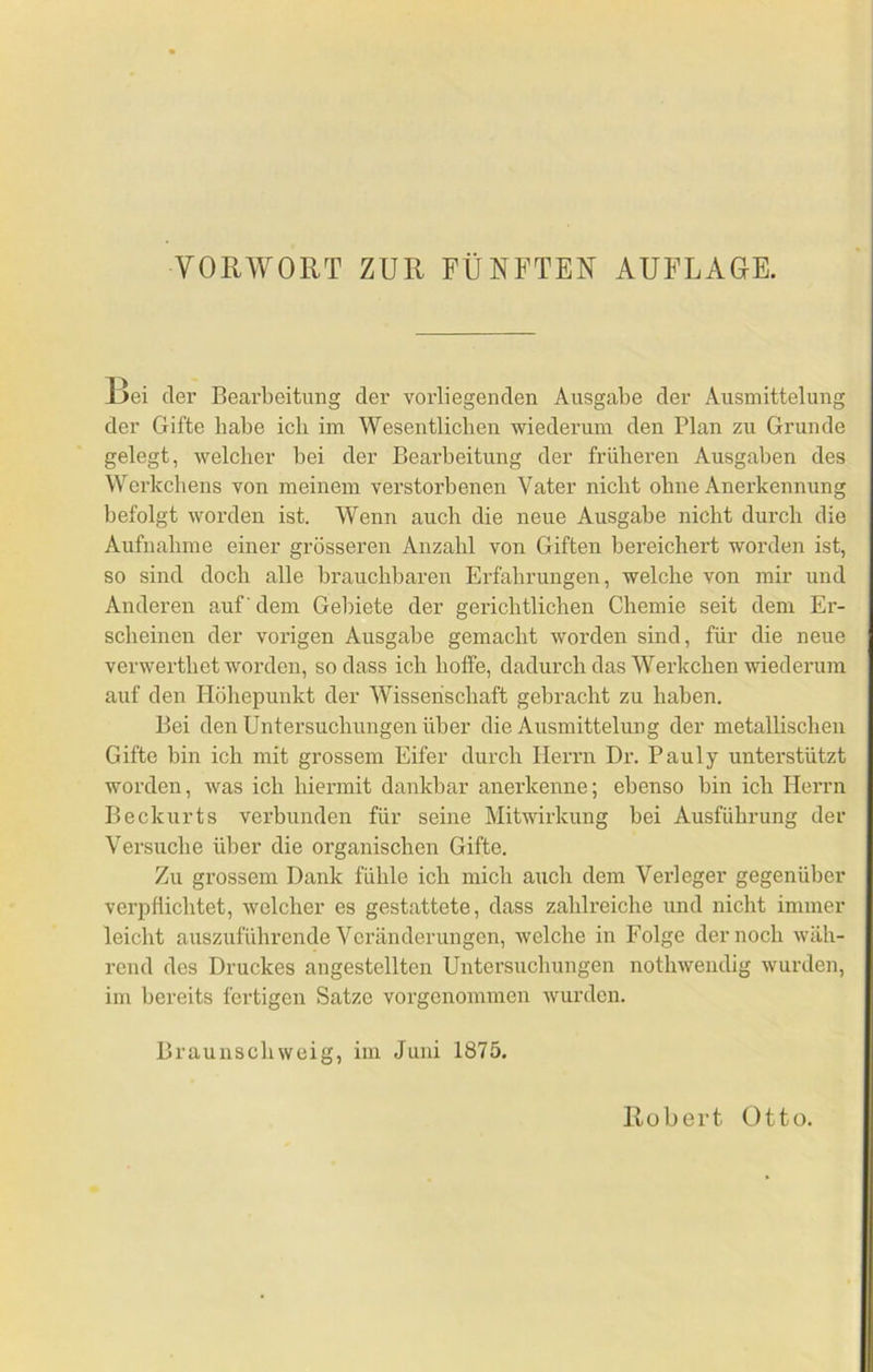 13ei der Bearbeitung der vorliegenden Ausgabe der Ausmittelung der Gifte habe ich im Wesentlicben wiederum den Plan zu Grunde gelegt, welcher bei der Bearbeitung der früheren Ausgaben des Werkchens von meinem verstorbenen Vater nicht ohne Anerkennung befolgt worden ist. Wenn auch die neue Ausgabe nicht durch die Aufnahme einer grösseren Anzahl von Giften bereichert worden ist, so sind doch alle brauchbaren Erfahrungen, welche von mir und Anderen auf' dem Gel)iete der gerichtlichen Chemie seit dem Er- scheinen der vorigen Ausgabe gemacht worden sind, für die neue verwerthet worden, so dass ich hoffe, dadurch das Werkchen wiederum auf den Höhepunkt der Wissenschaft gebracht zu haben. Bei den Untersuchungen über die Ausmittelung der metallischen Gifte bin ich mit grossem Eifer durch Herrn Dr. Pauly unterstützt worden, was ich hiermit dankbar anerkenne; ebenso bin ich Herrn Becknrts verbunden für seine Mitwirkung bei Ausführung der Versuche über die organischen Gifte. Zu grossem Dank fühle ich mich auch dem Verleger gegenüber verpflichtet, welcher es gestattete, dass zahlreiche und nicht immer leicht auszuführende Veränderungen, welche in Folge der noch wäh- rend des Druckes angestellten Untersuchungen nothwendig wurden, im bereits fertigen Satze vorgenommen wurden. Braunschweig, im Juni 1875.