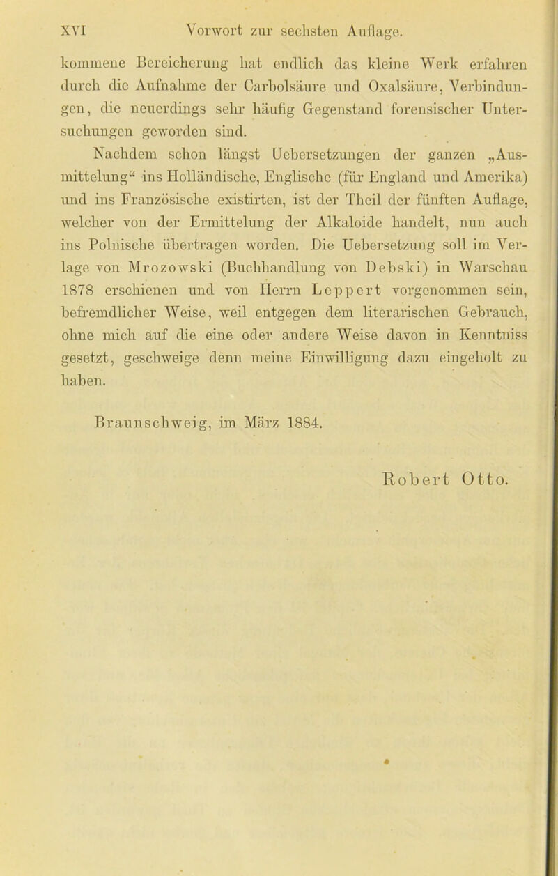 kommeiie Bereiclieruug hat endlich das kleine Werk erfahren durch die Aufnahme der Carholsäure und Oxalsäure, Verljindun- gen, die neuerdings sehr häufig Gegenstand forensischer Unter- suchungen geworden sind. Nachdem schon längst Uehersetzungen der ganzen „Aus- mittelung“ ins Holländische, Englische (für England und Amerika) und ins Französische existirten, ist der Theil der fünften Auflage, welcher von der Ermittelung der Alkaloide handelt, nun auch ins Polnische übertragen worden. Die Uehersetzung soll im Ver- lage von Mrozowski (Buchhandlung von Dehski) in Warschau 1878 erschienen und von Herrn Le pp er t vorgenommen sein, befremdlicher Weise, weil entgegen dem literarischen Gebrauch, ohne mich auf die eine oder andere Weise davon in Kenntniss gesetzt, geschweige denn meine Einwilligung dazu eingeholt zu haben. Braunschweig, im März 1884. Robert Otto. 4