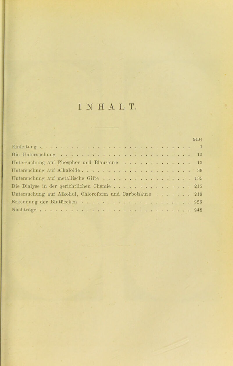 INHALT. Seite Einleitung 1 Die Untersuchung 10 Untersuchung auf Phosphor und Blausäure 13 Untersuchung auf Alkaloide 39 Untersuchung auf metallische Gifte 135 Die Dialyse in der gerichtlichen Chemie 215 Untersuchung auf Alkohol, Chloroform und Carholsäure 218 Erkennung der Blutflecken 226 Nachträge 248