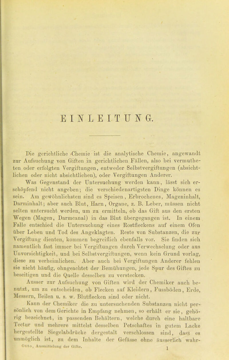 EIIN'LEITUI^G. Die gerichtliche -Chemie ist die analytische Chemie, angewandt zur Aufsuchung von Giften in gerichtlichen Fällen, also bei vermuthe- ten oder erfolgten Vergiftungen, entweder Selbstvergiftungen (absicht- lichen oder nicht absichtlichen), oder Vergiftungen Anderer. Was Gegenstand der Untersuchung werden kann, lässt sich er- schöpfend nicht angeben; die verschiedenartigsten Dinge können es sein. Am ge-vfröhnlichsteu sind es Speisen, Erbrochenes, Mageninhalt, Darniinhalt; aber auch Blut, Haim, Organe, z. B. Leber, müssen nicht selten untersucht werden, um zu ermitteln, ob das Gift aus den ersten Wegen (Magen, Darmcanal) in das Blut übergegangen ist. In einem Falle entschied die Untersuchung eines Rostfleckens auf einem Ofen über Leben und Tod des Angeklagten. Reste von Substanzen, die zur Vergiftung dienten, kommen begreiflich ebenfalls vor. Sie Anden sich namentlich fast immer bei Vergiftungen durch Verwechselung oder aus Unvorsichtigkeit, und bei Selbstvergiftungen, wenn kein Grund vorlag, diese zu verheimlichen. Aber auch bei Vergiftungen Anderer fehlen sie nicht häufig, ohngeachtet der Bemühungen, jede Spur des Giftes zu beseitigen und die Quelle desselben zu verstecken. Ausser zur Aufsuchung von Giften wird der Chemiker auch be- nutzt, um zu entscheiden, ob Flecken auf Kleidern, Fussböden, Erde, Messern, Beilen u. s. w. Blutflecken sind oder nicht. Kann der Chemiker die zu nntersuchenden Substanzen nicht per- sönlich von dem Gerichte in Empfang nehmen, so erhält er sie, gehö- rig bezeichnet, in passenden Behältern, welche durch eine haltbare Tectur und mehrere mittelst desselben Petschaftes in gutem Lacke hergestellte Siegelabdrücke dergestalt verschlossen sind, dass es unmöglich ist, zu dem Inhalte der Gefässe ohne äiisserlich wahr- Otto, AiiHmitlulung der (lifte.