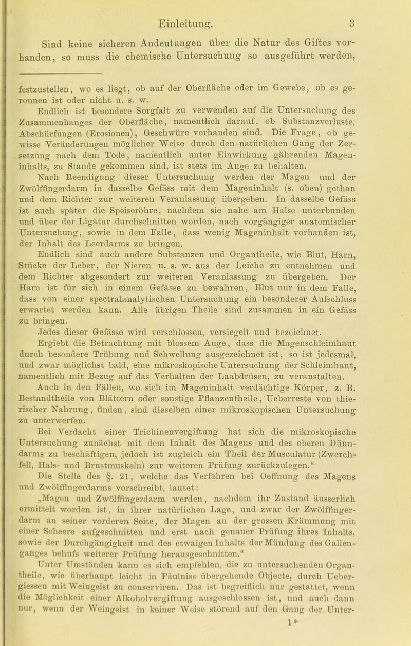 Sind keine sicheren Andeutungen über die Natur des Giftes vor- handen, so muss die chemische Untersuchung so ausgeführt werden, festzustellen, avo es liegt, ob auf der Oberfläche oder im Gewebe, ob es ge- ronnen ist oder nicht u. s. w. Endlich ist besondere Sorgfalt zu verwenden auf die Untersuchung des Zusammenhanges der Oberfläche, namentlich darauf, ob Substauzverluste, Abschürfungen (Erosionen), Geschwüre vorhanden sind. Die Erage, ob ge- wisse Veränderungen möglicher Weise durch den natürlichen Gang der Zer- setzung nach dem Tode, namentlich unter EinAvirkuug gährenden Magen- inhalts, zu Stande gekommen sind, ist stets im Auge zu behalten. Nach Beendigung dieser Untersuchung werden der Magen und der ZAVölfflngerdarm in dasselbe Gefäss mit dem Mageninhalt (s. oben) gethan und dem Richter zur Aveiteren Veranlassung übergeben. In dasselbe Gefäss ist auch später die Speiseröhre, nachdem sie nahe am Halse unterbunden und über der Ligatur durchschnitten Avorden, nach vorgängiger anatomischer Untersuchung, sowie in dem Falle, dass Avenig Mageninhalt vorhanden ist, der Inhalt des Leerdarms zu bringen. Endlich sind auch andere Substanzen und Organtheile, wie Blut, Harn, Stücke der Leber, der Nieren u. s. w. aus der Leiche zu entnehmen und dem Richter abgesondert zur weiteren Veranlassung zu übei-geben. Der Ham ist für sich in einem Gefässe zu bewahren, Blut nur in dem Falle, dass von einer spectralanalytischen Untersuchung ein besonderer Aufschluss erwartet werden kann. Alle übrigen Theile sind zusammen in ein Gefäss zu bringen. Jedes dieser Gefässe Avird verschlossen, versiegelt und bezeichnet. Ergiebt die Betrachtung mit blossem Auge, dass die Magenschleimhaut durch besondere Trübung und ScliAvellnng ausgezeichnet ist, so ist jedesmal, und zwar möglichst bald, eine mikroskopische Untersuchung der Schleimhaut, namentlich mit Bezug auf das Verhalten der Laabdrüsen, zu veranstalten. Auch in den Fällen, avo sich im Mageninhalt verdächtige Körper, z. B. Bestandtheile von Blättern oder sonstige Pflanzentheile, Ueberreste von thie- rischer Nahrung, finden, sind dieselben einer mikroskopischen Untersuchung zu unterwerfen. Bei Verdacht einer Trichinenvergiftung hat sich die mikroskopische Untersuchung zunächst mit dem Inhalt des Magens und des oberen Dünn- darms zu beschäftigen, jedoch ist zugleich ein Theil der Mnsculatur (ZAverch- fell, Hals- und Brustmuskeln) zur weiteren Prüfung zurückzulegen.“ Die Stelle des §. 21, welche das Verfahren bei Oeffnuug des Magens und Zwölffingerdarms vorschreibt, lautet: „Magen und Zwölffingerdarm werden, nachdem ihr Zustand äusserlich ei-mittelt Avorden ist, in ihrer natürlichen Lage, und zwar der ZAVölffluger- darm an seiner vorderen Seite, der Magen an der grossen Krümmung mit einer Scheere aufgeschnitten und erst nacli genauer Prüfung ihres Inhalts, sowie der Durchgängigkeit und des etwaigen Inhalts der Mündung des Gallen- ganges behufs weitei-er Prüfung herausgeschnitten.“ Unter Umständen kann es sich empfehlen, die zu untersuchenden Organ- theile, wie überhaupt leicht in Fäulniss übergehende Objecte, durch Ueber- giessen mit Weingeist zu conserviren. Das ist begreiflich nur gestattet, Avenn die Möglichkeit einer Alkoholvergiftung ausgeschlossen ist, und auch dann nur, wenn der Weingeist in keiner Weise störend auf den Gang der Unter- 1*
