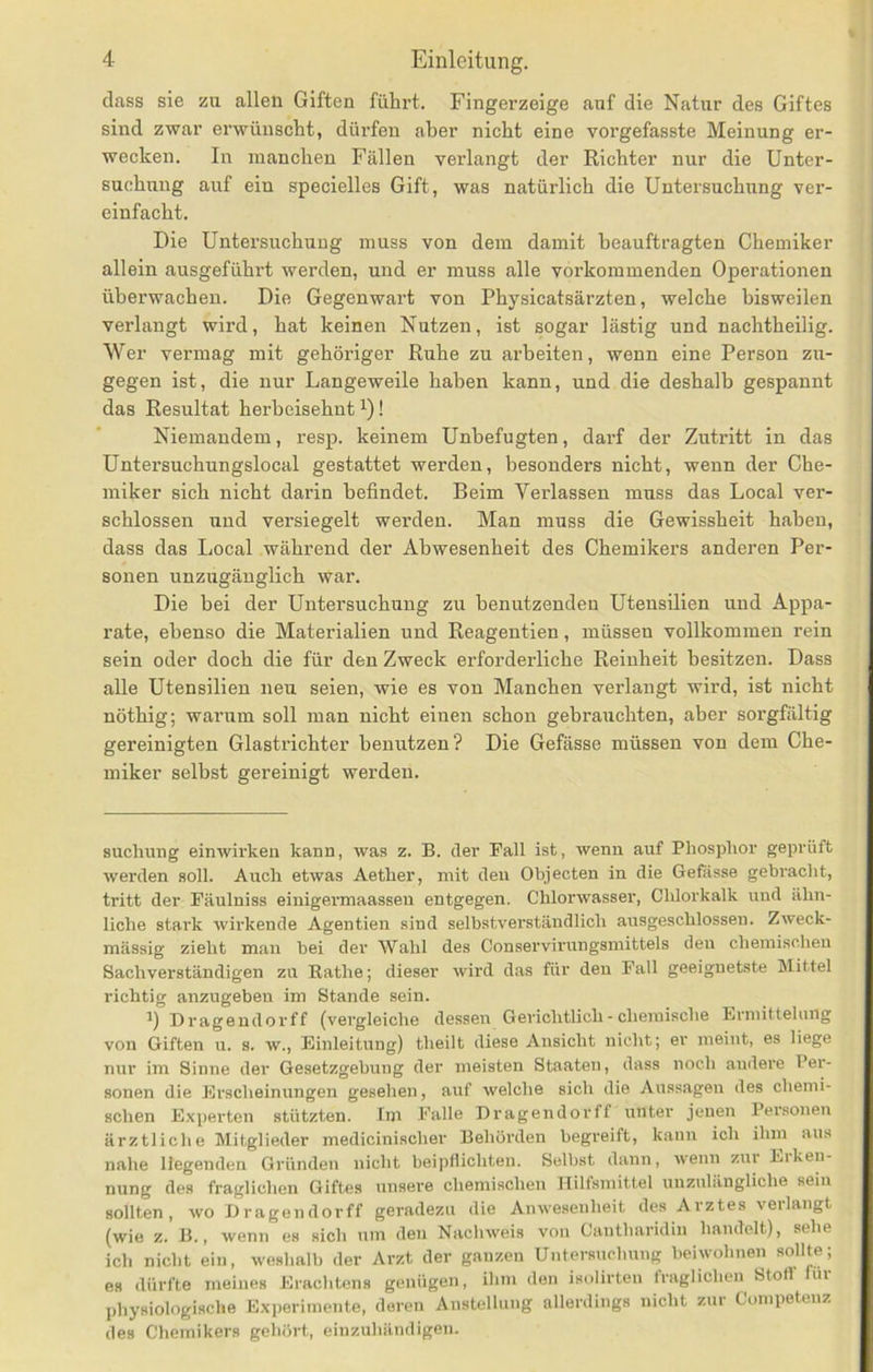 dass sie zu allen Giften führt, Fingerzeige auf die Natur des Giftes sind zwar erwünscht, dürfen aber nicht eine vorgefasste Meinung er- wecken. In manchen Fällen verlangt der Richter nur die Unter- suchung auf ein specielles Gift, was natürlich die Untersuchung ver- einfacht. Die Untersuchung muss von dem damit beauftragten Chemiker allein ausgeführt werden, und er muss alle vorkommenden Operationen überwachen. Die Gegenwart von Physicatsärzten, welche bisweilen verlangt wird, hat keinen Nutzen, ist sogar lästig und nachtheilig. Wer vermag mit gehöriger Ruhe zu arbeiten, wenn eine Person zu- gegen ist, die nur Langeweile haben kann, und die deshalb gespannt das Resultat herbeisehnt i)! Niemandem, resp. keinem Unbefugten, darf der Zutritt in das Untersuchungslocal gestattet werden, besonders nicht, wenn der Che- miker sich nicht darin befindet. Beim Verlassen muss das Local ver- schlossen und versiegelt werden. Man muss die Gewissheit haben, dass das Local während der Abwesenheit des Chemikers anderen Per- sonen unzugänglich war. Die bei der Untersuchung zu benutzenden Utensilien und Appa- rate, ebenso die Materialien und Reagentien, müssen vollkommen rein sein oder doch die für den Zweck erforderliche Reinheit besitzen. Dass alle Utensilien neu seien, wie es von Manchen verlangt wird, ist nicht nöthig; warum soll man nicht einen schon gebrauchten, aber sorgfältig gereinigten Glastrichter benutzen? Die Gefässe müssen von dem Che- miker selbst gereinigt werden. Buchung einwirkeu kann, was z. B. der Ball ist, wenn auf Phosphor geprüft werden soll. Auch etwas Aether, mit den Objecten in die Gefässe gebracht, tritt der Fäulniss einigermaasseu entgegen. Chlorwasser, Chlorkalk und ähn- liche stark wirkende Agentien sind selbstverständlich ausgeschlossen. Zweck- mässig zieht man bei der Wahl des Conservirungsmittels den chemisclieu Sachverständigen zu Rathe; dieser wird das für den Pall geeignetste Mittel richtig anzugebeu im Stande sein. Drageudorff (vergleiche dessen Gerichtlich - chemische Erniittehiug von Giften u. s. w., Einleitung) theilt diese Ansicht nicht; er meint, es liege nur im Sinne der Gesetzgebung der meisten Staaten, dass noch andere Per- sonen die Erscheinungen gesehen, auf welche sich die Au.ssagen des chemi- schen E.xperten stützten. Im Falle Dragendorff unter jenen Personen ärztliche Mitglieder medicinischer Behörden begreift, kann ich ihm aus nahe liegenden Gründen nicht beipflichten. Selbst dann, Avenn zur Eiken- nung des fraglichen Giftes unsere chemischen Hilfsmittel unzulängliche sein sollten, Avo Dragendorff geradezu die Ainvesenheit des Arztes verlangt (wie z. B., wenn es sich um den NacliAA^eis von Cantharidiii handelt), sehe ich nicht ein, Aveshalb der Arzt der ganzen Untersuchung beiwohnen sollte; es dürfte meines Eraclitens genügen, ihm den isolirten traglichen Stoff üi physiologische E.xperimente, deren Anstellung allerdings nicht zur Competeuz des Chemikers gehört, einzuhändigen.
