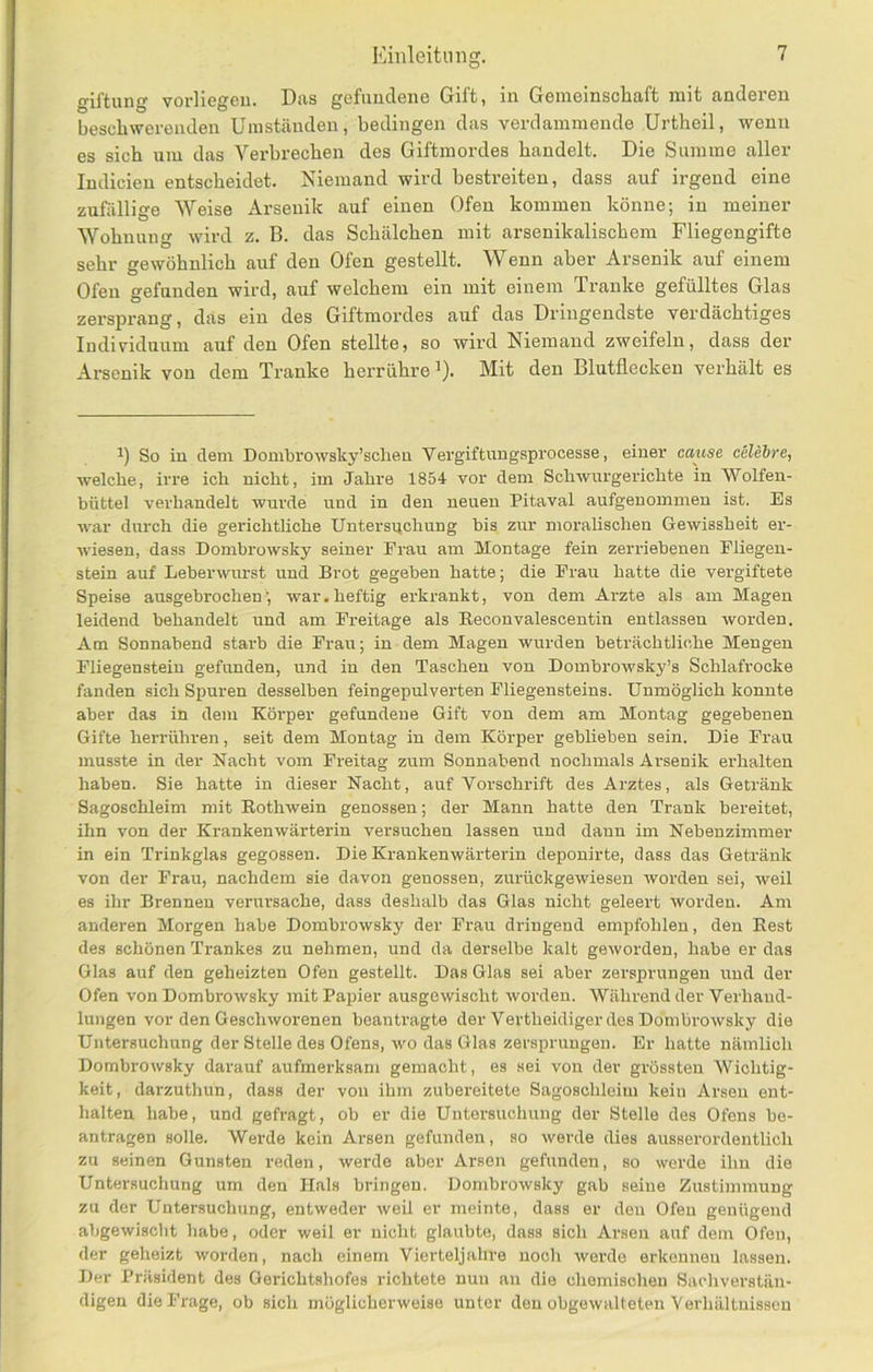 giftung vorliegeu. Das gefuudene Gift, in Gemeinschaft mit anderen beschwerenden Umständen, bedingen das verdammende Urtheil, wenn es sich um das Verbrechen des Giftmordes handelt. Die Summe aller Indicien entscheidet. Niemand wird bestreiten, dass auf irgend eine zufällige Weise Arsenik auf einen Ofen kommen könne; in meiner Wohnung wird z. B. das Schälchen mit arsenikalischem Fliegengifte sehr gewöhnlich auf den Ofen gestellt. Wenn aber Arsenik auf einem Ofen gefunden wird, auf welchem ein mit einem Ti’anke gefülltes Glas zersprang, das ein des Giftmordes auf das Dringendste verdächtiges Individuum auf den Ofen stellte, so wird Niemand zweifeln, dass der Arsenik von dem Tranke herrühre ^). Mit den Blutflecken verhält es So in dem Dombrowsky’sclien Vergiftungsprocesse, einer cause celehre, welche, irre ich nicht, im Jahre 1854 vor dem Schwurgerichte in Wolfen- büttel verhandelt wurde und in den neuen Pitaval aufgenommen ist. Es war durch die gerichtliche Untersuchung bis zur moralischen Gewissheit er- wiesen, dass Dombrowsky seiner Erau am Montage fein zerriebenen Eliegen- stein auf Leberwurst und Brot gegeben hatte; die Frau hatte die vergiftete Speise ausgebrochen; war.heftig erkrankt, von dem Arzte als am Magen leidend behandelt und am Freitage als Eeconvalescentin entlassen worden. Am Sonnabend starb die Frau; in dem Magen wurden beträchtliche Mengen Fliegenstein gefunden, und in den Taschen von Dombrowsky’s Schlafrocke fanden sich Spuren desselben feingepulverten Fliegensteins. Unmöglich konnte aber das in dem Körper gefundene Gift von dem am Montag gegebenen Gifte heiTÜhren, seit dem Montag in dem Körper geblieben sein. Die Frau musste in der Nacbt vom Freitag zum Sonnabend nochmals Arsenik erhalten haben. Sie hatte in dieser Nacht, auf Vorschrift des Arztes, als Getränk Sagoschleim mit Eothwein genossen; der Mann hatte den Trank bereitet, ihn von der Krankenwärterin versuchen lassen und dann im Nebenzimmer in ein Trinkglas gegossen. Die Krankenwärterin deponirte, dass das Getränk von der Frau, nachdem sie davon genossen, zurückgewiesen worden sei, weil es ihr Brennen verursache, dass deshalb das Glas nicht geleert worden. Am anderen Morgen habe Dombrowsky der Frau dringend empfohlen, den Eest des schönen Trankes zu nehmen, und da derselbe kalt geworden, habe er das Glas auf den geheizten Ofen gestellt. Das Glas sei aber zersprungen und der Ofen von Dombrowsky mit Papier ausgewischt worden. Während der Verhand- lungen vor den Geschworenen beantragte der Vertheidiger des Dombrowsky die Untersuchung der Stelle des Ofens, wo das Glas zersprungen. Er hatte nämlich Dombrowsky darauf aufmerksam gemacht, es sei von dev grössten Wichtig- keit, darzuthun, dass der von ihm zubereitete Sagosohleim kein Arsen ent- halten habe, und gefragt, ob er die Untersuchung der Stelle des Ofens be- antragen solle. Werde kein Arsen gefunden, so werde dies ausserordentlich zu seinen Gunsten reden, werde aber Arsen gefunden, so werde ihn die Untersuchung um den Hals bringen. Dombrowsky gab seine Zustimmung zu der Untersuchung, entweder weil er meinte, dass er den Ofen genügend abgewischt habe, oder weil er nicht glaubte, dass sich Arsen auf dem Ofen, der geheizt worden, nach einem Vierteljahre noch werde erkennen lassen. Der Präsident des Gerichtshofes richtete nun an die chemischen Sachverstän- digen die Frage, ob sich möglicherweise unter den obgewalleten Verhältnissen