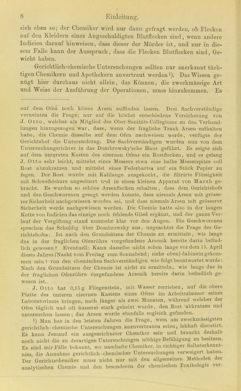 Pliiilcitung. sich eben so; der Chemiker wird mir dann gefragt werden, ob Flecken auf den Kleidern eines Angeschuldigten Blutflecken sind, wenn andere Indicien darauf hinweisen, dass dieser der Mörder ist, und nur in die- sem Falle kann der Ausspruch, dass die Flecken Blutflecken sind, Ge- wicht haben. Gerichtlich-chemische Untersuchungen sollten nur anerkannt tüch- tigen Chemikern und Apothekern anvertraut werden i). Das Wissen ge- nügt hier durchaus nicht allein, das Können, die zweckmässige Art und Weise der Ausführung der Operationen, muss hinzukommen. Es auf dem Ofen noch könne Arsen auffinden lassen. Drei Sachverständige verneinten die Frage; nur auf die höchst entschiedene Versicherung von J. Otto, welcher als Mitglied des Ober-Sanitäts-Collegiums zu den Verhand- lungen hinzugezogen war, dass, wenn der fragliche Trank Arsen enthalten habe, die Chemie dasselbe auf dem Ofen nachweisen werde, verfügte der Gerichtshof die Untersuchung. Die Sachverständigen wurden nun von dem Untersuchungsrichter in das Dombrowsky’sche Haus geführt. Es zeigte sich auf dem untersten Kasten des eisernen Ofens ein Eostfiecken, und es gelang J. Otto sehr leicht, mittelst eines Messers etwa eine halbe Messerspitze voll Eost abzukratzen und mittelst eines Federbartes auf ein Stück Papier zu fegen. Der Eost wurde mit Kalilauge ausgekocht, die filtrirte Flüssigkeit mit Schwefelsäure angesäuert und in einen kleinen Apparat von Marsh ge- bracht. Es wui'den so schöne Arsenflecken erhalten, dass dem Gerichtshöfe und den Geschworenen gesagt werden konnte, dass niemals Arsen mit grösse- rer Sicherheit nachgewiesen worden sei, und dass niemals Arsen mit grösserer Sicherheit werde nachgewiesen werden. Die Chemie hatte also in der langen Kette von Indicien das einzige noch fehlende Glied ei’gänzt, und der ganze Ver- lauf der Vergiftung stand nunmehr klar vor den Augen. Die Geschworenen sprachen das Schuldig über Dombrorvsky aus, ungeachtet die Frage des Ge- richtshofes; Ist nach den Grundsätzen der Chemie zu ermitteln, wie lange das in der fraglichen Ofenröhre Vorgefundene Arsenik bereits darin befind- lich gewesen? Eventuell: Kann dasselbe nicht schon lange vor dem 15. April dieses Jahres (Nacht vom Freitag zum Sonnabend; siehe oben) dahinein gekom- men sein? von den chemischen Sachverständigen wie folgt beantwortet wurde: Nach den Grundsätzen der Chemie ist nicht zu ermitteln, wie lange das in der fraglichen Ofenröhre Vorgefundene Arsenik bereits darin befindlich ge- wesen ist. J. Otto hat 0,15 g Fliegenstein, mit Wasser zerrieben, auf die obere Platte des unteren eisernen Kastens eines Ofens im Arbeitszimmer seines Laboratoriums bringen, nach länger als zwei Monaten, während welcher der Ofen täglich und oft äusserst stark geheizt wurde, den Eost ’abkratzen und untersuchen lassen; das Arsen wurde ebenfalls sogleich gefunden. 1) Man hat in den letzten Jahren die Frage, wem am zweckmässigsten gerichtlich-chemische Untersuchungen anzuvertrauen seien, lebhaft discutirt. Es kann Jemand ein ausgezeichneter Chemiker sein und braucht deshalb noch nicht die zu derartigen Untersuchungen nöthige Befähigung zu besitzen. Es sind mir Fälle bekannt, wo namhafte Chemiker, in richtiger Selbsterkennt- niss, die Annahme gerichtlich-chemischer Untersuchungen verweigert haben. Der Gerichtschemiker muss nicht nur mit den allgemeinen Methoden dei analytischen Chemie und den besonderen der chemischen To.xikologie vei-
