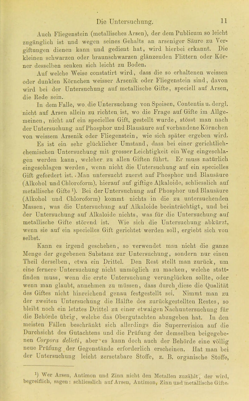 Auch Fliegenstein (metallisches Arsen), der dem Publicum so leicht zugänglich ist und wegen seines Gehalts an arseniger Säure zu Ver- giftungen dienen kann und gedient hat, wird hierbei erkannt. Die kleinen schwarzen oder braunschwarzen glänzenden Füttern oder Kör- ner desselben senken sich leicht zu Boden. Auf welche Weise constatirt wird, dass die so erhaltenen weisseu oder dunklen Körnchen weisser Arsenik oder Fliegenstein sind, davon wird bei der Untersuchung auf metallische Gifte, speciell auf Arsen, die Rede sein. ln dem Falle, wo die Untersuchung von Speisen, Conteutis u. dergl. nicht auf Arsen allein zu richten ist, wo die Frage auf Gifte im Allge- meinen, nicht auf ein specielles Gift, gestellt wurde, stösst man nach der Untersuchung auf Phosphor und Blausäure auf vorhandene Körnchen von weissem Arsenik oder Fliegenstein, wie sich später ergeben wird. Es ist ein sehr glücklicher Umstand, dass bei einer gerichtlich- chemischen Untersuchung mit grosser Leichtigkeit ein Weg eingeschla- gen werden kann, welcher zu allen Giften führt. Er muss natürlich eingeschlagen werden, wenn nicht die Untersuchung auf ein specielles Gift gefordert ist. • Man untersucht zuerst auf Phosphor und Blausäure (Alkohol und Chloroform), hierauf auf giftige Alkaloide, schliesslich auf metallische Gifte ^). Bei der Untersuchung auf Phosphor und Blausäure (Alkohol und Chloroform) kommt nichts in die zu untersuchenden Massen, was die Untersuchung auf Alkaloide beeinträchtigt, und bei der Untersuchung auf Alkaloide nichts, was für die Untersuchung axif metallische Gifte störend ist. Wie sich die Untersuchung abkürzt, wenn sie auf ein specielles Gift gerichtet werden soll, ergiebt sich von selbst. Kann es irgend geschehen, so verwendet man nicht die ganze Menge der gegebenen Substanz zur Untersuchung, sondern nur einen Theil derselben, etwa ein Drittel. Den Rest stellt man zurück, um eine fernere Untersuchung nicht unmöglich zu machen, welche statt- finden muss, wenn die erste Untersuchung verunglücken sollte, oder wenn man glaubt, annehmen zu müssen, dass durch^diese die Qualität des Giftes nicht hinreichend genau festgestellt sei. Nimmt man zu der zweiten Untersuchung die Hälfte des zurückgestellten Restes, so bleibt noch ein letztes Drittel zu einer etwaigen Nachuntersuchung für die Behörde übrig, welche das Obergutachten abzugebeir hat. ln den meisten F'ällen beschränkt sich allerdings die Superrevision auf die Durchsicht des Gutachtens und die Prüfung der demselben beigegebe- nen Corpora delicti, aber es kann doch aucli der Behörde eine völlig neue Prüfung der Gegenstände erforderlich erscheinen. Hat man bei der Untersuchung leicht zersetzbare Stoffe, z. B. organische Stoffe, Wer Arsen, Antimon und Zinn niclit den Metallen zuzäldt, der wird, begreiflich, sagen: schliesslich auf Arsen, Antimon, Zinn und metallische Gifte.