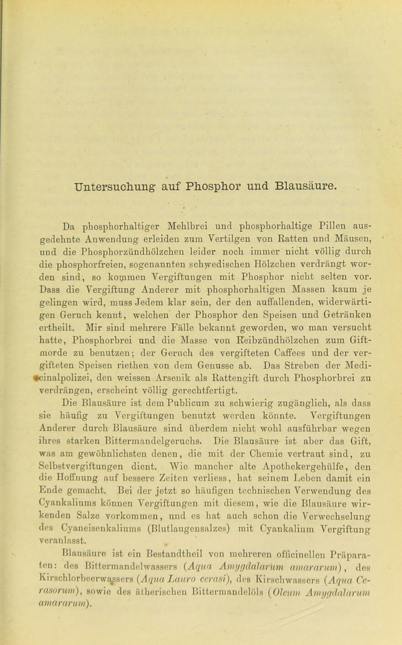 Untersucliung: auf Ph.osplior und Blausäure. Da phospborhaltiger Mehlbrei und phospborbaltige Pillen aus- gedehnte Anwendung erleiden zum Vertilgen von Katten und Mäusen, und die Pbospborzündbölzcben leider noch immer nicht völlig durch die phosphorfreien, sogenannten schyvedischen Hölzchen verdrängt wor- den sind, so koipmen Vergiftungen mit Phosphor nicht selten vor. Dass die Vergiftung Anderer mit phosphorhaltigen Massen kaum je gelingen wird, muss Jedem klar sein, der den auffallenden, widerwärti- gen Geruch kennt, welchen der Phosphor den Speisen und Getränken ertheilt. Mir sind mehrere Fälle bekannt geworden, wo man versucht hatte, Phosphorbrei und die Masse von Keibzündhölzchen zum Gift- morde zu benutzen; der Geruch des vergifteten Caffees und der ver- gifteten Speisen riethen von dem Genüsse ah. Das Streben der Medi- •cinalpolizei, den weissen Arsenik als Rattengift durch Phosphorbrei zu verdrängen, erscheint völlig gerechtfertigt. Die Blausäure ist dem Publicum zu schwierig zugänglich, als dass sie häufig zu Vergiftungen benutzt werden könnte. Vergiftungen Anderer durch Blausäure sind überdem nicht wohl ausführbar wegen ihres starken Bittermandelgeruchs. Die Blausäure ist aber das Gift, was am gewöhnlichsten denen, die mit der Chemie vertraut sind, zu Selbstvergiftungen dient. Wie mancher alte Apothekergehülfe, den die Hoffnung auf bessei’e Zeiten verliess, hat seinem Leben damit ein Ende gemacht. Bei der jetzt so häufigen technischen Verwendung des Cyankaliums können Vergiftungen mit diesem, wie die Blausäure wir- kenden Salze Vorkommen, und es hat auch schon die Verwechselung des Cyaneisenkaliums (Blutlaugensalzes) mit Cyankalium Vergiftung veranlasst. Blausäure ist ein Bestandtheil von mehreren officinellen Präpara- ten; des Biftermnndelwassers {Aqua Ann/gdalarum nuiamrmn), des Kirschlorbeerwj^^sers {Aqua La uro ccrasi), des Kirschwassors {Aqua Cc- rasoruui), sowie des ätherischen Bittermandelöls {Oleum Amyqdalaruui amararum).
