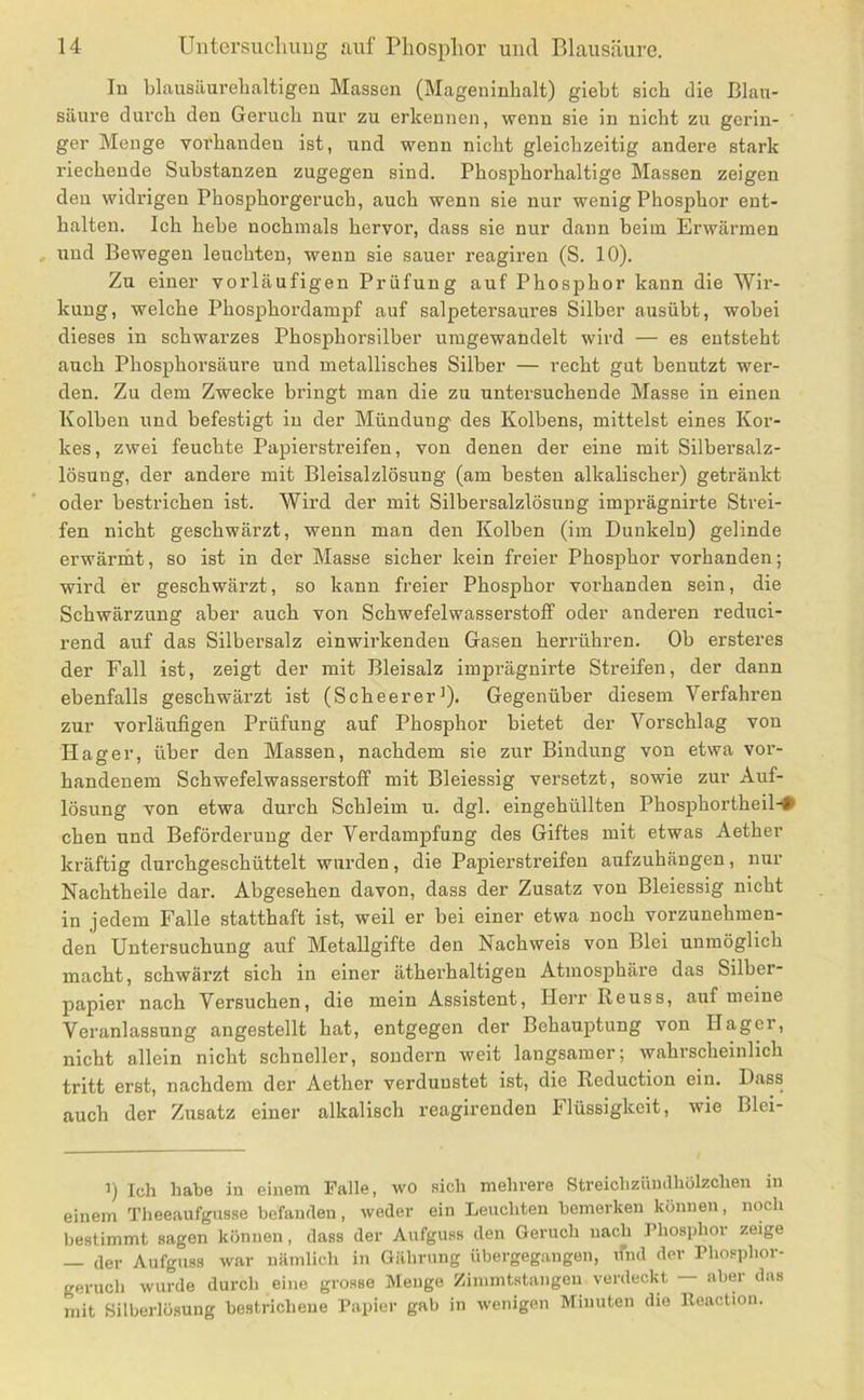 In blausilurebaltigeu Massen (Mageninhalt) giebt sich die Blau- säure durch den Geruch nur zu erkennen, wenn sie in nicht zu gerin- ger Menge voi’handen ist, und wenn nicht gleichzeitig andere stark riechende Substanzen zugegen sind. Phosphorhaltige Massen zeigen den widrigen Phosphorgeruch, auch wenn sie nur wenig Phosphor ent- halten. Ich hebe nochmals hervor, dass sie nur dann beim Erwärmen und Bewegen leuchten, wenn sie sauer reagiren (S. 10). Zu einer vorläufigen Prüfung auf Phosphor kann die Wii’- kuug, welche Phosphordampf auf salpetersaures Silber ausübt, wobei dieses in schwarzes Phosphorsilber umgewandelt wird — es entsteht auch Phosphorsäure und metallisches Silber — recht gut benutzt wer- den. Zu dem Zwecke bringt man die zu untersuchende Masse in einen Kolben und befestigt in der Mündung des Kolbens, mittelst eines Kor- kes, zwei feuchte Papiersti’eifen, von denen der eine mit Silbersalz- lösung, der andere mit Bleisalzlösung (am besten alkalischer) getränkt oder bestrichen ist. Wird der mit Silber Salzlösung imprägnirte Strei- fen nicht geschwärzt, wenn man den Kolben (im Dunkeln) gelinde erwänht, so ist in der Masse sicher kein freier Phosphor vorhanden; wird er geschwärzt, so kann freier Phosphor vorhanden sein, die Schwärzung aber auch von Schwefelwasserstoff oder anderen reduci- rend auf das Silbersalz einwirkenden Gasen herrühren. Ob ersteres der Fall ist, zeigt der mit Bleisalz imprägnirte Streifen, der dann ebenfalls geschwärzt ist (Scheerer^). Gegenüber diesem Verfahren zur vorläufigen Prüfung auf Phosphor bietet der Vorschlag von Hager, über den Massen, nachdem sie zur Bindung von etwa vor- handenem Schwefelwasserstoff mit Bleiessig versetzt, sowie zur Auf- lösung von etwa durch Schleim u. dgl. eingehüllten Phosphortheil-# chen und Beförderung der Verdampfung des Giftes mit etwas Aether kräftig durchgeschüttelt wurden, die Papierstreifen aufzuhängen, nur Nachtheile dar. Abgesehen davon, dass der Zusatz von Bleiessig nicht in jedem Falle statthaft ist, weil er bei einer etwa noch vorzunehmen- den Untersuchung auf Metallgifte den Nachweis von Blei unmöglich macht, schwärzt sich in einer ätherhaltigen Atmosphäre das Silber- papier nach Versuchen, die mein Assistent, Herr Reuss, auf meine Veranlassung angestellt hat, entgegen der Behauptung von Hagei, nicht allein nicht schneller, sondern weit langsamer; wahrscheinlich tritt erst, nachdem der Aether verdunstet ist, die Reduction ein. Dass auch der Zusatz einer alkalisch reagirenden Flüssigkeit, wie Blci- ’) Ich habe in einem Palle, wo sich mehrere Streichzünaiiölzchen in einem Theeaufgusse befanden, weder ein Leuchten bemerken können, noch bestimmt sagen können, dass der Aufguss den Geruch nach Phosphor zeige — der Aufguss war nämlich in Gährung übergegangen, ifnd der Pho.«phor- geruch wurde durch eine grosse Menge Zimmtstangen verdeckt — aber das mit Silberlösung bestrichene Papier gab in wenigen Minuten die lleaction.