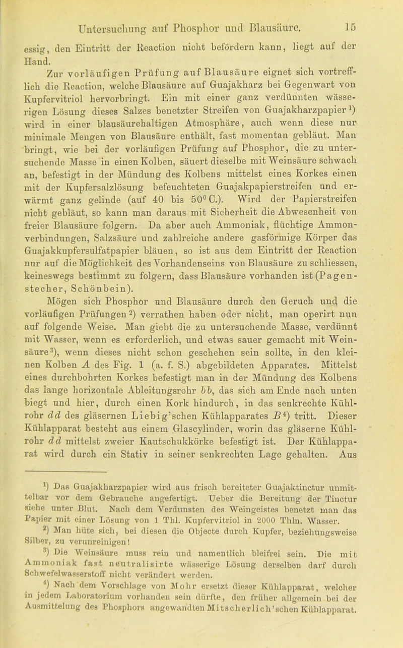 essig, den Eintritt der Reaction nicht befördern kann, liegt auf der Hand. Zur vorläufigen Prüfung auf Blausäure eignet sich vortreff- lich die Reaction, welche Blausäure auf Guajakharz bei Gegenwart von Kupfervitriol hervorbringt. Ein mit einer ganz verdünnten wässe- rigen Lösung dieses Salzes benetzter Streifen von Guajakharzpapier wird in einer blausäurehaltigen Atmosphäre, auch wenn diese nur minimale Mengen von Blausäure enthält, fast momentan gebläut. Man bringt, wie bei der vorläufigen Prüfung auf Phosphor, die zu unter- suchende Masse in einen Kolben, säuert dieselbe mit Weinsäure schwach an, befestigt in der Mündung des Kolbens mittelst eines Korkes einen mit der Kupfersalzlösung befeuchteten Guajakpapierstreifen und er- wärmt ganz gelinde (auf 40 bis 50® C.). Wird der Papierstreifen nicht gebläut, so kann man daraus mit Sicherheit die Abwesenheit von freier Blausäure folgern. Da aber auch Ammoniak, flüchtige Ammon- vei'bindnngen, Salzsäure und zahlreiche andere gasförmige Körper das Guajakkupfersulfatpapier bläuen, so ist ans dem Eintritt der Reaction nur auf die Möglichkeit des Vorhandenseins von Blausäure zu schliessen, keineswegs bestimmt zu folgern, dass Blausäure vorhanden ist (Pagen- stecher, Schönbein). Mögen sich Phosphor und Blausäure durch den Geruch und die vorläufigen Prüfungen verrathen haben oder nicht, man operirt nun auf folgende Weise. Man giebt die zu untersuchende Masse, verdünnt mit Wasser, wenn es erforderlich, und etwas sauer gemacht mit Wein- säure^), wenn dieses nicht schon geschehen sein sollte, in den klei- nen Kolben A des Fig. 1 (a. f. S.) abgebildeten Apparates. Mittelst eines durchbohrten Korkes befestigt man in der Mündung des Kolbens das lange horizontale Ableitungsrohr bb, das sich am Ende nach unten biegt und hier, durch einen Kork hindurch, in das senkrechte Kühl- rohr dd des gläsernen Liebig’sehen Kühlapparates tritt. Dieser Kühlapparat besteht aus einem Glascylinder, worin das gläserne Kühl- rohr dd mittelst zweier Kautschukkörke befestigt ist. Der Kühlappa- rat wird durch ein Stativ in seiner senkrechten Lage gehalten. Aus Das Guajakharzpapier wird aus frisch bereiteter Guajaktiuctur unmit- telbar vor dem Gebraixche angefertigt. lieber die Bereitung der Tinctur siehe unter Blut. Nach dem Verdunsten des Weingeistes benetzt man das Papier mit einer Lösung von 1 Tlil. Kupfervitriol in 2000 Tliln. Wasser. *) Man hüte sich, bei diesen die Objecte durch Kupfer, beziehungsweise Silber, zu verunreinigen! ®) Die Weinsäure muss rein und namentlich bleifrei sein. Die mit Ammoniak fast ueutralisirte wässerige Lösung derselben darf durch Schwefelwasserstoff nicht verändert werden. *) Nach dem Vorschläge von Mohr ersetzt dieser Kühlapparat, welcher in jedem liaboratorium vorhanden sein dürfte, den früher allgemein bei der Ausmittelung des Phosphors angewandten Mitscherlich’sclien Kühlapparat.