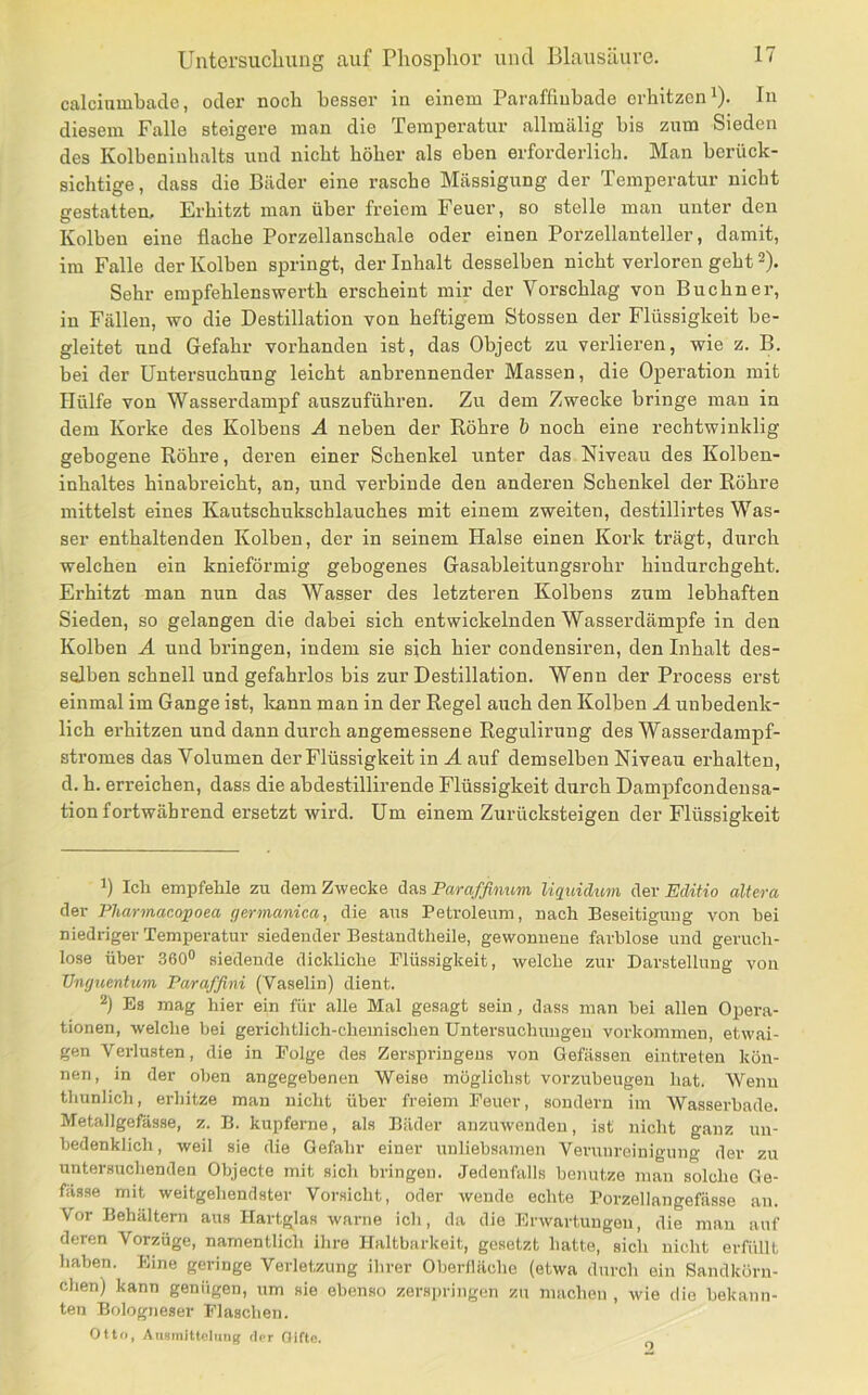 calcinmbacle, oder noch besser in einem Paraffiubade erhitzen i). In diesem Falle steigere man die Temperatur allmälig bis zum Sieden des Kolbeninbalts und nicht höher als eben erforderlich. Man berück- sichtige, dass die Bäder eine rasche Mässigung der Temperatur nicht gestatten. Erhitzt man über freiem Feuer, so stelle mau unter den Kolben eine flache Porzellanschale oder einen Porzellanteller, damit, im Falle der Kolben springt, der Inhalt desselben nicht verloren geht 2). Sehr empfehlenswerth erscheint mir der Vorschlag von Büchner, in Fällen, wo die Destillation von heftigem Stossen der Flüssigkeit be- gleitet und Gefahr vorhanden ist, das Object zu verlieren, wie z. B. bei der Untersuchung leicht anbrennender Massen, die Operation mit Hülfe von Wasserdampf auszuführen. Zu dem Zwecke bringe mau in dem Korke des Kolbens A neben der Röhre b noch eine rechtwinklig gebogene Röhre, deren einer Schenkel unter das Niveau des Kolben- inhaltes hinabreicbt, an, und verbinde den anderen Schenkel der Röhre mittelst eines Kautschukschlauches mit einem zweiten, destillirtes Was- ser enthaltenden Kolben, der in seinem Halse einen Kork trägt, durch welchen ein knieförmig gebogenes Gasableitungsrohr hiudurchgeht. Erhitzt man nun das Wasser des letzteren Kolbens zum lebhaften Sieden, so gelangen die dabei sich entwickelnden Wasserdämpfe in den Kolben Ä und bringen, indem sie sich hier condensiren, den Inhalt des- selben schnell und gefahrlos bis zur Destillation. Wenn der Process erst einmal im Gange ist, kann man in der Regel auch den Kolben A unbedenk- lich erhitzen und dann durch angemessene Regulirung des Wasserdampf- stromes das Volumen der Flüssigkeit in A auf demselben Niveau erhalten, d. h. erreichen, dass die abdestillirende Flüssigkeit durch Dampfcondensa- tion fortwährend ersetzt wird. Um einem Zurücksteigen der Flüssigkeit 1) Ich empfehle zu dem Zwecke Paraffinum liquidum EdiHo altera der Pharmacopoea germanica, die aus Petroleum, nach Beseitigung von hei niedriger Temperatur siedender Bestandtheile, gewonnene farblose und geruch- lose über 360° siedende dickliche Flüssigkeit, welche zur Darstellung von Unguentum Paraffini (Vaselin) dient. 2) Es mag hier ein für alle Mal gesagt sein, dass man hei allen Opera- tionen, welclie bei gerichtlich-chemischen Untersuchungen Vorkommen, etwai- gen Verlusten, die in Folge des Zerspringens von Gefässen eintreten kön- nen, in der oben angegebenen Weise möglichst vorzubeugeu hat. Wenn thunlich, erhitze man nicht über freiem Feuer, sondern im Wasserbade. Metallgefässe, z. B. kupferne, als Bäder auzuwendeu, ist nicht ganz un- bedenklich, weil sie die Gefahr einer unliebsamen Verunreinigung der zu untersuchenden Objecte mit sich bringen. Jedenfalls benutze man solche Ge- fässe mit weitgehendster Vorsicht, oder wende echte Porzellangefässe an. Vor Behältern aus Hartglas warne ich, da die Erwartungen, die man auf deren Vorzüge, namentlich ihre Haltbarkeit, gesetzt hatte, sich nicht erfüllt haben. Eine geringe Verletzung ihrer Oberfläche (etwa durch ein Sandkörn- chen) kann genügen, um sie ebenso zers|)ringen zu machen, wie die bekann- ten Bologneser Flaschen. Otto, Auainittoliing der Oiftn. o