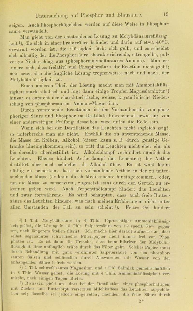 zeigen. Auch Pbosphorkügelchen werden auf diese Weise in Phosphor- säure verwandelt. Man giebt von der entstandenen Lösung zu Molybdänsäureflüssig- keit i), die sich in einer Probirröhre befindet und darin auf etwa 40® C. erwärmt worden ist; die Flüssigkeit färbt sieb gelb, und es scheidet sich allmälig der die Pbospborsäure ebarakterisirende, citi-ongelbe, pul- verige Niederschlag aus (phospbormolybdänsaures Ammon). Man er- innere sich, dass (relativ) viel Pbospborsäure dieReaction nicht giebt; man setze also die fragliche Lösung tropfenweise, nach und nach, der Molybdänflüssigkeit zu. Einen anderen Tbeil der Lösung macht man mit Ammoniakflüs- sigkeit stark alkalisch und fügt dann einige Tropfen Magnesiamixtur^) hinzu; es entsteht der charakteristische, weisse, krystallinische Nieder- schlag von phosphorsaurem Ammon-Magnesium. Durch vorstehende Reactionen ist das Vorhandensein von phos- phoriger Säure und Phosphor im Destillate hinreichend erwiesen; von einer anderweitigen Prüfung desselben wird unten die Rede sein. Wenn sich bei der Destillation das Leuchten nicht sogleich zeigt, so unterbreche man sie nicht. Enthält die zu untersuchende Masse, die Masse im Kolben, Alkohol (dieser kann z. B. durch geistige Ge- tränke hineingekommen sein), so tritt das Leuchten nicht eher ein, als bis derselbe überdestillirt ist. Alkoholdampf vei’hindert nämlich das Leuchten. Ebenso hindert Aetherdampf das Leuchten; der Aether destillirt aber noch schneller als Alkohol über. Es ist wohl kaum nöthig zu bemerken, dass sich vorhandener Aether in der zu unter- suchenden Masse (er kann durch Medicamente hineingekommen, oder, um die Masse zu conserviren, zugesetzt sein) durch den Geruch zu er- kennen geben wird. Auch Terpentinöldampf hindert das Leuchten und zwar fortwährend. Es wird behauptet, dass auch freie Butter- säure das Leuchten hindere, was nach meinen Erfahrungen nicht unter allen Umständen der Fall zu sein scheint ®). Fettes Oel hindert 1 Till. Molybdänsäure in 4 Thln. lOprocentiger Ammouiakflüssig- keit gelöst, die Lösung in 15 Thle. Salpetersäure von 1,2 specif. Gew. gegos- sen, nach längerem Stehen filtrirt. Ich mache hier darauf aufmerksam, dass selbst sogenanntes schwedisches Filtrirpapier nicht immer frei von Phos- phaten ist. Es ist dann die Ursache, dass beim Eiltriren der Molybdän- flüssigkeit diese anfänglich trübe durch das Filter geht. Solches Papier muss durch Behandlung mit ganz verdünnter Salpetersäure von den phosphor- sauren Salzen und schliesslich durch Auswaschen mit Wasser von der anhängenden Säure befreit werden. 1 Thl. schwefelsaures Magnesium und 1 Thl. Salmiak gemeinschaftlich in 8 Thln. Wasser gelüst, die Lösung mit 4 Thln. Ammoniakflüssigkeit ver- mischt, nach einigen Tagen filtrirt. Koussin giebt an, dass bei der Destillation eines phosphorhaltigen, mit Zu(;ker und Butterbrot versetzten Milchkaflees das Leuchten ausgeblie- ben sei; dasselbe sei jedoch eingetreten, nachdem die freie Säui'e durch 2*